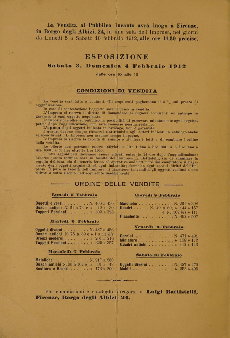 ed La Vendita al Pubblico Incanto avra luogo a Firenze, in Borgo degli Albizi, 24, in una sala dell’ Impresa, nei giorni da Lunedi 5 a Sabato 10 febbreio 1912, alle ore 14.30 precise. ESPOSIZIONE Sabato 3, Domenica 4 Febbraio 1912 dalle ore 10 alle 16 \ CONDIZIONI DI VENDITA o/ _ La vendita sari fatta a contanti. Gli acquirenti pegheranno: il 5 mevindicarihe, } In caso di contestazione l’oggetto sara rimesso. in vendita. L’ Impresa si riserva. il diritto di domandare ai. Signori acquirenti un anticipo in garanzia di ogni oggetto acquistato. L’ Esposizione offre al. pubblico la possibilita di osservare minutamente ogni oggetto, - percid dopo l’aggiudicazione, non sara ammesso nessun reclamo. L’epoca degli oggetti indicata in catalogo, non é garantita. I quadri devono sempre ritenersi « attribuiti » agli autori indicati in alors anche se sono firmati. L’ Impr esa non assume rae impegno. L’ Impresa si riserva la facolta di riunite o dividere i lotti e di cambiare l’ordine della vendita. Le offerte non potranno essere infovioti a lire 1 fino a lire 100; a 5 lire fino a lire 1000; a 50 lire oltre le lire 1000. I lotti aggiudicati dovranno essere ritipati entro. le. D4. ‘ore. “dopo Vaggiudicazione ; decorso questo termine sard in facolta dell Impresa_ L. Battistelli; sia’ di annullare la seguita delibera, sia di tenerla ferma ed opefativa onde ottenére dal’ ‘compratore il paga- mento degli oggetti acquistati ed ogni indennita; fermo in ogni caso “i; diritti dell’ Im- presa. E pure in facolta dell’ Impresa di rimettere in. vendita -gli-oggetti venduti e non ritirati-a tutto rischio dell’acquirente inadempiente. ORDINE. DELLE \VENDITE rere ‘Tuned 5 Febbraio . Gioved) 8-Febbraio. Oggetti: diversi ee tr Nena oe ae N. 406 a 436 : Maioliche=. 0 Sa... ey N. 261 a 308 —Quadri antichi N.61a74 e» 12» 30) Quadri.....N. 49. a 60, » 4144 » 157 Tappeti Persiani a hy eee » 309 » 328. e N. 107 bis » 114 | Placchette......... .. oN. 492 » 507 Marted 6 Febbraio ce eros 3 Venerdi 9 Febbraio. Oggetti. ‘diversi pig oka A N. 437 a 456 i Quadri antichi N. 75 a 89e»1a11 bis - Corlok aa N. 471 » 494 Bronzi moderni........» 201 a 246 . Miniature ae i Rie cane eA DS > Ae Teppet Gers ail oases, 8a 9 929.) 201) Quadrlabtiohie. «3s oe (2 > 112 > 143 Mercoledi 7 Febbraio : ota : Lara SE Ree a Sabato 10 Febbraio Maioliche:.., ...°...... N. 247 a 260 | Quadri-antichi N. Oa 107e » 31» 48 . Oggetti diversi. ...... .N. 457 a 470 Sculture e Bronzi...... > 473 >2200 oe Mobi a tay Oe re . » 858 » 405 - Per commissioni e cataloghi dirigersi a Wuigi Battistelli, Firenze, Borgo degli ne 24. Z