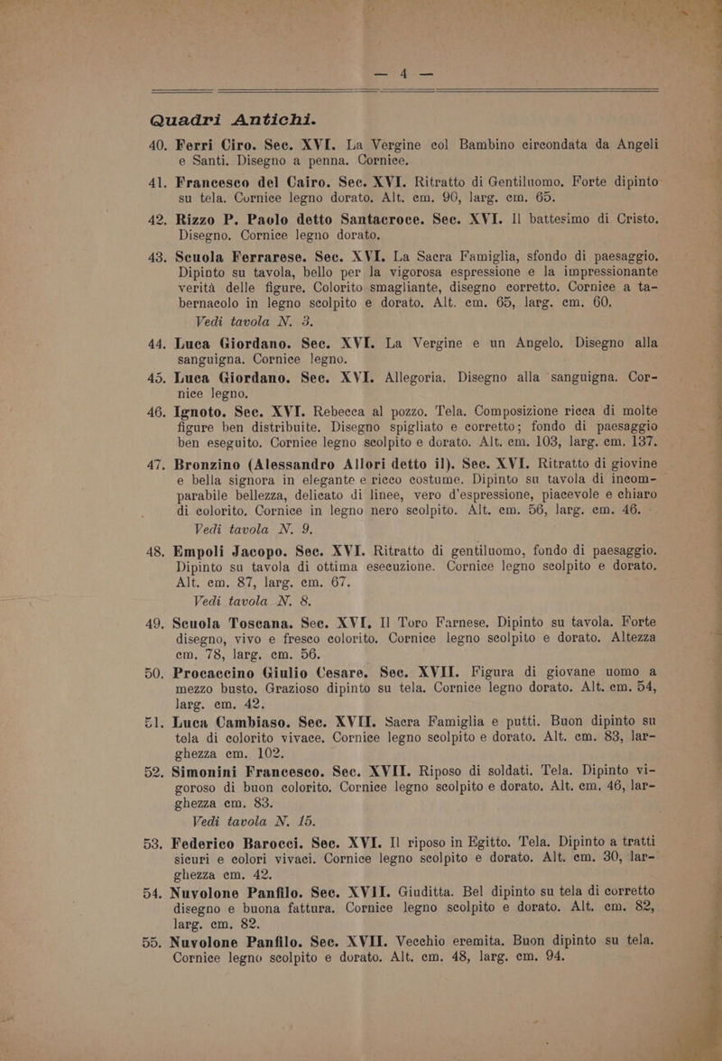 Ferri Ciro. Sec. XVI. La Vergine eol Bambino circondata da Angeli e Santi. Disegno a penna. Cornice. Francesco del Cairo. Sec. XVI. Ritratto di Gentiluomo, Forte dipinto su tela. Cornice legno dorato. Alt. em. 90, larg. em. 65. Rizzo P. Paolo detto Santacroce. Sec. XVI. Il battesimo di Cristo. Disegno. Cornice legno dorato. Scuola Ferrarese. Sec. XVI. La Sacra Famiglia, sfondo di paesaggio. Dipinto su tavola, bello per la vigorosa espressione e la impressionante verita delle figure. Colorito smagliante, disegno corretto. Cornice a ta- bernacolo in legno scolpito e dorato. Alt. em. 65, larg. em. 60. Vedi tavola N. 3. sanguigna. Cornice legno. nice legno. figure ben distribuite. Disegno spigliato e eorretto; fondo di paesaggio ben eseguito. Cornice legno seolpito e dorato. Alt. em. 103, larg. em, 137. Bronzino (Alessandro Allori detto il). Sec. XVI. Ritratto di giovine parabile bellezza, delicato di linee, vero d’espressione, piacevole e chiaro di ecolorito, Cornice in legno nero scolpito. Alt. em. 56, larg. em. 46. - Vedi tavola N. 9. Empoli Jacopo. Sec. XVI. Ritratto di gentiluomo, fondo di paesaggio. Dipinto su tavola di ottima eseeuzione. Cornice legno scolpito e dorato. Alt. em. 87, larg. em. 67. Vedi _tavola N. 8. Scuola Toscana. See. XVI. Il Toro Farnese. Dipinto su tavola. Forte disegno, vivo e fresco colorito. Cornice legno seolpito e dorato, Altezza em,.78, larg, .cm. 296, Procaccino Giulio Cesare. Sec. XVII. Figura di giovane uomo a mezzo busto. Grazioso dipinto su tela. Cornice legno dorato. Alt. em. 54, larg. em. 42. tela di colorito vivace. Cornice legno scolpito e dorato. Alt. em. 83, lar- ghezza em. 102. goroso di buon eolorito, Cornice legno scolpito e dorato. Alt. em, 46, lar- ghezza em. 83. Vedi tavola N. 15. sicuri e colori vivaci. Cornice legno scolpito e dorato. Alt. em, 30, lar- ghezza em. 42. Nuvolone Panfilo. Sec. XVII. Giuditta. Bel dipinto su tela di corretto disegno e buona fattura. Cornice legno scolpito e dorato. Alt. em. 82, larg. em. 82. Nuvolone Panfilo. Sec. XVII. Vecchio eremita. Buon dipinto su tela. Cornice legno scolpito e dorato. Alt. em. 48, larg. em, 94. ee eee ee a SS es TS ee ee er