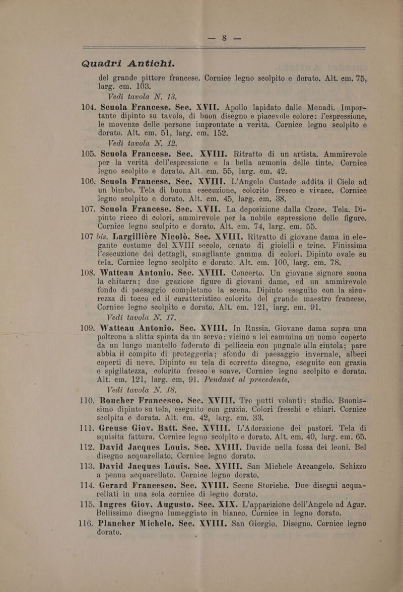 del grande pittore francese. Cornice legno scolpito e dorato. Alt. em. 75, Vedi tavola N. 13. Scuola Francese. Sec. XVII. Apollo lapidato dalle Menadi. Impor- tante dipinto su tavola, di buon disegno e piacevole colore: |’espressione, le movenze delle persone improntate a verita. Cornice legno scolpito e dorato. Alt. em. 51, larg. em. 152. Vedi tavola N. 12. per la verita dell’espressione e la bella armonia delle tinte. Cornice legno scolpito e dorato. Alt. em. 55, larg. em, 42. Scuola Francese. Sec. XVIII. L’Angelo Custode addita il Cielo ad un bimbo. Tela di buona eseeuzione, colorito fresco e vivace. Cornice legno seolpito e dorato. Alt. em, 45, larg. em, 38. Scuola Francese. Sec. XVII. La deposizione dalla Croce. Tela. Di- pinto ricco di colori, ammirevole per Ja nobile espressione delle figure. Cornice legno seolpito e dorato. Alt. em. 74, larg. em. 55. gante costume del XVIII secolo, ornato di gioielli e trine. Finissima Yesecuzione dei dettagli, smagliante gamma di colori. Dipinto ovale su tela. Cornice legno scolpito e dorato. Alt. em. 100, larg. em. 78. Watteau Antonio. Sec. XVIII. Concerto. Un giovane signore suona la chitarra; due graziose figure di giovani dame, ed un ammirevole fondo di paesaggio completano Ja scena. Dipinto eseguito con la sicu- 116. Cornice legno scolpito e dorato. Alt. em. 121, larg. em. 91. Vedi tavola N. 17. Watteau Antonio. Sec. XVIII. In Russia. Giovane dama sopra una poltrona a slitta spinta da un servo: vicino a lei cammina un uomo coperto da un lungo mantello foderato di pelliccia con pugnale alla cintola; pare abbia i1 compito di proteggerla; sfondo di paesaggio invernale, alberi eoperti di neve. Dipinto su tela di corretto disegno, eseguito con grazia e spigliatezza, colorito freseo e soave. Cornice legno scolpito e dorato. Alt. em. 121, larg. em, 91. Pendant al precedente, Vedi tavola N. 18. Boucher Francesco. Sec. XVIII. Tre putti volanti: studio. Buonis-. simo dipinto su tela, eseguito econ grazia. Colori freschi e chiari, Cornice seolpita e dorata. Alt. em. 42, larg. em. 33. squisita fattura, Cornice legno scolpito e dorato. Alt. em. 40, larg. em. 65. disegno acquarellato. Cornice legno dorato. David Jacques Louis. Sec. XVIII. San Michele Arcangelo. Schizzo a penna acquarellato. Cornice legno dorato. Gerard Francesco. Sec. XVIII. Scene Storiche. Due disegni acqua- rellati in una sola cornice di Jegno dorato. Ingres Giov. Augusto. Sec. XIX. L’apparizione dell’Angelo ad Agar. Bellissimo disegno lumeggiato in bianeo. Cornice in legno dorato. Plancher Michele. Sec. XVIII. San Giorgio. Disegno. Cornice legno dorato.