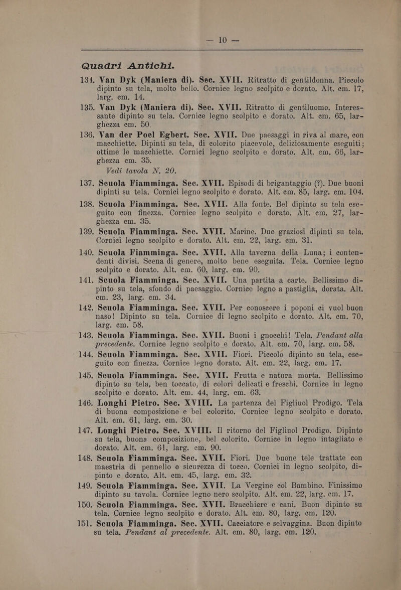Van Dyk (Maniera di). See. XVII. Ritratto di gentildonna. Piccolo dipinto su tela, molto bello. Cornice legno seolpito e dorato. Alt. em. 17, larg. em. 14. sante dipinto su tela. Cornice Jegno seolpito e dorato. Alt. em. 65, lar- ghezza em. 50. Van der Poel Egbert. Sec. XVII. Due paesaggi in riva al mare, con macchiette. Dipinti su tela, di colorito piacevole, deliziosamente eseguiti; ottime le macchiette. Cornici legno scolpito e dorato, Alt. em. 66, lar- ghezza em. 35. Vedi tavola N. 20. Scuola Fiamminga. Sec. XVII. Episodi di brigantaggio (?). Due buoni dipinti su tela. Cornici legno seolpito e dorato. Alt. em. 85, larg. em. 104. Scuola Fiamminga. Sec. XVII. Alla fonte. Bel dipinto su tela ese- guito con finezza. Cornice legno seolpito e dorato. Alt. em, 27, lar- ghezza em. 35. Scuola Fiamminga. Sec. XVII. Marine. Due graziosi dipinti su tela. Cornici legno scolpito e dorato. Alt. em, 22, larg. em. 31 Scuola Fiamminga. Sec. XVII. Alla taverna della Luna; i econten- denti divisi. Scena di genere, molto bene eseguita. Tela. Cornice legno scolpito e dorato. Alt. em. 60, larg. em. 90. Scuola Fiamminga. Sec. XVII. Una partita a carte. Bellissimo di- pinto su tela, sfondo di paesaggio. Cornice legno a pastiglia, dorata. Alt. em, 23, larg. em. 34, Scuola Fiamminga. Sec. XVII. Per conoseere i poponi ci yvuol buon naso! Dipinto su tela. Cornice di legno scolpito e dorato. Alt. em. 70, larg. em. 58. Scuola Fiamminga. Sec. XVII. Buoni i gnoechi! Tela. Pendant alla precedente, Cornice legno scolpito e dorato. Alt. em. 70, larg. em. 58, Scuola Fiamminga. Sec. XVII. Fiori. Piccolo dipinto su tela, ese- guito con finezza. Cornice Jegno dorato. Alt. em. 22, larg. em. 17. Scuola Fiamminga. Sec. XVII. Frutta e natura morta. Bellissimo dipinto su tela, ben toceato, di colori delicati e freschi. Cornice in legno scolpito e dorato. Alt. em. 44, larg. em. 63. Longhi Pietro. Sec. XVIII. La partenza del Figliuol Prodigo. Tela di buona composizione e bel eolorito. Cornice legno seolpito e dorato. Alt. em. 61, larg. em. 30. Longhi Pietro. See. XVIII. Il ritorno del Figliuol Prodigo. Dipinto su tela, buona composizione, bel colorito. Cornice in legno intagliato e dorato. Alt. em. 6], larg. em. 90 Scuola Fiamminga. Sec. XVII. Fiori. Due buone tele trattate con maestria di pennello e sicurezza di toceo. Cornici in legno seolpito, di- pinto e dorato, Alt. em. 45, larg. em. 32. Scuola Fiamminga. Sec. XVII. La Vergine col Bambino. Finissimo dipinto su tavola. Cornice legno nero scolpito. Alt. em. 22, larg. em. 17. Scuola Fiamminga. Sec. XVII. Bracchiere e cani. Buon dipinto su tela. Cornice legno scolpito e dorato. Alt. em. 80, larg. em. 120. Scuola Fiamminga. Sec. XVII. Cacciatore e selvaggina. Buon dipinto su tela, Pendant al precedente. Alt. em. 80, larg. em. 120.