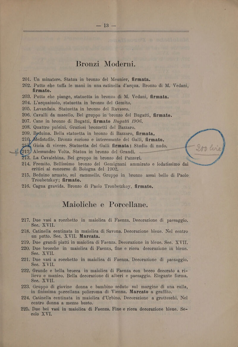 pon 201. 202. 203. 204, 205. 206. 207. 208. 16 214. 215. PAW P 218. 219. 220, eel! a2n. 223. 224, 225. Bronzi Moderni. Un minatore. Statua in bronzo del Meunier, firmata. Putto che tuffa le mani in una ecatinella d’aecqua. Bronzo di M. Vedani, firmato. Putto che piange, statuetta in bronzo di M. Vedani, firmata. L’aequaiuolo, statuetta in bronzo del Gemito. Lavandaia. Statuetta in bronzo del Ravasco. Cavalli da macello, Bel gruppo in bronzo del Bugatti, firmato. Cane in bronzo di Bugatti, firmato Bugatti 1906, Quattro puleini. Graziosi bronzetti del Bazzaro. uina. Bella statuetta in bronzo di Bazzaro, firmata. efistofile. Bronzo curioso e interessante del Galli, firmato. Gioia di vivere. Statuetta del Galli firmata: Studio di nuded Alessandro Volta. Statua in bronzo del Grandi. La Cavalehina. Bel gruppo in bronzo del Panzeri. eritici al coneorso di Bologna del 1902. Beduino armato, sul ecammello. Gruppo in bronzo assai bello di Paolo Troubetzkoy; firmato. Cagna gravida. Bronzo di Paolo Troubetzkoy, firmato. Maioliche e Porcellane. Due vasi a roeehetto in maiolica di Faenza. Decorazione di paesaggio. See. XVII. Catinella centinata in maiolica di Savona. Decorazione bleue. Nel centro un putto. See. XVII. Mareata. Due grandi piatti in maiolica di Faenza. Decorazione in bleue. See. XVII. Due broeche in maiolica di Faenza, fine e ricea decorazione in bleue. See. XVII. Due vasi a roechetto in maiolica di Faenza. pecoeaniite di paesaggio, See. X VII. Grande e bella brocea in maiolica di Faenza con beeco decorato a ri- lievo e manico. Bella decorazione di alberi e paesaggio. Elegante forma. See. XVII. Gruppo di giovine donna e bambino seduto sul margine di una culla, in finissima porcellana policroma di Vienna. Mareato a graffito. Catinella centinata in maiolica d’Urbino. Decorazione a grotteschi. Nel centro donna a mezzo busto. Due bei vasi in maiolica di Faenza. Fine e ricea decorazione bleue. Se-