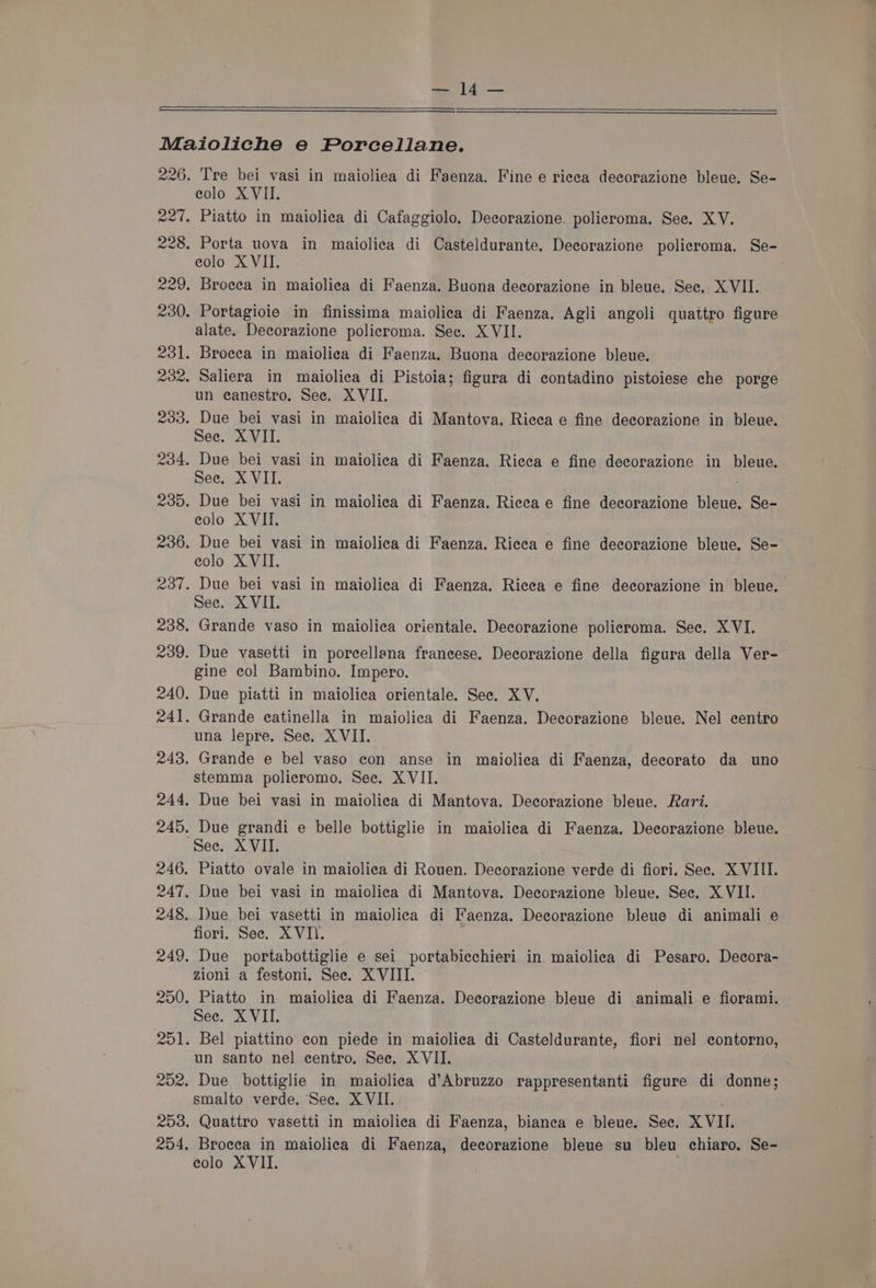 Sead Maioliche e Porcellane. 226. Tre bei vasi in maioliea di Faenza. Fine e rieea decorazione bleue. Se- eolo XVII. 227. Piatto in maiolica di Cafaggiolo, Decorazione. policroma. See. XV. 228, Porta uova in maiolica di Casteldurante. Decorazione policroma. Se- eolo X VII. 229. Brocea in maiolica di Faenza. Buona decorazione in bleue. Sec. XVII. 230. Portagioie in finissima maiolica di Faenza. Agli angoli quattro figure alate. Decorazione policroma. Sec. XVII. 231. Broeca in maioliea di Faenza. Buona decorazione bleue. 232. Saliera in maiolica di Pistoia; figura di contadino pistoiese che porge un canestro. See. XVII. 233. Due bei vasi in maiolica di Mantova, Ricea e fine decorazione in bleue. See. XVII. 234. Due bei vasi in maiolica di Faenza. Ricca e fine decorazione in bleue. See, XVII. 235. Due bei vasi in maiolica di Faenza. Riecae fine decorazione bleue. Se- colo XVII. 236. Due bei vasi in maiolica di Faenza. Rieeca e fine decorazione bleue. Se- eolo XVII. 237. Due bei vasi in maiolica di Faenza. Rieea e fine decorazione in bleue. See. XVII. 238. Grande vaso in maiolica orientale. Decorazione policroma. Sec. XVI. 239. Due vasetti in poreellana francese. Decorazione della figura della Ver- gine col Bambino. Impero. 240. Due piatti in maiolica orientale. Sec. XV. 241. Grande eatinella in maiolica di Faenza. Decorazione bleue. Nel centro una lepre. See. XVII. 243. Grande e bel vaso con anse in maiolica di Faenza, decorato da uno stemma policromo. See. XVII. 244. Due bei vasi in maiolica di Mantova. Decorazione bleue. Rari. 245. Due grandi e belle bottiglie in maiolica di Faenza. Decorazione bleue. See. XVII. 246. Piatto ovale in maiolica di Rouen. Decorazione verde di fiori. See. XVIII. 247. Due bei vasi in maiolica di Mantova. Decorazione bleue. See. X VII. 248. Due bei vasetti in maiolica di Faenza. Decorazione bleue di animali e fiori. See. XVII. 249. Due portabottiglie e sei portabicchieri in maiolica di Pesaro. Decora- zioni a festoni. See. XVIII. 250. Piatto in maiolica di Faenza. Deeorazione bleue di animali e fiorami. See. X VII. 251. Bel piattino eon piede in maiolica di Casteldurante, fiori nel contorno, un santo nel centro. See. XVII. 202. Due bottiglie in maioliea d’Abruzzo rappresentanti figure di donne; smalto verde. See. XVII. 253. Quattro vasetti in maiolica di Faenza, bianea e bleue. Sec. XVII. 254, Brocea in maiolica di Faenza, decorazione bleue su bleu chiaro. Se-