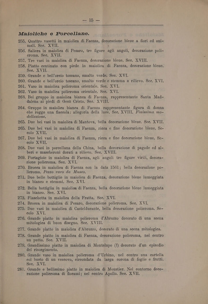 Ate; 200 . Quattro vasetti in maiolica di Faenza, decorazione bleue a fiori ed ani- mali. See. XVII. Saliera in maiolica di Pesaro, tre figure agli angoli, decorazione poli- eroma. See. XVII. . Tre vasi in maiolica di Faenza, decorazione bleue. Sec. XVIII. . Piatto centinato eon piede in maiolica di Faenza, decorazione bleue. See. XVII. . Grande e bell’orecio toseano, smalto verde. Sec. XVI. . Grande e bell’orcio toscano, smalto verde e stemma a rilievo. Sec. XVI. . Vaso in maiolica policroma orientale. See. XVI. . Vaso in maiolica policroma orientale. See. XVI. . Bel gruppo in maiolica bianca di Faenza, rappresentante Santa Mad- dalena ai piedi di Gest Cristo. See, X VIII. . Gruppo in maiolica bianca di Faenza rappresentante figura di donna ehe regge una fiaccola: allegoria della luce. See. XVIII. Finissima mo- dellazione. . Due bei vasi in maiolica di Mantova, bella decorazione bleue. See. X VII. . Due bei vasi in maiolica di Faenza, ricea e fine decorazione bleue. Se- colo XVII. . Due bei vasi in maiolica di Faenza, ricea e fine decorazione bleue. Se- eolo XVII. . Due vasi in porcellana della China, bella decorazione di pagode ed al- beri e mascheroni dorati a rilievo. See. XVIII. . Portagioie in maiolica di Faenza, agli angoli tre figure virili, decora- zione policroma. See. XVI. . Brocea in maiolica di Faenza con Ja data 1561; bella decorazlone po- licroma. Pezzo raro da Museo. in bianeo e stemmi. Sec. XVI. in bianeo. See, XVI. . Fiaschetta in maiolica della Fratta. See. XVI. . Broeea in maiolica di Pesaro, decorazione policroma, See. XVI. . Due vasi in maiolica di Casteldurante, bella decorazione policroma, Se- eolo XVI. . Grande piatto in maiolica polieroma d’Abruzzo decorato di una scena mitologica di buon disegno. See. XVIII. . Grande piatto in maiolica d’Abruzzo, decorato di una scena mitologica. un putto. Sec. XVII. . Grandissimo piatto in maiolica di Montelupo (?) decorato d’un episodio del risorgimento. . Grande vaso in maiolica policroma d’Urbino, nel centro una eartella col busto di un vescovo, circondata da larga corona di foglie e frutti. sees AVI, . Grande e bellissimo piatto in maiolica di Moustier. Nel contorno deco-