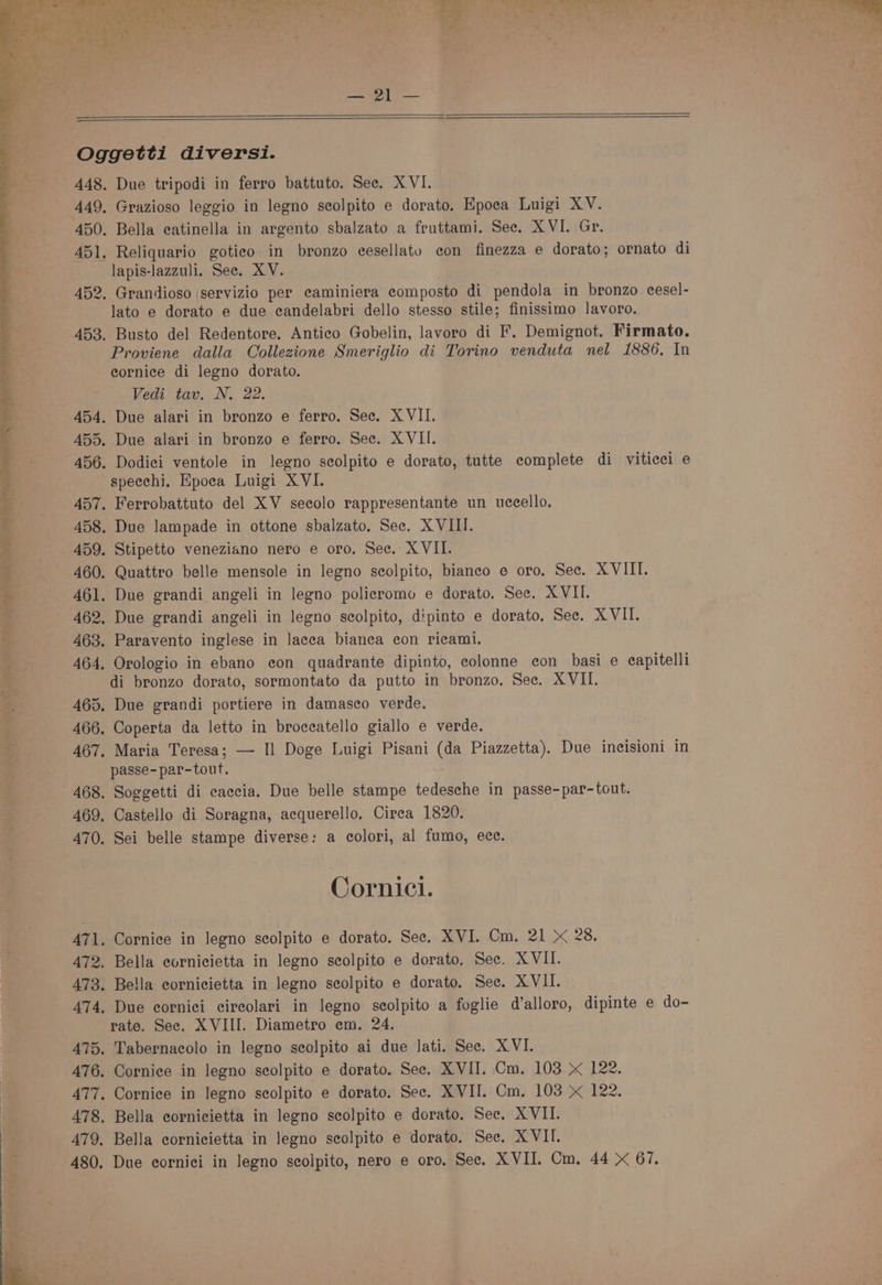 a 448. 449, 450. 451. Due tripodi in ferro battuto. Sec. XVI. Grazioso leggio in legno seolpito e dorato. Epoea Luigi XV. Bella eatinella in argento sbalzato a fruttami. See. XVI. Gr. Reliquario gotieo in bronzo eesellatou con finezza e dorato; ornato di lapis-lazzuli. See. XV. lato e dorato e due ecandelabri dello stesso stile; finissimo lavoro. Proviene dalla Collezione Smeriglio di Torino venduta nel 1886. In cornice di legno dorato. Vedi tav. N. 22. specchi. Epoea Luigi XVI. di bronzo dorato, sormontato da putto in bronzo. Sec. XVII. passe-par-tout. Cornicl. rate. Sec. XVIII. Diametro em. 24. Tabernacolo in legno scolpito ai due lati. Sec. XVI. Cornice in legno seolpito e dorato. Sec. XVII. Cm. 103 122.