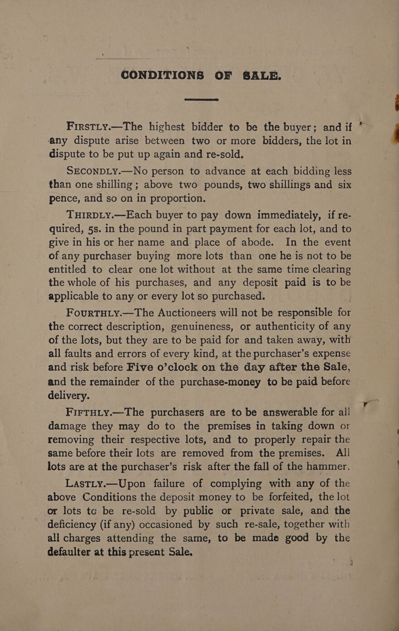 CONDITIONS OF SALE. FirsTLy.—The highest bidder to be the buyer; and if * ‘any dispute arise between two or more bidders, the lot in dispute to be put up again and re-sold. SECONDLY.—No person to advance at each bidding less than one shilling ; above two pounds, two shillings and six pence, and so on in proportion. THIRDLY.—Each buyer to pay down immediately, if re- quired, 5s. in the pound in part payment for each lot, and to give in his or her name and place of abode. In the event of any purchaser buying more lots than one he is not to be entitled to clear one lot without at the same time clearing the whole of his purchases, and any deposit paid is to be applicable to any or every lot so purchased. FourRTHLY.—The Auctioneers will not be responsible ft the correct description, genuineness, or authenticity of any of the lots, but they are to be paid for and taken away, with all faults and errors of every kind, at the purchaser’s expense and risk before Five o’clock on the day after the Sale, and the remainder of the purchase-money to be paid before delivery. FirTHLy.—The purchasers are to be answerable for all damage they may do to the premises in taking down or removing their respective lots, and to properly repair the same before their lots are removed from the premises. All lots are at the purchaser’s risk after the fall of the hammer. LastLy.—Upon failure of complying with any of the above Conditions the deposit money to be forfeited, the lot or lots tc be re-sold by public or private sale, and the deficiency (if any) occasioned by such re-sale, together with all charges attending the same, to be made good by the defaulter at this present Sale.