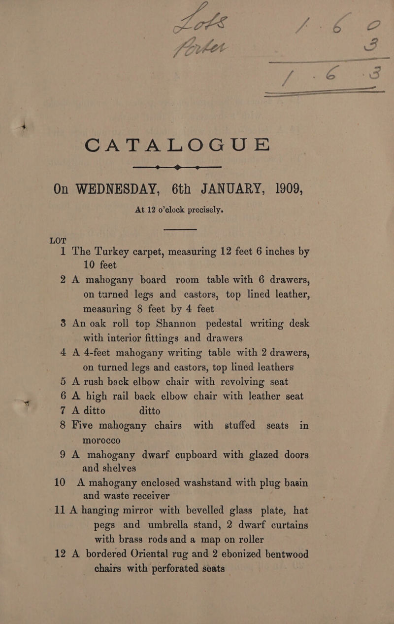 CATALOGUE On WEDNESDAY, 6th JANUARY, 1909, At 12 o’elock precisely. LOT 1 The Turkey carpet, measuring 12 feet 6 inches by 10 feet 2 A mahogany board room table with 6 drawers, on turned legs and castors, top lined leather, measuring 8 feet by 4 feet 3 An oak roll top Shannon pedestal writing desk with interior fittings and drawers 4 A 4-feet mahogany writing table with 2 drawers, on turned legs and castors, top lined leathers 5 A rush back elbow chair with revolving seat 6 A high rail back elbow chair with leather seat 7 A ditto ditto | 8 Five mahogany chairs with stuffed seats in morocco 9 A mahogany dwarf cupboard with glazed doors and shelves 10 A mahogany enclosed washstand with plug basin and waste receiver 11 A hanging mirror with bevelled glass plate, hat pegs and umbrella stand, 2 dwarf curtains with brass rods and a map on roller 12 A bordered Oriental rug and 2 ebonized bentwood chairs with perforated seats