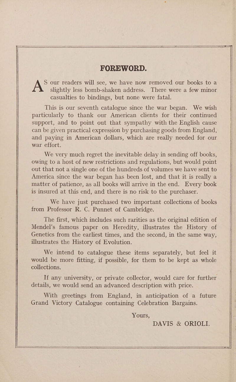 FOREWORD. S our readers will see, we have now removed our books to a slightly less bomb-shaken address. There were a few minor casualties to bindings, but none were fatal. This is our seventh catalogue since the war began. We wish particularly to thank our American clients for their continued support, and to point out that sympathy with the English cause can be given practical expression by purchasing goods from England, and paying in American dollars, which are really needed for our war effort. We very much regret the inevitable delay in sending off books, owing to a host of new restrictions and regulations, but would point out that not a single one of the hundreds of volumes we have sent to America since the war began has been lost, and that it is really a matter of patience, as all books will arrive in the end. Every book is insured at this end, and there is no risk to the purchaser. We have just purchased two important collections of books from Professor R. C. Punnet of Cambridge. The first, which includes such rarities as the original edition of Mendel’s famous paper on Heredity, illustrates the History of Genetics from the earliest times, and the second, in the same way, illustrates the History of Evolution. We intend to catalogue these items separately, but feel it would be more fitting, if possible, for them to be kept as whole collections. If any university, or private collector, would care for further details, we would send an advanced description with price. With greetings from England, in anticipation of a future Grand Victory Catalogue containing Celebration Bargains. Yours, DAVIS &amp; ORIOLI.