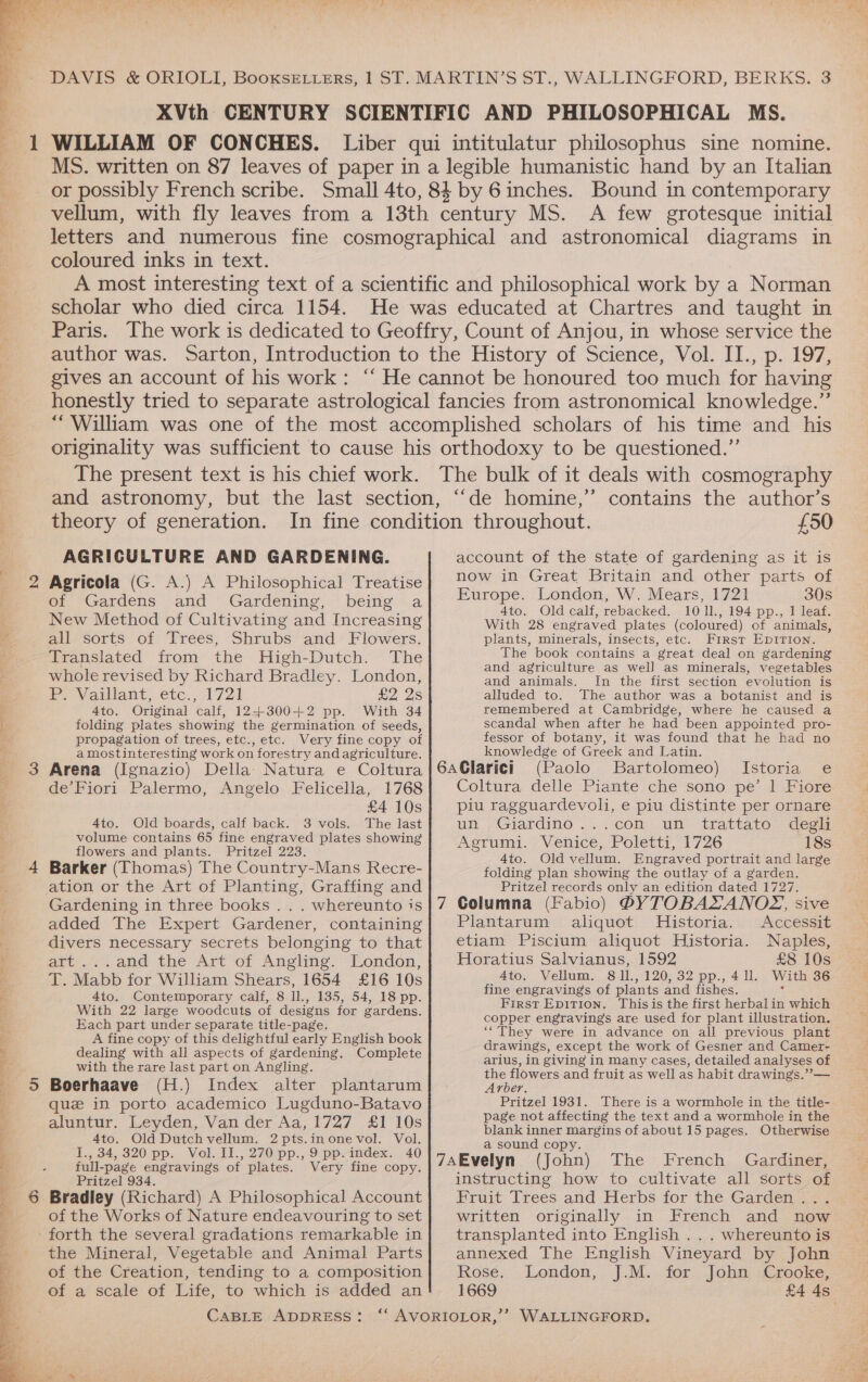 XVth CENTURY SCIENTIFIC AND PHILOSOPHICAL MS. WILLIAM OF CONCHES. Liber qui intitulatur philosophus sine nomine. MS. written on 87 leaves of paper in a legible humanistic hand by an Italian or possibly French scribe. Small 4to, 84 by 6 inches. Bound in contemporary vellum, with fly leaves from a 13th century MS. A few grotesque initial letters and numerous fine cosmographical and astronomical diagrams in coloured inks in text. A most interesting text of a scientific and philosophical work by a Norman scholar who died circa 1154. He was educated at Chartres and taught in Paris. The work is dedicated to Geoffry, Count of Anjou, in whose service the author was. Sarton, Introduction to the History of Science, Vol. II., p. 197, gives an account of his work: “‘ He cannot be honoured too much for having honestly tried to separate astrological fancies from astronomical knowledge.” “William was one of the most accomplished scholars of his time and _ his originality was sufficient to cause his orthodoxy to be questioned.”’ The present text is his chief work. The bulk of it deals with cosmography and astronomy, but the last section, “‘de homine,”’ contains the author’s theory of generation. ee ee ee ee * _ =) AGRICULTURE AND GARDENING. Agricola (G. A.) A Philosophical Treatise of Gardens and Gardening, being a New Method of Cultivating and Increasing all sorts of Trees, Shrubs and Flowers. Translated from the High-Dutch. The whole revised by Richard Bradley. London, > Vaillant, etc., 1721 £2. 2s 4to. Original calf, 12+300+2 pp. With 34 folding plates showing the germination of seeds, propagation of trees, etc., etc. Very fine copy of amostinteresting work on forestry and agriculture. de’Fiori Palermo, Angelo Felicella, 1768 £4 10s 4to. Old boards, calf back. 3 vols. The last volume contains 65 fine engraved plates showing flowers and plants. Pritzel 223. Barker (Thomas) The Country-Mans Recre- Gardening in three books . . . whereunto is added The Expert Gardener, containing divers necessary secrets belonging to that art ...and the Art of Angling. London, T. Mabb for William Shears, 1654 £16 10s 4to. Contemporary calf, 8 ll., 135, 54, 18 pp. With 22 large woodcuts of designs for gardens. Each part under separate title-page. A fine copy of this delightful early English book dealing with all aspects of gardening. Complete with the rare last part on Angling. Boerhaave (H.) Index alter plantarum que in porto academico Lugduno-Batavo aluntur, Leyden, Van der Aa, 1727 £1 10s 4to. Old Dutch vellum. 2 pts.inonevol. Vol. I., 34, 320 pp. Vol. II., 270 pp., 9 pp. index. 40 full-page engravings of plates. Very fine copy. Pritzel 934. Bradley (Richard) A Philosophical Account of the Works of Nature endeavouring to set the Mineral, Vegetable and Animal Parts of the Creation, tending to a composition of a scale of Life, to which is added an account of the state of gardening as it is now in Great Britain and other parts of Europe. London, W. Mears, 1721 30s 4to. Old calf, rebacked. 1011, 194 pp., 1 leaf. With 28 engraved plates (coloured) of animals, plants, minerals, insects, etc. First EDITION. The book contains a great deal on gardening and agriculture as well as minerals, vegetables and animals. In the first section evolution is alluded to. The author was a botanist and is remembered at Cambridge, where he caused a scandal when after he had been appointed pro- fessor of botany, it was found that he had no knowledge of Greek and Latin. (Paolo Bartolomeo) Istoria e Coltura delle Piante che sono pe’ | Fiore piu ragguardevoli, e piu distinte per ornare un, “Giardino .... ,cOm: unl. trattate: deg Agrumi. / Venice, Poletti, 1726 18s 4to. Old vellum. Engraved portrait and large folding plan showing the outlay of a garden. Pritzel records only an edition dated 1727. Columna (Fabio) 6BYTOBALANOZX, sive Plantarum aliquot Historia. Accessit etiam Piscium aliquot Historia. Naples, Horatius Salvianus, 1592 £8 10s Ato. Vellum. 8 ]1., 120, 32 pp., 4 ll. With 36 fine engravings of plants and fishes. : First Epition. This is the first herbal in which copper engravings are used for plant illustration. ““ They were in advance on all previous plant drawings, except the work of Gesner and Camer- arius, in giving in many cases, detailed analyses of the flowers and fruit as well as habit drawings.’’— Arber, Pritzel 1931. There is a wormhole in the title- page not affecting the text and a wormhole in the blank inner margins of about 15 pages. Otherwise a sound copy. instructing how to cultivate all sorts of Fruit Treés and Herbs for the Garden 72. written originally in French and now transplanted into English . . . whereunto is annexed The English Vineyard by John Rose, London, J.M.. for John :Crooke, 1669 £4 4s