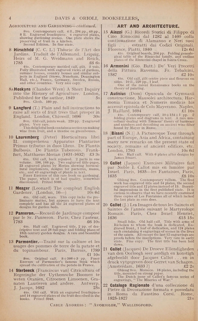 AGRICULTURE AND GARDENING—continued. 8vo. Contemporary calf. 4 ll., 294 pp., 48 pp., 8 ll. Engraved frontispiece. 4 engraved plates, showing gardening scenes. One plate shows the preserving of fruit in a kitchen. Second Edition. In fine state. 8 Hirschfeld (C. C. L.) Théorie de l’Art des Jardins. Traduit de l’Allemand. Leipzig, Heirs of M. G. Weidmann and Reich, 1785 £6 6s 4to. Contemporary mottled calf, gilt. 5 vols. Fully illustrated with engraved views of gardens, summer houses, country houses and similar sub- jects in England (Stowe, Nuneham, Donnington Hall, etc.), France, Germany, Sweden, Russia, and other countries. Very nice copy. 8aHoskyns (Chandos Wren) A Short Inquiry into the History of Agriculture. London, Published for the author, 1849 5s 8vo. Cloth. 160 pp. 9 Langford (T.) Plain and full instructions to raise all sorts of fruit trees that prosper in England. London, Chiswell, 1696 30s 8vo. Oldcalf, joints weak. 220pp. 2 engraved plates. Very rare. This delightful book contains a section on making wine from fruit, and a treatise on greenhouses. 10 Lauremberg (Peter) MHorticultura libri II. comprehensa Apparatus Plantarius Primus tributus in duos libros. De Plantis Bulbosis. De Plantis Tuberosis. Frank- furt, Matthaeus Merian (1631-1632) £3 3s 4to. Old calf, back repaired. 2 parts in one volume. 196,168 pp. Two engraved title-pages, 23 engraved plates by Merian showing horticul- tural implements, designs for parterres, mazes, etc., and 43 engravings of plants in text. First Epition of this rare book on gardening. The paper, which is of bad quality, somewhat discoloured. Pritzel 5089. 11 Meager (Leonard) The compleat English Gardener. (London, 16—) 10s 6d 4to. Old calf, worn. This copy lacks the pre- liminary matter, but appears to have the text complete and has all the 24 engraved plates of designs for garden beds. 12 Panseron.—Recueil de Jardinage composé par ie Sr.-PansSeron) \Paris; Chez Vauteur, 1783 £6 10s , Ato. Half calf. Engraved title, 2 pp. of des- criptive text and 28 full-page and folding plans of 18th century garden designs. A rare and beautiful book. 13 Parmentier.—Traité sur la culture et les usages des pommes de terre de la patate et du topinambour. Paris, Barrois, 1789 £1 10s 8vo. Original calf. 8+3886+3 pp. First Epition of Parmentier’s famous book which spread the cultivation of the potato in France. 14 Sterbeeck (Franciscus van) Citricultura of Regeringhe der Uythemsche Boomen te weten Oranien, Citroenen Limoenen, Gra- naten Laurieren and andere. Antwerp, J. Jacops, 1682 25s 4to. Old calf. and 14 engraved plates of the fruit described in the books. Pritzel 8948. CABLE ADDRESS: ART AND ARCHITECTURE. 15 Aiazzi (G.) Ricordi Storici di Filippo di Cino Rinuccini dal 1282 al 1460 colla figli.*’.-. estratti’ dai’ Codici YOriginal@ Florence, Piatti, 1840 12s 6d 4to. Original boards, 204 pp. Folding genealo- gical table of the Rinuccini family, and outline plates of the Rinuccini chapel in Santa Croce. 16 Armenini (Gio. Batt.) De’ Veri Precetti della Pittura Ravenna. Fr. Tebalcini, 1587 £2 10s 4to. Old calf, gilt centre piece and fleurons on sides. 1011., 229 pp., 1 leaf. One of the rarest Renaissance books on the theory of painting. 17 Aulisius (Dom) Opuscula de Gymnasii constructione, Mausolei architectura, Har- accessit epistola de Colo Mayerano. Naples, J. Raillard, 1694 £1 10s 4to. Contemporary calf, 10+154+1 pp. 2 folding plates and diagrams in text. A rare mis- cellany dealing with Timaeus’ theory of harmony and numbers and describing an ancient wine filter found by Mayer in Rome. 18 [Bisani (N.)| A Picturesque Tour through part of Europe, Asia and Africa, containing many new remarks on the present State of society, remains of ancient, edifices, -etcs London, 1793 10s 6d 4to. Half calf. With 6 plates after designs by James Stuart. 19 Gallot (Jaques) Exercises Militaires fait par Noble I. Callot mis en lumiére par Israel. Paris, 1635—les Fantaisies, Paris, 1635 £8 10s Oblong 8vo. Contemporary vellum. The first work has engraved title and 14 plates, the second engraved title and 12 platesinstead of 13. Beauti- ful impressions in the first published state. It is curious to observe that we have recently examined three copies of Les Fantaisies all of which lacked the last plate as ours does. 20 Callot (J.) Les Images de tous les Saincts et Saintes de l’année suivant le Martyrologe Romain; Paris,>. Chez -,lsracl > enter 1636 £15 15s Small folio. Old half calf. Title with arms of Richelieu to whom the book is dedicated, En- graved front., 1 leaf of dedication, and 124 plates each containing 4 engravings of scenes in the lives of the saints. All except the last 12 engravings are proofs before the inscriptions. Very rare in early state. Fine copy. The first title has been laid down. 21 Gallot (Jacques) De Droeve Ellendigheden van den Oorloogh seer aerdigh en konstigh afgebeeldt door Jacques Callot...en in [Amsterdam, 1633 ?] 2a Oblong 8vo. Morocco. 18 plates, including the title, mounted on strong paper. The Dutch issue of Callot’s famous series of engravings, ‘‘ The Miseries of War.” 22 Catalogo Ragionato d’una colleczione di Pietre di Decorazione formata e possedata in, Roma «da Faustino. Corsi. 1825-1827