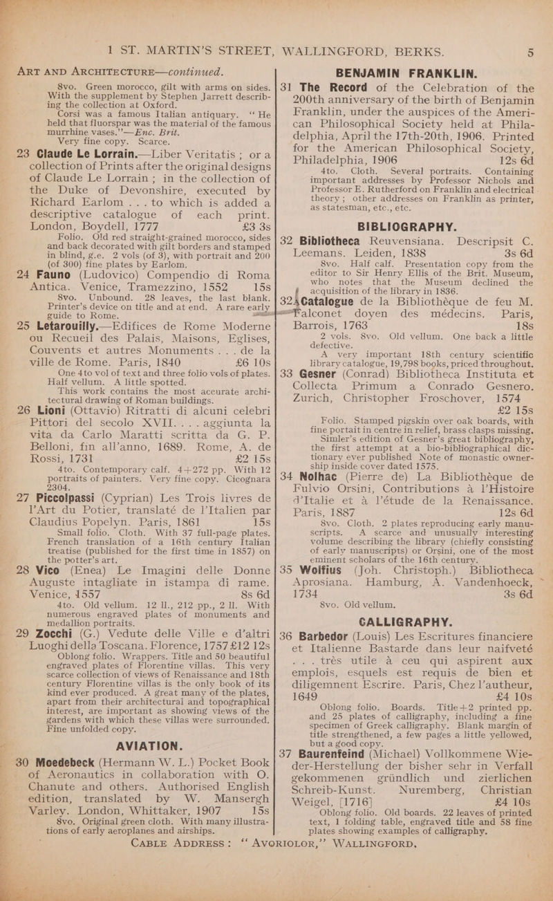 aS eh ee ee eee ee oi ee a Se be dct bt ART AND ARCHITECTURE—continued. 8vo. Green morocco, gilt with arms on sides. With the supplement by Stephen Jarrett describ- ing the collection at Oxford. Corsi was a famous Italian antiquary. ‘‘ He held that fluorspar was the material of the famous murrhine vases.’”’-—Enc. Brit. Very fine copy. Scarce. 23 Claude Le Lorrain.—Liber Veritatis ; ora collection of Prints after the original designs the Duke of Devonshire, executed by Richard Earlom ...to which is added a descriptive catalogue of each print. London, Boydell, 1777 £3 3s Folio. Old red straight-grained morocco, sides and back decorated with gilt borders and stamped in blind, g.e. 2 vols (of 3), with portrait and 200 (of 300) fine plates by Earlom, 24 Fauno (Ludovico) Compendio di Roma Antica. Venice, Tramezzino, 1552 15s 8vo. Unbound. 28 leaves, the last blank. Printer’s device on title and at end. <A rare early guide to Rome. . 25 Letarouilly.—Edifices de Rome Moderne ou Recueil des Palais, Maisons, Eglises, Couvents et autres Monuments... de la ville de Rome. Paris, 1840 £6 10s One 4to vol of text and three folio vols of plates. Half vellum. A little spotted. This work contains the most accurate archi- tectural drawing of Roman buildings. 26 Lioni (Ottavio) Ritratti di alcuni celebri Picvory del .secolo XVIL.: ..aggiunta la wita, da Carlo’ Maratti -scritta da G. P: Belloni, fin all’anno, 1689. Rome, A. de Rossi, 1731 eo 15s 4to. Contemporary calf. 4+272 pp. With 12 portraits of painters. Very fine copy. Cicognara 304 27 Piccolpassi (Cyprian) Les Trois livres de Part du Potier, translaté de l’italien par Claudius Popelyn. Paris, 1861 15s Small folio. Cloth. With 37 full-page plates. French translation of a 16th century Italian treatise (published for the first time in 1857) on the potter’s art. (Enea) Le Imagini delle Donne Auguste intagliate in istampa di rame. Venice, 1557 8s 6d Ato, Old vellum... 12 1., 212spp.,.2 11. sWith numerous engraved plates of monuments and medallion portraits. 29 Zocchi (G.) Vedute delle Ville e d’altri Luoghi della Toscana. Florence, 1757 £12 12s Oblong folio. Wrappers. Title and 50 beautiful engraved plates of Florentine villas. This very scarce collection of views of Renaissance and 18th century Florentine villas is the only book of its kind ever produced. A great many of the plates, apart from their architectural and topographical interest, are important as showing views of the gardens with which these villas were surrounded. Fine unfolded copy. AVIATION. 30 Moedebeck (Hermann W. L.) Pocket Book of Aeronautics in collaboration with O. Chanute and others. Authorised English edition, translated by W. Mansergh Varley. London, Whittaker, 1907 15s 8vo. Original green cloth. With many illustra- tions of early aeroplanes and airships. CABLE ADDRESS: WALLINGFORD, BERKS. 5 BENJAMIN FRANKLIN. 31 The Record of the Celebration of the 200th anniversary of the birth of Benjamin Franklin, under the auspices of the Ameri- can Philosophical Society held at Phila- delphia, April the 17th-20th, 1906. Printed for the American Philosophical Society, Philadelphia, 1906 12s 6d 4to. Cloth. Several portraits. Containing theory ; other addresses on Franklin as printer, as statesman, etc., etc. BIBLIOGRAPHY. 32 Bibliotheca Reuvensiana. Leemans. Leiden, 1838 3s 6d 8vo. Half calf. Presentation copy from the editor to Sir Henry Ellis of the Brit. Museum, who notes that the Museum declined the { acquisition of the library in 1836. 32ACatalogue de la Bibliotheque de feu M. <“falconet doyen des médecins. Paris, Barrois, 1763 18s 2 vols. 8vo. Old vellum. One back a little defective. A very important 18th century scientific library catalogue, 19,798 books, priced throughout. 33 Gesner (Conrad) Bibliotheca Instituta et Desceripsit C: Collecta Primum a Conrado Gesnero. Zurich, Christopher Froschover, 1574 £2 15s Folio. Stamped pigskin over oak boards, with fine portait in centre in relief, brass clasps missing. Simler’s edition of Gesner’s great bibliography, the first attempt at a bio-bibliographical dic- tionary ever published Note of monastic owner- ship inside cover dated 1575. 34 Nolhac (Pierre de) La Bibliothéque de Fulvio Orsini, Contributions a4 l’Histoire ad Ttahe et a Vétude dé la’ Renaissance: Paris, 1887 12s 6d 8vo. Cloth. 2 plates reproducing early manu- scripts. A scarce and unusually interesting volume describing the library (chiefly consisting of early manuscripts) or Orsini, one of the most eminent scholars of the 16th century. 35 Woifius (Joh. Christoph.) Bibliotheca Aprosiana. Hamburg, A. Vandenhoeck, 1734 3s 6d 8vo. Old vellum. CALLIGRAPHY. 36 Barbedor (Louis) Les Escritures financiere et Italienne Bastarde dans leur naifveté , . trésswtilea” cel ‘qui--aspirent ages emplois, esquels est requis de bien et diligemnent Escrire. Paris, Chez l’autheur, 1649 £4 10s Oblong folio. Boards. Title-+2 printed pp. and 25 plates of calligraphy, including a fine specimen of Greek calligraphy. Blank margin of title strengthened, a few pages a little yellowed, but a good copy. 37 Baurenfeind (Michael) Vollkommene Wie- der-Herstellung der bisher sehr in Verfall gekommenen grundlich und _ zierlichen Schreib- Kunst. Nuremberg, Christian Weigel, [1716] £4 10s Oblong folio. Old boards. 22 leaves of printed text, 1 folding table, engraved title and 58 fine plates showing examples of calligraphy.