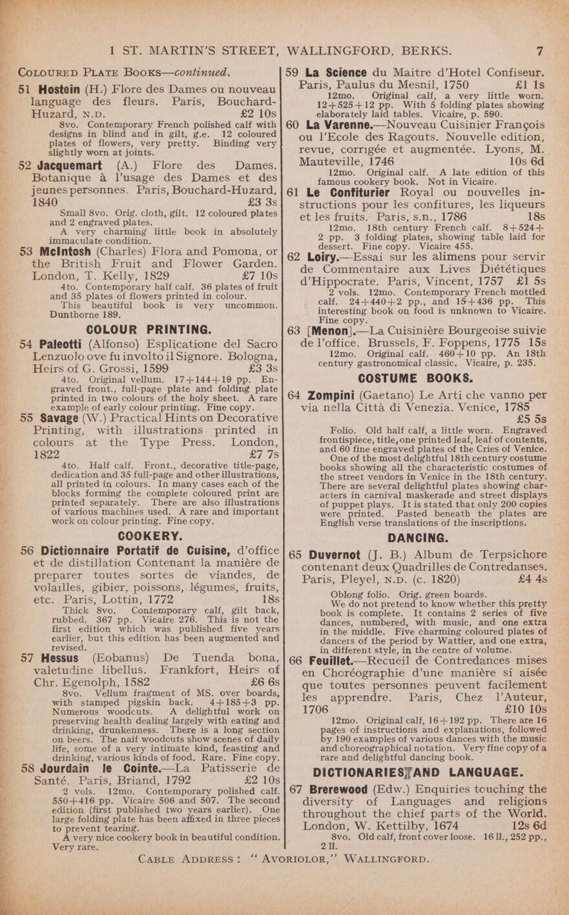 i Si. MARTIN'S*(STREET, CoLOURED PLATE Booxs—continued. 51 Hostein (H.) Flore des Dames ou nouveau language des fleurs. Paris, Bouchard- Huzard, N.D. £2 10s 8vo. Contemporary French polished calf with designs in blind and in gilt, g.e. 12 coloured 4 plates of flowers, very pretty. Binding very ~ slightly worn at joints. 52 Jacquemart (A.) Flore des Dames. Botanique a l’usage des Dames et des jeunes personnes. Paris, Bouchard-Huzard, 1840 £3 3s Small 8vo. Orig. cloth, gilt. 12 coloured plates and 2 engraved plates. A very charming little book in absolutely immaculate condition. 53 Mcintosh (Charles) Flora and Pomona, or the British Fruit and Flower Garden. London, T. Kelly, 1829 £7 10s 4to. Contemporary half calf. 36 plates of fruit and 35 plates of flowers printed in colour. This beautiful book is very uncommon. Dunthorne 189. COLOUR PRINTING. 54 Paleotti (Alfonso) Esplicatione del Sacro Lenzuolo ove fuinvoltoilSignore. Bologna, Heirs of G. Grossi, 1599 £3 3s Ato. Original vellum. 17+144+19 pp. En- graved front., full-page plate and folding plate printed in two colours of the holy sheet. A rare example of early colour printing. Fine copy. 55 Savage (W.) Practical Hints on Decorative Printing, with illustrations printed in eolours at’ the. iType Press. .. London, 1822 BT 1S 4to. Half calf. Front., decorative title-page, dedication and 35 full-page and other illustrations, all printed in colours. In many cases each of the blocks forming the complete coloured print are ‘ printed separately. There are also illustrations 44 of various machines used. A rare and important work on colour printing. Fine copy. COOKERY. 56 Dictionnaire Portatif de Cuisine, d’office et de distillation Contenant la maniére de “preparer toutes sortes de viandes, de 3 volailles, gibier, poissons, légumes, fruits, etc: Paris: Lottin, 1772 18s Thick 8vo. Contemporary calf, gilt back, ; tubbed. 367 pp. Vicaire 276. This is not the zs first edition which was published five years . earlier, but this edition has been augmented and revised. (Eobanus) De Tuenda _ bona, 57 Hessus valetudine libellus. Frankfort, Heirs of £6 6s Chr. Egenolph, 1582 8vo. Vellum fragment of MS. over boards, with stamped pigskin back. 4+185+3 pp. Numerous woodcuts. A delightful work on preserving health dealing largely with eating and drinking, drunkenness. There is a long section on beers. The naif woodcuts show scenes of daily life, some of a very intimate kind, feasting and drinking, various kinds of food. Rare. Fine copy. 58 Jourdain le Cointe.—La Patisserie de a 4 Santé. Paris, Briand, 1792 £2 10s Se a Ee eee ne Le ks be “= 2 vols. 12mo. Contemporary polished calf. Bi, 550+416 pp. Vicaire 506 and 507. The second K edition (first published two years earlier), One large folding plate has been affixed in three pieces to prevent tearing. A very nice cookery book in beautiful condition. Very rare. CABLE ADDRESS: WALLINGFORD, BERKS. 7 59 La Science du Maitre d’Hotel Confiseur. Paris, Paulus du Mesnil, 1750 £1 Is 12mo. Original calf, a very little worn. 12+525+12 pp. With 5 folding plates showing elaborately laid tables. Vicaire, p. 590. 60 La Varenne.—Nouveau Cuisinier Francois ou l’Ecole des Ragouts. Nouvelle edition, revue, corrigée et augmentée. Lyons, M. Mauteville, 1746 10s 6d 12mo. Original calf. A late edition of this famous cookery book. Not in Vicaire. 61 Le Confiturier Royal ou nouvelles in- structions pour les confitures, les liqueurs et les fruits. Paris, s.n., 1786 18s 12mo. 18th century French calf. 8+524+ 2 pp. 3 folding plates, showing table laid for dessert. Fine copy. Vicaire 455. : 62 Loiry.—Essai sur les alimens pour servir de Commentaire aux Lives Diététiques d’Hippocrate. Paris, Vincent, 1757 £1 5s 2 vols. 12mo. Contemporary French mottled calf. 24+440+2 pp., and 15+436 pp. This interesting book on food is unknown to Vicaire. Fine copy. ; 63 [Menon].—La Cuisiniére Bourgeoise suivie de l’office. Brussels, F. Foppens, 1775 15s 12mo. Original calf. 460+10 pp. An 18th century gastronomical classic. Vicaire, p. 235. COSTUME BOOKS. 64 Zompini (Gaetano) Le Arti che vanno per via nella Citta di Venezia. Venice, 1785 £5 5s Folio. Old half calf, a little worn. Engraved frontispiece, title, one printed leaf, leaf of contents, and 60 fine engraved plates of the Cries of Venice. One of the most delightful 18th century costume books showing all the characteristic costumes of the street vendors in Venice in the 18th century. There are several delightful plates showing char- acters in carnival maskerade and street displays of puppet plays. It is stated that only 200 copies were printed. Pasted beneath the plates are English verse translations of the inscriptions. DANCING. 65 Duvernot (J. B.) Album de Terpsichore contenant deux Quadrilles de Contredanses. Paris, Pleyel, N.p. (c. 1820) £4 As Oblong folio. Orig. green boards. We do not pretend to know whether this pretty book is complete. It contains 2 series of five dances, numbered, with music, and one extra in the middle. Five charming coloured plates of dancers of the period by Wattier, and one extra, in different style, in the centre of volume. _ 66 Feuillet.— Recueil de Contredances mises en Choréographie d’une maniére si aisée que toutes personnes peuvent facilement les apprendre. - Paris,;.. Chez Auten 1706 £10 10s 12mo. Original calf, 16+192 pp. There are 16 pages of instructions and explanations, followed by 190 examples of various dances with the music and choreographical notation. Very fine copy ofa rare and delightful dancing book. DICTIONARIES; AND LANGUAGE. 67 Brerewood (Edw.) Enquiries tcuching the diversity of Languages and _ religions throughout the chief parts of the World. London, W. Kettilby, 1674 12s 6d ‘ te Old calf, front cover loose. 16 11., 252 pp.,