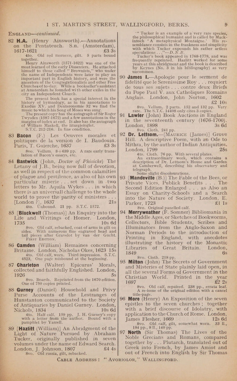 = 2: go hea a , ? Be a, EnGLanp—continued. > 82 H.A. (Henry Ainsworth).—Annotations , on the Pentateuch. S.n. (Amsterdam), 1617-1621 £3 3s ; 4to. Old red morocco, gilt. 5 parts bound together. Henry Ainsworth (1571-1622) was one of the most learned of the early Dissenters. He attached himself to those called ‘‘ Brownists,’’ who under : the name of Independents were later to play an important part in English history, and were the ancestors of the Congregationalists and other Free by Churches of to-day. Whilea bookseller’s assistant 4 at Amsterdam he founded with other exiles in the city an Independent Church. The present book has a special interest in the history of hymnology, as in his annotations to Exodus XV. and Deuteronomie 32 we find the music to which his Song of Moses was sung. The present copy has the autograph of Sir Roger Twysden (1597-1672) and a few annotations in the margins ofindex atend. Italso has the autograph of William Maskell, the liturgiologist. S.T.C. 212-216. In fine condition. 83 Bacon (F.) Les Oeuvres morales et politiques de la version de I. Baudouin. Paris, T. Guierche, 1637 £3 3s ke 8vo. Vellum. 8+639 pp. A rare early trans- } lation of Bacon’s essays, etc. 84 Bastwick (John, Doctor of Phisicke) The Letany of J.B., being now full of devotion, as wellin respect of the common calamities of plague and pestilence, as also of his own Ki particular miserie...set down in -two oi letters to Mr. Aquila Wykes.. .in which there is an universall challenge to the whole world to prove the parity of ministers... [London ?], 1637 4to. Unbound. 21 pp. S.T.C. 1572. ; 85 [Blackwell (Thomas)] An Enquiry into the q Life and Writings of Homer. London, 1735 10s 6d ¥ 8vo. Old calf, rebacked, coat of arms in gilt on sides. With numerous fine engraved head and ; a ' tail pieces after Gravelot by van der Gucht. 5 First EDITION. 86 Gamden (William) Remaines concerning Britaine. London, Nicholas Okes, 1623 15s 4to. Oldcalf, worn. Thirdimpression. S.T.C. 4523, One page misbound at the beginning. 87 Charleton (Walter) Epicurus’ Morals, collected and faithfully Englished. London, . 1926 5S 8vo. Boards. Reprinted from the 1670 edition. One of 750 copies printed. 88 Gurney (Daniel) Household and Privy Purse Accounts of the Lestranges of Hunstanton communicated to the Society of Antiquaries by Daniel Gurney. London, Nichols, 1834 10s 6d 4to. Halfcalf. 159 pp. J. H. Gurney’s copy with a letter from the author, Bound with a pamphlet by Yarrell. 89 [Hazlitt (William)] An Abridgment of the = Light of Nature Pursued by Abraham ® Tucker, originally published in seven volumes under the name of Edward Search. London, J. Johnson, 1807 £4 As 8vo. Old russia, gilt, rebacked. CABLE ADDRESS: WALLINGFORD, BERKS. 9 ‘** Tucker is an example of a very rare species, the philosophical humanist and is called by Mack- intoch ‘A metaphysical Montaigne.’ His re- semblance consists in the frankness and simplicity with which Tucker expounds his rather artless speculations ...”’—D.N.B. Tucker’s book appeared in 1768-1778, and was frequently reprinted. Hazlitt worked for some years at this abridgment and the book is described by Keynes (No. 3 in his bibliography) as very uncommon. 90 James I.—Apologie pour le serment de fidelité que le Serenissime Roy . . . requiert - de. tous sessujets~ {contre deux Briefs du Pope Paul V. aux Catholiques Romains Anglais. London, John Norton, 1602 £2 10s 8vo. Vellum, 2 parts. 152 and 132 pp. Very rare. The S.T.C. 14408 only cites 3 copies. 91 Lawler (John) Book Auctions in England in the seventeenth century (1676-1700). London, 1898 3s 6d S8vo. Cloth. 241 pp. 92 Dr. Lettsom.—[Mavricre (James)] Grove Hill. A descriptive Poem, with an Ode to Mithra, by the author of Indian Antiquities. London, 1799 25s 4to. Cloth. 76 pp. With several plates. An extraordinary work, which contains a description of Dr. Lettsom’s House and Garden at Camberwell, describing his observatory and telegraph. Some slight discolourations. 93 [Mandeville (B.)| The Fable of the Bees, or Peavate Vices, Publick Benefits — . .oeie Second Edition Enlarged ...as Also an Essay on Charity-Schools and a Search into the Nature of Society. London, E. Parker, 1723 £1 1s S8vo. Original panelled calf. 94 Merryweather (F. Somner) Bibliomania in the Middle Ages, or Sketches of Bookworms, Collectors, Bible Students, Scribes and Illuminators from the Anglo-Saxon and Norman Periods to the introduction of Printing in England, with anecdotes illustrating the history of the Monastic Erbraries. of” Great Britam-— London, 1849 6s 8vo. Cloth. 218 pp. 95 Milton (John) The Secrets of Government and Misteries of State plainly laid open, in all the several Forms of Government in the Christian World. Printed in the year 1697 ne 2S 8vo. Old calf, repaired. 2388 pp., errata leaf. A re-issue of the original edition with a cancel title-page. 96 More (Henry) An Exposition of the seven epistles to the seven churches; together with a brief discourse of Idolatry, with application to the Church of Rome. London, James Flesher, 1669 12s 6d 8vo. Old calf, gilt, somewhat worn. 33 I1., 184 pp., 8 11., 140 pp. 97 North (Sir Thomas) The Lives of the Noble Grecians and Romans, compared together by ... Plutarch, translated out of Greek into French, by James Amiot and out of French into English by Sir Thomas