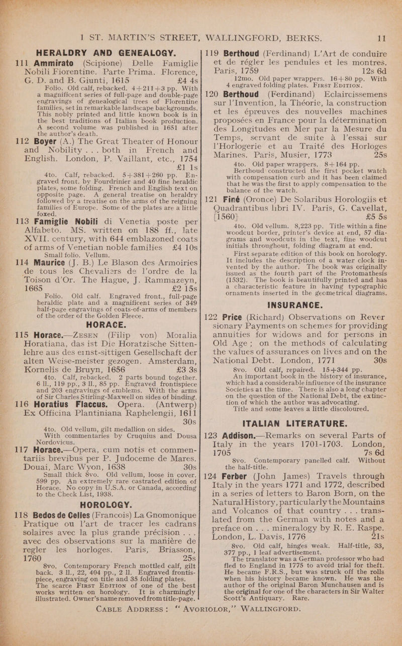 HERALDRY AND GENEALOGY. 111 Ammirato (Scipione) Delle Famiglie Nobili Fiorentine. Parte Prima. Florence, G. D. and B. Giunti, 1615 £4 4s Folio. Old calf, rebacked. 4+211+3 pp. With a magnificent series of full-page and double-page engravings of genealogical trees of Florentine families, set in remarkable landscape backgrounds. This nobly printed and little known book is in the best traditions of Italian book production. A second volume was published in 1651 after the author’s death. 112 Boyer (A.) The Great Theater of Honour and Nobility’. ...both in “French “and English. London, P. Vaillant, etc., 1754 £1 ts 4to. Calf, rebacked. 5+381+260 pp. En- graved front. by Fourdrinier and 40 fine heraldic plates, some folding. French and English text on Opposite page. A general treatise on heraldry followed by a treatise on the arms of the reigning families of Europe. Some of the plates are a little foxed. 113 Famiglie Nobili di Venetia poste per Alfabeto. MS. written on 188 ff., late XVII. century, with 644 emblazoned coats of arms of Venetian noble families £4 10s Small folio. Vellum. 114 Maurice (J. B.) Le Blason des Armoiries ge, tous, les. Chevalisrs. de l’ordre.. de, la ‘Toison d’Or. The Hague, J. Rammazeyn, 1665 £2 15s Folio. Old calf. Engraved front., full-page heraldic plate and a magnificent series of 349 half-page engravings of coats-of-arms of members of the order of the Golden Fleece. HORACE. 115 Horace.—Zersen (Filip von) Moralia Horatiana, das ist Die Horatzische Sitten- lehre aus des ernst-sittigen Gesellschaft der alten Weise-meister gezogen. Amsterdam, Kornelis de Bruyn, 1656 £3 3s 4to. Calf, rebacked. 2 parts bound together. 6 ll., 119 pp., 3 ll., 85 pp. Engraved frontispiece and 203 engravings of emblems. With the arms _ _of Sir Charles Stirling-Maxwell on sides of binding. 116 Horatius Flaccus. Opera. (Antwerp) ‘Ex Officina Plantiniana Raphelengii, 1611 30s 4to. Old vellum, gilt medallion on sides. With commentaries by Cruquius and Dousa Nordovicus. 117 Horace.—Opera, cum notis et commen- tariis brevibus per P. Judoceme de Mares. Douai, Marc Wyon, 1638 30s Small thick 8vo. Old vellum, loose in cover. 599 pp. An extremely rare castrated edition of Horace. No copy in U.S.A. or Canada, according to the Check List, 1938. HOROLOGY. 118 Bedos de Gelles (Francois) La Gnomonique . Pratique ou l’art de tracer les cadrans solaires avec la plus grande précision . avec des observations sur la maniére de regler les horloges. Paris, Briasson, 1760 25s 8vo. Contemporary French mottled calf, gilt back. 3 ll., 22, 404 pp., 2 ll. Engraved frontis- piece, engraving on title and 35 folding plates. The scarce First Epirion of one of the best works written on horology. It is charmingly illustrated. Owner’sname removed from title-page. 119 Berthoud (Ferdinand) L’Art de conduire et de régler les pendules et les montres. Paris 1759 12s 6d 12mo. Old paper wrappers. 16+80 pp. With 4 engraved folding plates. First EpiTion. 120 Berthoud (Ferdinand) Eclaircissemens sur l’Invention, la Théorie, la construction et les épreuves des nouvelles machines proposées en France pour la détermination des Longitudes en Mer par la Mesure du Temps, servant .de.-suite:. av ]’essai ‘sur l’Horlogerie et au Traité des Horloges Marines. Paris, Musier, 1773 25s 4to. Old paper wrappers. 8+164 pp. Berthoud constructed the first pocket watch with compensation curb and it has been claimed that he was the first to apply compensation to the balance of the watch. 121 Finé (Oronce) De Solaribus Horologiis et Quadrantibus libri IV. Paris, G. Cavellat, (1560) £5 5s 4to. Oldvellum. 8,223 pp. Title within a fine woodcut border, printer’s device at end, 57 dia- grams and woodcuts in the text, fine woodcut initials throughout, folding diagram at end. First separate edition of this book on horology. It includes the description of a water clock in- vented by the author. The book was originally issued as the fourth part of the Protomathesis (1532). The book is beautifully printed and has a characteristic feature in having typographic ornaments inserted in the geometrical diagrams. INSURANCE. 122 Price (Richard) Observations on Rever sionary Payments on schemes for providing annuities for widows and for persons in - Old Age; on the methods of calculating the values of assurances on lives and on the National Debt. London, 1771 30s 8vo. Old calf, repaired. 15-+344 pp. An important book in the history of insurance, which had a considerable influence of the insurance Societies at the time. There is also a long chapter on the question of the National Debt, the extinc- tion of which the author was.advocating. Title and some leaves a little discoloured. ITALIAN LITERATURE. 123 Addison. Remarks on several Parts of Italy in the years 1701-1703. London, 1705 7s 6d S8vo. Contemporary panelled calf. Without the halif-title. 124 Ferber (John James) Travels through Italy in the years 1771 and 1772, described in a series of letters to Baron Born, on the Natural History, particularly the Mountains and Volcanos of that country... trans- lated from the German with notes and a preface on ... mineralogy by R. E. Raspe. London, L. Davis, 1776 21s 8vo. Old calf, hinges weak. Half-title, 33, 377 pp., 1 leaf advertisement. The translator was a German professor who had fled to England in 1775 to avoid trial for theft. He became F.R.S., but was struck off the rolls when his history became known. He was the author of the original Baron Munchausen and is the original for one of the characters in Sir Walter Scott’s Antiquary. Rare.