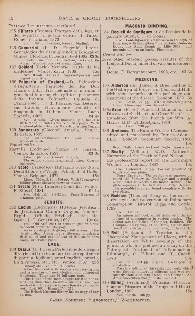 ITALIAN LITERATURE—continued. MASONIC BINDING. = del seguitar la guerra contra il Turco. Rome, V. Eliano, 1573 15s 8vo. Old limp vellum, loose in binding. 126 Gamarrini (P. D. Eugenio) Istoria Genealogica delle famiglie nobili Toscane et Umbre. Florence, F. Onofri, 1668-1685 £3 3s 5 vols. Sm. folio. Old vellum, backs a little worn. Woodcut coats of arms. Rare. 127 Goldoni (Carlo) Memorie, scritte da lui medesime. Venice, Zatta, 1788 15s 8vo. 3vols. Halfcalf. Engraved portrait and vignette on title. 128 Palmerin of England.—Di Palmerino d’Inghilterra, Figliunolo del Ré Don Duardo, Libri Tre, nelquale si narrano i gran fattiin arme, che egli fece per amore ‘della Infanta Polinarda, figliuola di Primaleone ...e di Floriano dal Deserto, suo fratello, Nuovamente tradotto di Spagnuolo in Italiano. Venice, Lucio Spineda, 1609 £4 4s 8vo. 3 vols. Green morocco, gilt, backs a little faded. Printer’s device on title pages. With the bookplate of Francis Mary Richardson Currer. 129 Sannazaro (Giacopo) Arcadia. Venice, da Sabio, 1539 8vo. Old red morocco. Italic print. Title in woodcut border. Bound with :— Martelli (Lodovico) Stanze et canzoni. Venice, da Sabio, 1537 £3 3s Title in (different) woodcut border. The second volume is extremely rare. Charm- ing copy. 130 Scoto (Francesco) Itinerario overo Nova Descrittione de’Viaggi Principali d'Italia. Venice, Brigonci, 1672 15s 12mo. Old calf, 8ll.,706 pp. With 37 engraved folding plates showing views of towns. 131 Secchi (N.) L’Interesse Comedia. Venice, Pe Ziletti, 1581 £1 Is 8vo. Half calf. 8+52 pp. First Epition of a famous play. JESUITS. 132 Lucius (Ludovicus) Historia Jesuitica ; de Jesuitarum Ordinis Origine, Nomine, Regulis; Officiis, Privilegiis! etc., etc. Basle, J. J. Genathius, 1627 10s 6d 4to. Old calf, coat of arms in gilt on sides. Woodcut border to title-page. An interesting work giving a full account of the Jesuit order. A tear in the title-page, which is a little soiled and part of leaf of dedication torn away, otherwise good. LAGE. 133 Ostaus (G.) La vera Perfettione del disegno di variesorti di ricami &amp; di cucire ogni sorte di punti a fogliami, punti tagliati, puntia fili &amp; rimessi, etc., etc. Venice, 1567 £25 Oblong 4to. Vellum. 40 leaves. A beautiful book with woodcuts for lace designs and a number of mythological and allegorical woodcuts. There are 70 full-page cuts. This is one of the most sought for lace books. Not less than three facsimile editions have been made ofit. This copy isin very fine state through- out. Lotz 96c; Brunet IV., 252. The British Museum library has no copy of any edition. CABLE ADDRESS: parfaite union, O .-. de Douai 8vo. Contemporary red morocco in the style of Bozerian, with inscription ‘‘ La parfaite Union de Douay aux Amis Reunis de Lille 5809,” and masonic emblem on back. Fine state. Bound with :— Five other masonic pieces, statutes of the Lodge at Douai, funeral of various members, CLC; Douai, F. Deregnaucourt, 1808, etc. MEDICINE. 135 Alderson (Sir James) A Brief Outline of the History and Progress of Cholera at Hull, with some remarks on the pathology and treatment of the disease. London, 1832 6s 8vo. Cloth. 38 pp. With 2 coloured plates. Presentation copy from the author. 135aAran (F. A.) Practical Manual of the Diseases of the Heart and Great Vessels... translated from the French by Wm. A. Harris, M.D. Philadelphia, 1843 5s 8vo. Cloth. 296 pp. 136 Aretoeus. The Extant Works of Aretoeus, edited and translated by Francis Adams, LL.D. London, Sydenham Society, 1856 £3 3s 15s 8vo. Cloth. Greek text and English translation. 137 Beatty (William) M.D. Authentic Narrative of the Death of Lord Nelson... the professional report on His Lordship’s Wound... London, 1807 15s 8vo. Unbound. 99 pp. Portrait (coloured by hand) and one plate. First Epirion. The author was surgeon on board the Victory at Trafalgar and attended Nelson after he received his mortal wound. The plate represents the ball which killed Nelson. This pamphlet is rarely found complete with the two plates. 138 Beddoes (Thomas) Essay on the causes, early signs and prevention of Pulmonary Consumption. Bristol, Biggs and Cottle, Ue 30s 8vo. Half calf An interesting book which deals with the in- cidence of consumption in various trades. The author was the father of the poet, Beddoes. Sir Humphry Davy was, at one time, his assistant. Small blank strips containing name, cut from title. 139 Bell (Benjamin) A Treatise on the Theory and Management of Ulcers, with a dissertation on White swellings of the joints, to which is prefixed an Essay on the Chirurgical Treatment of Inflammation. Edinburgh, C. Elliott and T. Cadell, 1778 30s 8vo. Calf, Lacks possibly a half-title. Rare first edition of this celebrated work, whichl | went through numerous editions and was fre- quently translated into French and German. An American edition was published in 1791. 140 Billing (Archibald) Practical Observa- | tions on Diseases of the Lungs and Heart. © London, 1852 15¢5' 8vo. Cloth. 401 pp. 1 plate. 138 pp.