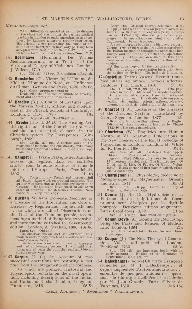 MEDICcCINE—continued. ‘Dr. Billing gave special attention to diseases of the chest and was among the earliest medical : teachers in London to make auscultation as intro- duced by Laennec a part of regular instruction. His original views respecting the cause of the sound of the heart, which have only partially been accepted were first put forth in 1832...and re- stated in his ‘‘ Practical Observations.—D.N.B. 141 Boerhaave (Hermann) De _ Viribus Medicamentorum, or a Treatise of the Virtue and Energy of Medicines. London, J. Wilcox, 1720 £1 Is 3 8vo. Oldcalf. 328pp. First editionin English. _ 142 Bonstetten (Ch. Victor de) L’Homme du i Midi et | Homme du Nord, ou 1’Influence du Climat. Geneva and Paris, 1826 12s 6d 8vo. Cloth, wrappers bound in. SS Deals with the influence of climate on develop- ; ment and character of human races. 143 Bradley (R.) A Course of Lectures upon ; the Materia Medica, antient and modern, 5 read in the Physick Schools at Cambridge. London, C. Davis, 1730 15s 8vo. Original calf, 9+170+2 pp. 144 [Brodie (David, M.D.) The Healing Art, et 2 Z the right hand of the Church, or practical Bei =a : : + medicine an essential element in the _ Christian system. By Therapeutes. Edin- y burgh, 1859 7s 6d 8vo. Cloth. 279 pp. A curious work on the relations of medicine and christianity, with many ve _interesting historical sections. Presentation copy ‘ from the author. = 145 Campet (P.) Traité Pratique des Maladies if Graves qui regnent dans les contrées : situées sous la zone torride, et dans le ; midi de l’Europe. Paris, Croullebois, = 1802 £1 10s oa 8vo. Contemporary French red morocco, full 9 gilt back. Rare work on tropical medicine. The ; author was physician at the military hospital at Cayenne. Heclaims to have cured 13 out of 20 cases of tetanus. He describes Trismus, Neo- natorum. Very fine copy. 146 Buchan (William) Domestic Medicine, or a Treatise on the Prevention and Cure of Diseases by Regmen and simple medicines ...to which are added Observations on ; the Diet of the Common people, recom- b mending a method of living less expensive, ; and more conducive to health. Seventeenth iz edition.” London, A. Strahan, 1800 10s 6d 4 Large 8vo. Old calf. The observations on diet are extraordinarily modern and embody much of the advice which is being given us today This book was baeeice into many languages and had an immense success. It was said that for nearly 40 years the publisher realised £700 on its sale every year. . 147 Carpue (J. C.) An Account of two successful operations for restoring a lost nose from the integuments of the forehead . to which are prefixed Historical and Physiological remarks on the nasal opera- tion, including descriptions of the Indian and Italian methods. London, Longman, Hurst, etc., 1816 £5 5s WALLINGFORD, BERKS. 13 Large 4to. Original boards, rebacked. 3 IL, 102 pp., errata leaf and several pages of advertise- ments. With five fine engravings by Charles Turner (1774-1857), illustrating the different stages of the operation, one being a copy after Tagliacozzi. First EpiIrTIon. A very important book in the history of surgery. Carpue (1764-1846) was the first who reintroduced the Indian method of rhinoplastic operations into Europe and the first to perform these operations successfully. They are described in this book together with a valuable historical outline of the subject. A fine uncut copy. Of the greatest rarity. With an autograph presentation inscription from the author on fly-leaf. The half-title is missing, 147aCastellus (Petrus Vascus) Exercitationes Medicinales ad omnes Thoracis affectus. Toulouse, J. P. Charlot, 1616 £3 10s 4to. Old calf, 22 ll., 986 pp., 17 ll. Title-page printed in red and black with a woodcut device. Only edition of a rare work on the diseases of the heart and chest. It is divided into ten parts, dealing with angina pectoris, asthma, pleurisy, pneumonia, phthisis, palpitation of the heart, etc. 148 Charcot (J. M.) Lectures on the Diseases of the Nervous System. Translated by George Sigerson. London, 1877 15s. 8vo. Cloth. Some illustrations. First English Edition of these important lectures by Charot (1823-93), the great neurologist. 149 Charleton (W.) Enquiries into Human Nature in VI. Anatomic Praelections in the New Theatre of the Royal Colledge of Physicians in London. London, M. White for R. Boulter, 1680 £4 4s 4to. New half calf. Privilege title+19 pp.+ 544+2 pp. Portrait of Charleton. Engraved diagram, First Edition of a work by the great 17th century physiologist. The lectures are ‘‘ Of Nutrition, Of Life, Of Fevers, Of Motion Volun- tary.’”’ Blank corner of first page repaired, other- wise a good copy. 150 Charpignon (J.) Physiologie, Médecine et Metaphysique du Magnétisme. Orléans and Paris, 1841 10s 6d 8vo. Cloth. 366 pp. From the library of Magendie, the physiologist. 151 Comte (J. B.) De lHydropisie de la Poitrine et des palpitations de Coeur promptement dissipées par la digitale pourprée. Deuxiéme edition augmentée. Paris, Croullebois, 1822 £1 5s 8vo. 3+180 pp. Rare work on digitalis. 152 Conan Doyle (A.) Round the Red Lamp, being the Facts and Fancies of Medical Life. London, 1894 21s 8vo. Original redcloth. FirstEpition. Fine, fresh copy. 153 Coupar (J.) The New Theory of Genera- tion. Vol I. (all published). London, Buckland, 1762 £3 3s 8vo. Old calf. An important book, with an early account in English of the Memories of Leuwenhoek, Malpighi, etc. 154 Dalechamps (Jaques) Chirurgie Francoise recueillie par M. J:: Dalechamps 2 j.ct depuis augmentée d’autres annotations . ensemble de quelques traictez des opera- tions de Chirurgie facilitées et esclaircies par M. Jean Girault. Paris, Olivier de Varennes, 1610 £15. 15s
