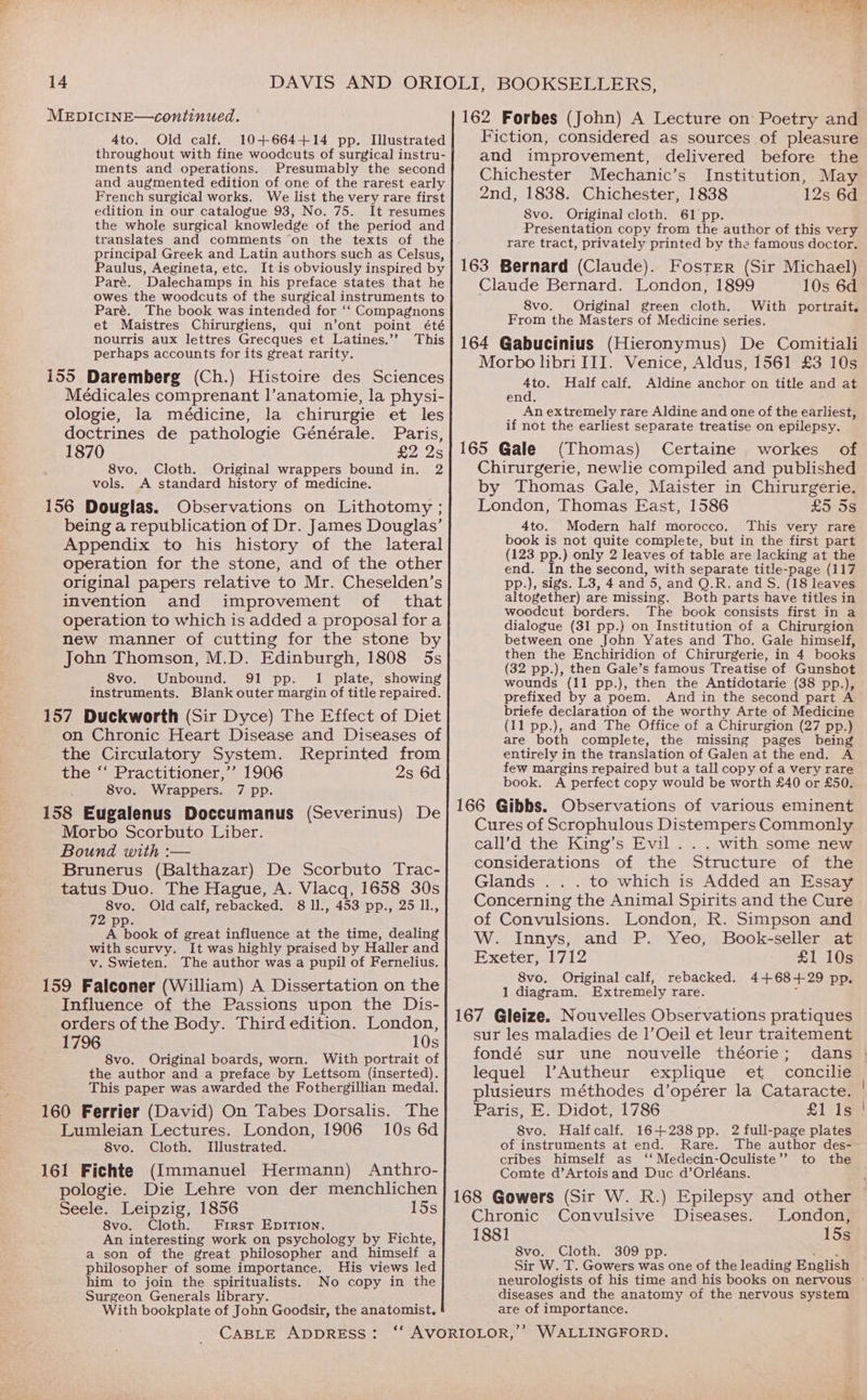 MEDICINE—continued. 4to. Old calf. 10+664+14 pp. Illustrated throughout with fine woodcuts of surgical instru- ments and operations. Presumably the second and augmented edition of one of the rarest early French surgical works. We list the very rare first edition in our catalogue 93, No. 75. It resumes the whole surgical knowledge of the period and translates and comments on the texts of the principal Greek and Latin authors such as Celsus, Paulus, Aegineta, etc. It is obviously inspired by Paré. Dalechamps in his preface states that he owes the woodcuts of the surgical instruments to Paré. The book was intended for ‘‘ Compagnons et Maistres Chirurgiens, qui n’ont point été nourris aux lettres Grecques et Latines.’’ This perhaps accounts for its great rarity. 155 Daremberg (Ch.) Histoire des Sciences Médicales comprenant |’anatomie, la physi- ologie, la médicine, la chirurgie et les doctrines de pathologie Générale. Paris, 1870 R225 8vo. Cloth. Original wrappers bound in. 2 vols. A standard history of medicine. 156 Douglas. Observations on Lithotomy ; being a republication of Dr. James Douglas’ Appendix to his history of the lateral operation for the stone, and of the other original papers relative to Mr. Cheselden’s invention and improvement of that operation to which is added a proposal for a new manner of cutting for the stone by John Thomson, M.D. Edinburgh, 1808 5s 8vo. Unbound. 91 pp. 1 plate, showing instruments. Blank outer margin of title repaired. 157 Duckworth (Sir Dyce) The Effect of Diet on Chronic Heart Disease and Diseases of the Circulatory System. Reprinted from the “‘ Practitioner,’’ 1906 2s 6d 8vo. Wrappers. 7 pp. 158 Eugalenus Doccumanus (Severinus) De Morbo Scorbuto Liber. Bound with :— Brunerus (Balthazar) De Scorbuto Trac- tatus Duo. The Hague, A. Vlacq, 1658 30s 8vo. Old calf, rebacked. 8 ll., 453 pp., 25 11., 72 pp. A book of great influence at the time, dealing with scurvy. It was highly praised by Haller and v. Swieten. The author was a pupil of Fernelius. 159 Falconer (William) A Dissertation on the Influence of the Passions upon the Dis- orders of the Body. Third edition. London, 1796 10s 8vo. Original boards, worn. With portrait of the author and a preface by Lettsom (inserted). This paper was awarded the Fothergillian medal. 160 Ferrier (David) On Tabes Dorsalis. The Lumleian Lectures. London, 1906 10s 6d 8vo. Cloth. Illustrated. 161 Fichte (Immanuel Hermann) Anthro- pologie. Die Lehre von der menchlichen Seele. Leipzig, 1856 15s 8vo. Cloth. First EpItion. An interesting work on psychology by Fichte, a son of the great philosopher and himself a philosopher of some importance. His views led him to join the spiritualists. No copy in the Surgeon Generals library. With bookplate of John Goodsir, the anatomist. CABLE ADDRESS: 162 Forbes (John) A Lecture on Poetry and Fiction, considered as sources of pleasure and improvement, delivered before the Chichester Mechanic’s Institution, May 2nd, 1838. Chichester, 1838 12s 6d 8vo. Original cloth. 61 pp. Presentation copy from the author of this very rare tract, privately printed by the famous doctor. 163 Bernard (Claude). Foster (Sir Michael) Claude Bernard. London, 1899 10s 6d 8vo. Original green cloth. With portrait. From the Masters of Medicine series. 164 Gabucinius (Hieronymus) De Comitiali Morbo libriIII. Venice, Aldus, 1561 £3 10s ae; Half calf. Aldine anchor on title and at en An extremely rare Aldine and one of the earliest, if not the earliest separate treatise on epilepsy. 165 Gale (Thomas) Certaine workes of Chirurgerie, newlie compiled and published by Thomas Gale, Maister in Chirurgerie. London, Thomas East, 1586 toe 4to. Modern half morocco. This very rare book is not quite complete, but in the first part (123 pp.) only 2 leaves of table are lacking at the end. In the second, with separate title-page (117 pp.), sigs. L3, 4 and 5, and Q.R. and S. (18 leaves altogether) are missing. Both parts have titles in woodcut borders. The book consists first in a dialogue (31 pp.) on Institution of a Chirurgion between one John Yates and Tho. Gale himself, then the Enchiridion of Chirurgerie, in 4 books (32 pp.), then Gale’s famous Treatise of Gunshot wounds (11 pp.), then the Antidotarie (38 pp.), prefixed by a poem. And in the second part A briefe declaration of the worthy Arte of Medicine (11 pp.), and The Office of a Chirurgion (27 pp.) are both complete, the missing pages being entirely in the translation of Galen at the end. A few margins repaired but a tall copy of a very rare book. A perfect copy would be worth £40 or £50. 166 Gibbs. Observations of various eminent Cures of Scrophulous Distempers Commonly call’d the King’s Evil . . . with some new considerations of the Structure of the Glands . . . to which is Added an Essay Concerning the Animal Spirits and the Cure of Convulsions. London, R. Simpson and W. Innys, and P. Yeo, Book-seller at Exeter, 1712 £1 10s 8vo. Original calf, rebacked. 4+68+29 pp. 1 diagram. Extremely rare. 167 Gleize. Nouvelles Observations pratiques sur les maladies de 1’Oeil et leur traitement fondé sur une nouvelle théorie; dans lequel l’Autheur explique et concilie plusieurs méthodes d’opérer la Cataracte. | Paris, E. Didot, 1786 £1 Is 8vo. Halfcalf. 16+238pp. 2 full-page plates of instruments at end. Rare. The author des- cribes himself as ‘‘ Medecin-Oculiste’’ to the Comte d’Artois and Duc d’Orléans. 168 Gowers (Sir W. R.) Epilepsy and other Chronic Convulsive Diseases. London, 1881 15s 8vo. Cloth. 309 pp Sir W. T. Gowers was one of the leading English neurologists of his time and his books on nervous diseases and the anatomy of the nervous system are of importance. WALLINGFORD. bx.