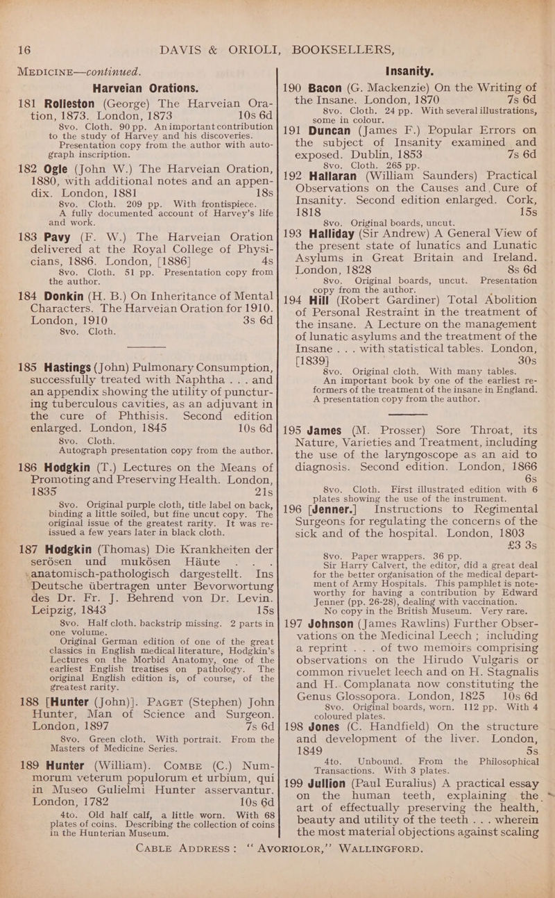 MEDICINE—continued. Harveian Orations. 181 Rolleston (George) The Harveian Ora- tion, 1873. London, 1873 10s 6d 8vo. Cloth. 90 pp. Animportant contribution to the study of Harvey and his discoveries. Presentation copy from the author with auto- graph inscription. 182 Ogle (John W.) The Harveian Oration, 1880, with additional notes and an appen- dix. London, 1881 18s 8vo. Cloth. 209 pp. With frontispiece. A fully documented account of Harvey’s life and work. 183 Pavy (F. W.) The Harveian Oration delivered at the Royal College of Physi- cians, 1886. London, [1886] 4s 8vo. Cloth. 51 pp. Presentation copy from the author. 184 Donkin (H. B.) On Inheritance of Mental Characters. The Harveian Oration for 1910. London, 1910 3s 6d 8vo. Cloth. 185 Hastings (John) Pulmonary Consumption, successfully treated with Naphtha...and an appendix showing the utility of punctur- ing tuberculous cavities, as an adjuvant in the cure of Phthisis. Second edition enlarged. London, 1845 10s 6d 8vo. Cloth. Autograph presentation copy from the author. 186 Hodgkin (T.) Lectures on the Means of Promoting and Preserving Health. London, 1835 21s 8vo. Original purple cloth, title label on back, binding a little soiled, but fine uncut copy. The original issue of the greatest rarity. It was re- issued a few years later in black cloth. 187 Hodgkin (Thomas) Die Krankheiten der Serosen’ und (mukosen. Haute << . . »anatomisch-pathologisch dargestellt. Ins ‘Deutsche wbertragen unter Bevorwortung des Dr. Fr. J. Behrend von Dr. Levin. Leipzig, 1843 15s 8vo. Half cloth. backstrip missing. 2 parts in one volume. Original German edition of one of the great classics in English medical literature, Hodgkin’s Lectures on the Morbid Anatomy, one of the earliest English treatises on pathology. The original English edition is, of course, of the greatest rarity. 188 [Hunter (John)}]. Pacer (Stephen) John Hunter, Man of Science and Surgeon. London, 1897 7s 6d 8vo. Green cloth. With portrait. From the Masters of Medicine Series. 189 Hunter (William). ComBe (C.) Num- morum veterum populorum et urbium, qui in Museo Gulielmi Hunter asservantur. London, 1782 10s 6d 4to. Old half calf, a little worn. With 68 plates of coins. Describing the collection of coins in the Hunterian Museum. Insanity. 190 Bacon (G. Mackenzie) On the Writing of the Insane. London, 1870 7s 6d 8vo. Cloth. 24 pp. With several illustrations, some in colour. 191 Duncan (James F.) Popular Errors on the subject of Insanity examined and exposed. Dublin, 1853 7s 6d 8vo. Cloth. 265 pp. 192 Hallaran (William Saunders) Practical Observations on the Causes and,Cure of Insanity. Second edition enlarged. Cork, 1818 15s 8vo. Original boards, uncut. 193 Halliday (Sir Andrew) A General View of the present state of lunatics and Lunatic Asylums in Great Britain and Ireland. London, 1828 8s 6d 8vo. Original boards, Presentation copy from the author. § 194 Hill (Robert Gardiner) Total Abolition of Personal Restraint in the treatment of the insane. A Lecture on the management of lunatic asylums and the treatment of the uncut. Insane .. . with statistical tables. London, [1839] 30s 8vo. Original cloth. With many tables. An important book by one of the earliest re- formers of the treatment of the insane in England. A presentation copy from the author. 195 James (M. Prosser) Sore Throat, its Nature, Varieties and Treatment, including the use of the laryngoscope as an aid to diagnosis. Second edition. London, 1866 6s 8vo. Cloth. First illustrated edition with 6 plates showing the use of the instrument. 196 [Jenner.] Instructions to Regimental Surgeons for regulating the concerns of the sick and of the hospital. London, 1803 £3 3s 8vo. Paper wrappers. 36 pp. Sir Harry Calvert, the editor, did a great deal for the better organisation of the medical depart- ment of Army Hospitals. This pamphlet is note- worthy for having a contribution by Edward Jenner (pp. 26-28), dealing with vaccination. No copy in the British Museum. Very rare. 197 Johnson (James Rawlins) Further Obser- vations on the Medicinal Leech ; including a reprint ... of two memoirs comprising observations on the Hirudo Vulgaris or common rivuelet leech and on H. Stagnalis and H..Complanata now constituting the Genus Glossopora. London, 1825 10s 6d 8vo. Original boards, worn. 112 pp. With 4 coloured plates. 198 Jones (C. Handfield) On the structure and development of the liver. London, 1849 5s. 4to. Unbound. From the Philosophical Transactions. With 3 plates. 199 Jullion (Paul Euralius) A practical essay on the human teeth, explaining the. art of effectually preserving the health, beauty and utility of the teeth . . . wherein the most material objections against scaling