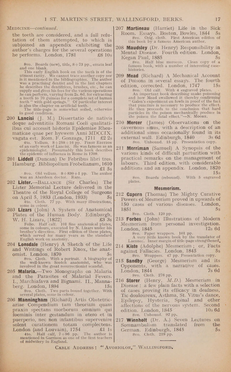 te el ce hal el | the teeth are considered, and a full refu- tation of them attempted, to which is subjoined an appendix exhibiting the author’s charges for the several operations he performs. London, 1781 £8 10s 8vo. Boards (new), title, 8+73 pp., errata leaf and one blank. This early English book on the teeth is of the utmost rarity. We cannot trace another copy nor is it mentioned in the bibliographies. The author was a practising dentist and in the last chapters he describes the dentifrices, brushes, etc., he can supply and gives his fees for the various operations he can perform, varying from 2s. 6d. for extracting a tooth to 70 guineas for a complete set of human teeth ‘‘ with gold springs.’’ Of particular interest is also the chapter on artificial teeth. The title-page is somewhat soiled, otherwise in good condition. deque adventitiis Romani Coeli qualitati- ibus cui accessit historia Epidemiae Rheu- maticae quae per hyewem Anni MDCCIX. vagata est. Rom. F. Gonzaga, 1711 £2 2s 4to. Vellum. 8+258+16 pp. First EDITION of an early work of Lancisi. He was famous as an epidemiologist. Presumably this book describes the epidemic of influenza in Rome in 1709. 201 Liddell (Duncan) De Febribus libri tres. Hamburg. Bibliopolium Frobelianum, 1610 £1 5s ‘8vo. Old vellum. 8+830+1 pp. The author was an Aberdeen doctor. Rare. 202 Lister.—BaLLANcE (Sir Charles) The _Lister Memorial Lecture delivered in the Theatre of the Royal College of Surgeons on April 5, 1933 (London, 1933) 5s 4to. Cloth. 77 pp. With many illustrations, some in colour. : 203 Lizars (John) A System of Anatomical Plates of the Human Body. Edinburgh, W. H. Lizats, [1822] £3 3s Folio. Half calf. 101 fine anatomical plates, some in colours, executed by N. Lizars under his brother’s direction. First edition of these plates, which served for many years as the standard English work on anatomy. and Writings of Robert Knox, the anat- omist. London, 1870 3s 8vo. Cloth. With a portrait. A biography of the well-known Scotch anatomist, who was involved in the great resurrectionist scandal. 205 Malaria.—Two Monographs on Malaria and the Parasites of Malarial Fevers. I., Marchiafava and Bignami. II., Manna- berg. London, 1894 15s 8vo. Cloth. Two parts bound together. With several plates, some in colour. 206 Manningham (Richard) Artis Obstetric- ariae Compendium tam theoriam quam praxin spectans morborum omnium qui foeminis inter gestandum in utero et in puerperio, nec non infantibus supervenire solent curationem totam complectens. London (and Louvain), 1754 £1 1s 4to. Half calf, 7+96 pp. The author is mentioned in Garrison as one of the first teachers of midwifery in England. CABLE ADDRESS? WALLINGFORD, BERKS. 17 207 Martineau (Harriet) Life in the Sick Room. Essays. Boston, Bowles, 1844 5s 8vo. Orig. cloth. First American edition of this book by a famous American author. 208 Maudsley (Dr. Henry) Responsibility in Mental Disease. Fourth edition. London, Kegan Paul, 1885 5s 8vo. Half blue morocco. Clean copy of a famous book, with a number of interesting case- histories. 209 Mead (Richard) A Mechanical Account of Poisons in several essays. The fourth edition, corrected. London, 1747 15s 8vo. Old calf. With 4 engraved plates. < An important book describing snake poisoning and how Mead swallowed it thereby confirming ‘‘ Galen’s experiment on fowls in proof of the fact that puncture is necessary to produce the effect. He then proceeds to the conclusion that hard particles in the poison mechanically produce in the poison the fatal effect.”—N. Moore. 210 Mercer (James) Observations on the cavernous sinus, with a description of an additional sinus occasionally found in its external wall. Edinburgh, 1840 Svo. Unbound. 15 pp. Presentation copy. 211 Merriman (Samuel) A Synopsis of the various kinds of difficult parturition with practical remarks on the management of labours. Third edition, with considerable additions and an appendix. London, 1820 15s With 5 engraved 8vo. Boards (rebound). plates. Miesmerism. 212 Gapern (Thomas) The Mighty Curative . Powers of Mesmerism proved in upwards of 150 cases of various diseases. London, 1851 5s 8vo. Cloth. 120 pp. 213 Forbes (John) Illustrations of Modern Mesmerism from personal investigation. London, 1845 12s 6d S8vo. Paper wrappers. 101 pp A very little known book by the translator of Laennec. Inner margin of title-page strengthened, 214 Kiste (Adolphe) Mesmerism ; or, Facts against Fallacies. London, 1845 5s Svo. Wrappers. 47 pp. Presentation copy. 215 Sandby (George) Mesmerism and its Opponents, with a narrative of cases. London, 1844 Svo. Cloth. 278 pp. 216 Storer (Henry, M.D.) Mesmerism in Disease : a few plain facts with a selection of cases proving its efficacy in deafness, Tic douloureux, Asthma, St. Vitus’s dance, Epilepsy, Hysteria, Spinal and _ other affections of the nervous system. Second edition. London, 1845 10s 6d Svo. Unbound. 92 pp. 217 Wienholt (Dr. A.) Seven Lectures on Somnambulism translated from the German. Edinburgh, 1845 oS Svo. .Cloth. 219 pp. 7s 6d ee er