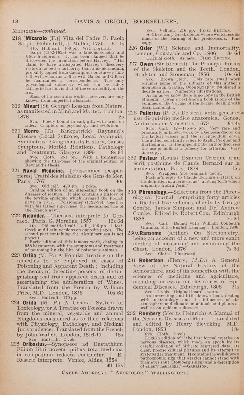 MEDICINE—continued. 218 [Micanzio (F.)] Vita del Padre F. Paolo Sarpi. Helmstedt, J. Muller, 1750 £1 Is 4to. Half calf. 108 pp. With portrait. Sarpi (1552-1623) was a famous scholar and Church reformer. It has been claimed that he discovered the circulation before Harvey. ‘‘ His claim to have anticipated Harvey’s discovery rests on no better authority than a memorandum, probably copied from Caesalpinus or Harvey him- self, with whom as well as with Bacon and Gilbert he maintained a correspondence. The only physiological discovery which can be safely attributed to him is that of the contractility of the TS ee Most of his scientific works, however, are only known from imperfect abstracts. 219 Mivart (St. George) Lessons from Nature, as manifested in Mind and Matter. London, 1876 5s 8vqg. Finely bound in calf, gilt, with arms on sides. Chapters on psychology and evolution. 220 Monro (Th. Kirkpatrick) Raynaud’s Disease (Local Syncope, Local Asphyxia, Symmetrical Gangrene), its History, Causes Symptoms, Morbid Relations, Pathology and Treatment. Glasgow, 1899 8s 6d 8vo. Cloth. 251 pp. With a frontispiece showing the title-page of the original edition of Reynaud’s thesis. 221 Naval Medicine.—[Poissonnier Desper- rieres] Traitédes Maladies des Gens de Mer. Paris, 1767 30s 8vo. Old calf. 429 pp. 1 plate. Original edition of an interesting book on the diseases of seamen. It aiso contains a history of the terrible epidemic which ravaged the French navy in 1757. Poissonnier (1722-93), together with his father supervised the medical service of the French navy. 222 Nicander.—Theriaca interprete Io. Gor- raeo. Paris, G. Morelius, 1557 . 12s 6d 4to. Old mottled calf. 4 ll., 106 pp., 1 leaf. Greek and Latin versions on opposite pages. The second part containing the Alexipharmaca is not present. Early edition of this famous work, dealing in 958 hexameters with the symptoms and treatment of poisoning by the bite of poisonous animals. 223 Orfila (M. P.) A Popular treatise on the remedies to be employed in cases of Poisoning and Apparent Death ; including the means of detecting poisons, of distin- - guishing real from apparent death and of ascertaining the adulteration of Wines. Translated from the French by William Price, M.D. London, 1818 10s 6d 8vo. Halfcalf. 170 pp. 224 Orfila (M. P.) A General System of Toxicology, or A Treatise on Poisons drawn from the mineral, vegetable and animal Kingdoms considered as to their relations with Physiology, Pathology, and Medical Jurisprudence. Translated from the French by John Waller. London, 1816-17 18s 8vo. Half calf. 2 vols. 225 Oribasius—Synopseos ad Eustathium Filium libri novem quibus tota medicina in compedium redacta continetur, J. B. Rasario interprete. Venice, Aldus, 1554 £1.55 CABLE ADDRESS: 8vo. Vellum. 216 pp. First Epition. A 4th century Greek doctor whose works resume much of the learning of his predecessors. Fine _ copy. 226 Osler (W.) Science and Immortality. London, Constable and Co., 1906 8s 6d Original cloth, As new. First EpDITION. 227 Owen (Sir Richard) The Principal Forms of the Skeleton and the Teeth. London, Houlston and Stoneman, 1856 10s 6d 8vo. Brown: cloth. This rare small work resumes some of the subjects of this author’s monumental treatise, Odontography, published a decade earlier. Numerous illustrations. As far as we know there is no copy in the British Museum, Owen’s best known book is one of the volumes of the Voyage of the Beagle, dealing with fossil mammalia. 228 Palierius (P. F.) De vera lactis genesi et usu disquisitio medico anatomica. Genoa, Ambrosius de Vincentiis, 1673 £4 As 8vo. Calf. 12+145+5 pp. Very rare and practically unknown work by a Genoese doctor on the lacteal vessels and the receptaculum chyli. The author constantly refers to Aselli, Pecquet and Bartholinus. In the appendix the author discusses the use of milk as a remedy for arthritis. Very fine copy. 229 Pasteur (Louis) Examen Critique d’un écrit posthume de Claude Bernard sur la fermentation. Paris, 1879 15s 8vo. Wrappers (not original), uncut. Pasteur’s reply to Claude Bernard’s attack on his definition of a ferment as “‘ a living form which originates from a germ.”’ 230 Phrenology.—Selections from the Phren- ological Journal, comprising forty articles in the first five volumes, chiefly by George Combe, James Simpson and Dr. Andrew Combe. Edited by Robert Cox. Edinburgh 1836 7s 6d 8vo. Calf. Bound with William Cobbett’s Grammar of the English Language. London, 1836. 230aRansome (Arthur) On Stethometry, being an account of a new and more exact method of measuring and examining the Chest. London, 1876 7s 6d 8vo. Cloth. Illustrated. 231 Robertson (Henry, W.D.) A General View of the Natural History of the Atmosphere, and of its connection with the sciences of medicine and agriculture, including an essay on the causes of Epi- demical Diseases. Edinburgh, 1808 21s 8vo. 2 vols. Original boards, worn. An interesting and little known book dealing with meteorology and the influences of the atmosphere and climate on animals and plants as well as on epidemic diseases. 232 Romberg (Moritz Heinrich) A Manual of the Nervous Diseases of Man .. . translated and edited by Henry Sieveking, M.D. London, 1853 18s 8vo. Cloth. 2 vols. English edition of ‘‘ the first formal treatise on nervous diseases, which made an epoch by its careful collation of hitherto scattered data, its clear, precise clinical pictures and its attempt to systematize treatment. Itcontains the well-known a _ their eyes shut (Romberg’s sign) and a description of ciliary neuralgia.’’—-GARRISON.