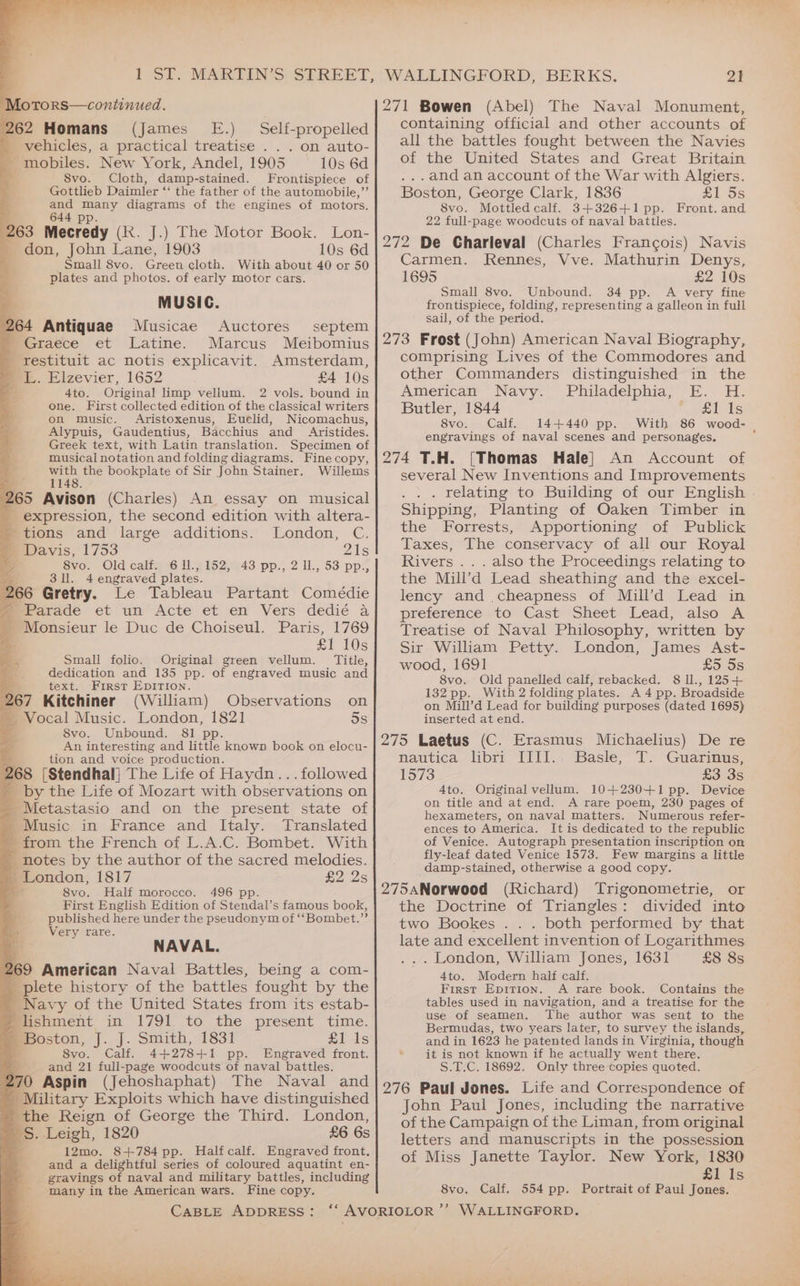 ~ ‘ “Ss i 5 ake Aree Lye Motors—continued. 262 Homans (james E.) Self-propelled vehicles, a practical treatise . . . on auto- - mobiles. New York, Andel, 1905 10s 6d 8vo. Cloth, damp-stained. Frontispiece of Gottlieb Daimler ‘‘ the father of the automobile,”’ and many diagrams of the engines of motors. 644 pp 263 Mecredy (Ik. J.) The Motor Book. Lon- don, John Lane, 1903 10s 6d Small 8vo. Green cloth. With about 40 or 50 plates and photos. of early motor cars. MUSIC. 264 Antiquae Musicae Auctores septem ' Graece et Latine. Marcus Meibomius eet ac notis explicavit. Amsterdam, JL. Elzevier, 1652 £4 10s 4to. Original limp vellum. 2 vols. bound in one. First collected edition of the classical writers on music. Aristoxenus, Euclid, Nicomachus, Alypuis, Gaudentius, Bacchius and Aristides. Greek text, with Latin translation. Specimen of musical notation and folding diagrams, Fine copy, with the bookplate of Sir John Stainer. Willems 1148. 265 Avison (Charles) An essay on musical _ expression, the second edition with altera- : tions and large additions. London, C. = Davis, 1753 Zs a 8vo. Old calf. 6 11., 152, 43 pp., 2 ll., 53 pp., 3ll. 4 engraved plates. 266 Gretry. Le Tableau Partant Comédie ' Parade et un Acte et en Vers dedié a  monsieur le Duc de Choiseul. Paris, 1769 £1 10s Small folio. Original green vellum. Title, dedication and 135 pp. of engraved music and text. First EpITIon. 67 Kitchiner (William) Observations on - Vocal Music. London, 1821 5s S8vo. Unbound. 81 pp. An interesting and little known book on elocu- tion and voice production. 268 [Stendhal] The Life of Haydn... followed a _by the Life of Mozart with observations on -Metastasio and on the present state of - Music in France and Italy. Translated 4 from the French of L.A.C. Bombet. With _ notes by the author of the sacred melodies. - London, 1817 £2235 mi 8vo. Half morocco. * First English Edition of Stendal’s famous book, * published here under the pseudonym of ‘‘Bombet.”’ > Very rare. : NAVAL. 269 American Naval Battles, being a com- plete history of the battles fought by the Navy of the United States from its estab- _ lishment i I7ol to; fhe present time. _ Boston, J.) Snuth, 183% £1 ts 8vo. Calf. 4+278+1 pp. Engraved front. 4 and 21 full-page woodcuts of naval battles. 270 Aspin (Jehoshaphat) The Naval and Military Exploits which have distinguished the Reign of George the Third. London, 'S. Leigh, 1820 £6 6s 12mo. 8+784 pp. Halfcalf. Engraved front. and a delightful series of coloured aquatint en- gravings of naval and military battles, including many in the American wars. Fine copy. ia a 496 pp. WALLINGFORD, BERKS. 21 271 Bowen (Abel) The Naval Monument, containing official and other accounts of all the battles fought between the Navies of the United States and Great Britain ..and an account of the War with Algiers. Boston, George Clark, 1836 £1 5s 8vo. Mottled calf. 3+326+1pp. Front. and 22 full-page woodcuts of naval battles. 272 De Charleval (Charles Francois) Navis Carmen. Rennes, Vve. Mathurin Denys, 1695 £2 10s Small 8vo. Unbound. 34 pp. A very fine frontispiece, folding, representing a galleon in full sail, of the period. 273 Frost (John) American Naval Biography, comprising Lives of the Commodores and other Commanders distinguished in the American Navy. Philadelphia, E. H. Butler, 1844 RY Wad 5 8vo.» Calf. 144440 pp. With 86 wood- . engravings of naval scenes and personages. 274 T.H. [Thomas Hale] An Account of several New Inventions and Improvements . relating to Building of our English . Shipping, Planting of Oaken Timber in the Forrests, Apportioning of Publick Taxes, The conservacy of all our Royal Rivers .. . also the Proceedings relating to the Mill’d Lead sheathing and the excel- lency and cheapness of Muill’d Lead in preference to Cast Sheet Lead, also A Treatise of Naval Philosophy, written by Sir William Petty. London, James Ast- wood, 1691 £5. 5s 8vo. Old panelled calf, rebacked. 8 Il., 125+ 132 pp. With 2 folding plates. A 4 pp. Broadside on Mill’d Lead for building purposes (dated 1695) inserted at end. 275 Laetus (C. Erasmus Michaelius) De re nautica libri IIII., Basle, T. Guarinus, 1573 £3 3s 4to. Original vellum. 10+230+1 pp. Device on title and at end. A rare poem, 230 pages of hexameters, on naval matters. Numerous refer- ences to America. It is dedicated to the republic of Venice. Autograph presentation inscription on fly-leaf dated Venice 1573. Few margins a little damp-stained, otherwise a good copy. 275aNorwood (Richard) Trigonometrie, or the Doctrine of Triangles: divided into two Bookes . . . both performed by that late and excellent invention of Logarithmes . London, William Jones, 1631 £8 8s 4to. Modern haif calf. First Epitrion. A rare book. Contains the tables used in navigation, and a treatise for the use of seamen. The author was sent to the Bermudas, two years later, to survey the islands, and in 1623 he patented lands in Virginia, though it is not known if he actually went there. S.T.C. 18692. Only three copies quoted. 276 Paul Jones. Life and Correspondence of John Paul Jones, including the narrative of the Campaign of the Liman, from original letters and manuscripts in the possession of Miss Janette Taylor. New York, 1830 £1 Is 8vo. Calf. 554 pp. Portrait of Paul Jones.