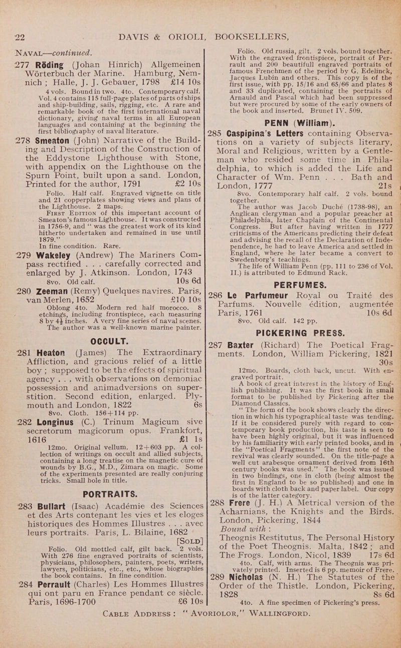NavaL—continued. 277 Réding (Johan Hinrich) Allgemeinen Worterbuch der Marine. Hamburg, Nem- nich ; Halle, J. J. Gebauer, 1798 £14 10s 4vols. Boundintwo. 4to. Contemporary calf. Vol. 4 contains 115 full-page plates of parts ofships and ship-building, sails, rigging, etc. A rare and remarkable book of the first international naval dictionary, giving naval terms in all European languages and containing at the beginning the first bibliogiaphy of naval literature. 278 Smeaton (John) Narrative of the Build- ing and Description of the Construction of the Eddystone Lighthouse with Stone, with appendix on the Lighthouse on the Spurn Point, built upon a sand. London, Printed for the author, 179] £2.10s Folio. Half calf. Engraved vignette on title and 21 copperplates showing views and plans of the Lighthouse. 2 maps: First Eprrion of this important account of Smeaton’s famous Lighthouse. It was constructed in 1756-9, and ‘‘ was the greatest work of its kind hitherto undertaken and remained in use until 1879.” In fine condition. Rare. 279 Wakeley (Andrew) The Mariners Com- pass rectified . . . carefully corrected and enlarged by J. Atkinson. London, 1743 8vo. Old calf. 10s 6d 280 Zeeman (Remy) Quelques navires. Paris, van Merlen, 1652 £10 10s Oblong 4to. Modern red half morocco. 8 etchings, including frontispiece, each measuring 8 by 44inches. A very fine series of naval scenes. The author was a well-known marine painter. OCCULT. 281 Heaton (James) The Extraordinary Affliction, and gracious relief of a little boy ; supposed to be the effects of spiritual agency ... with observations on demoniac possession and animadversions on super- stition. Second edition, enlarged. Ply- mouth and London, 1822 6s 8vo. Cloth. 156-+114 pp. 282 Longinus (C.) Trinum Magicum sive secretorum magicorum opus. Frankfort, 1616 mal 1s 12mo. Original vellum. 12+603 pp. A col- lection of writings on occult and allied subjects, containing a long treatise on the magnetic cure of wounds by B.G., M.D., Zimara on magic. Some of the experiments presented are really conjuring tricks. Small hole in title. PORTRAITS. 283 Bullart (Isaac) Académie des Sciences et des Arts contenant les vies et les eloges historiques des Hommes Illustres . . . avec leurs portraits. Paris, L. Bilaine, 1682 [SoLD] Folio. Old mottled calf, gilt back. 2 vols. With 276 fine engraved portraits of scientists, physicians, philosophers, painters, poets, writers, lawyers, politicians, etc., etc., whose biographies the book contains. In fine condition. 284 Perrault (Charles) Les Hommes Illustres qui ont paru en France pendant ce siécle. Paris, 1696-1700 £6 10s Folio. Old russia, gilt. With the engraved frontispiece, portrait of Per- rault and 200 beautifull engraved portraits of famous Frenchmen of the period by G. Edelinck, Jacques Lubin and others. first issue, with pp. 15/16 and 65/66 and plates 8 and 33 duplicated, containing the portraits of Arnauld and Pascal which had been suppressed but were procured by some of the early owners of the book and inserted. Brunet LV. 509. PENN (William). 285 Caspipina’s Letters containing Observa- tions on a variety of subjects literary, Moral and Religious, written by a Gentle- man who resided some time in Phila- delphia, to which is added the Life and Character of Wm. Penn Bath and London, 1777 yAES 8vo. Contemporary half calf. 2 vols. bound together. The author was Jacob Duché (1738-98), an Anglican clergyman and a popular preacher at Philadelphia, later Chaplain of the Continental Congress. But after having written in 1777 criticisms of the Americans predicting their defeat and advising the recall of the Declaration of Inde- pendence, he had to leave America and settled in England, where he later became a convert to Swedenborg’s teachings. The life of William Penn (pp. 111 to 236 of Vol. II.) is attributed to Edmund Rack. PERFUMES. 286 Le Parfumeur Royal ou Traité des Parfums. Nouvelle édition, augmentée Paris, 1761 10s 6d 8vo. Old calf. 142 pp. PICKERING PRESS. 287 Baxter (Richard) The Poetical Frag- ments. London, William Pickering, 1821 30s 12mo. Boards, cloth back, uncut. With en- graved portrait. eee lish publishing. It was the first book in small format to be published by Pickering after the Diamond Classics. ‘* The form of the book shows clearly the direc- tion in which his typographical taste was tending. If it be considered purely with regard to con- temporary book production, his taste is seen to have been highly original, but it was influenced by his familiarity with early printed books, and in the ‘‘Poetical Fragments’’ the first note of the revival was clearly sounded. On the title-page a well cut arabesque ornament derived from 16th century books was used.’’ The book was issued first in England to be so published) and one in boards with cloth back and paper label. Our copy is of the latter category. 288 Frere (J. H.) A Metrica] version of the Acharnians, the Knights and the Birds. London, Pickering, 1844 Bound with : Theognis Restitutus, The Personal History of the Poet Theognis. Malta, 1842; and The Frogs. London, Nicol, 1839 17s 6d 4to. Calf, with arms. The Theognis was pri- vately printed. Inserted is 6 pp. memoir of Frere. 289 Nicholas (N. Order of the Thistle. 1828 8s 6d A fine specimen of Pickering’s press. Ato.