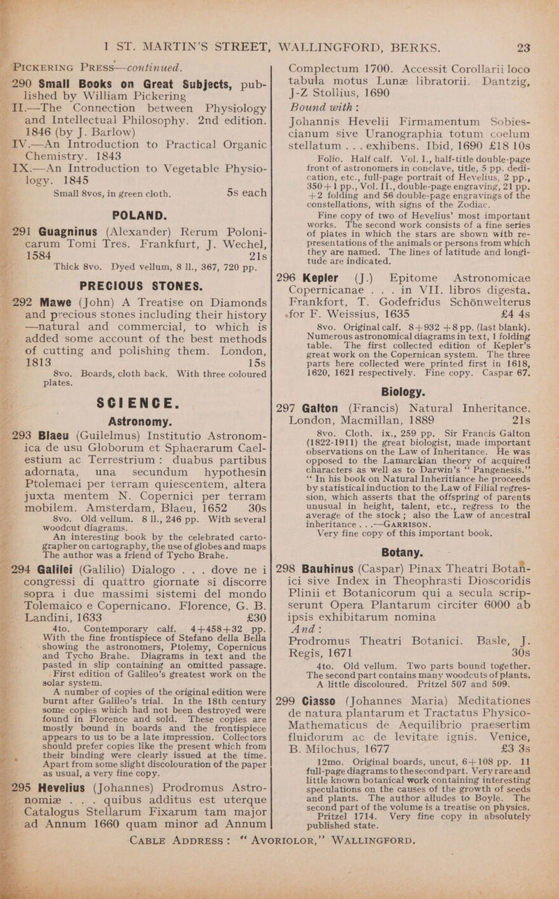 1 SI. MARTIN’S STREET, i _ Pickertnc PREss—continued. - 290 Small Books on Great Subjects, pub- lished by William Pickering _I1.—The Connection between Physiology and Intellectual Philosophy. 2nd edition. 1846 (by J. Barlow) Tv. An Introduction to Practical Organic t Chemistry. 1843 _IX.—An Introduction to Vegetable Physio- me logy. 1845 ‘ Small 8vos, in green cloth. 5s each a POLAND. _ 291 Guagninus (Alexander) Rerum Poloni- carum Tomi Tres. 1584 Thick 8vo. Prankiurt,; J}... Wechel, 21s 367, 720 pp. PRECIOUS STONES. fe 292 Mawe (John) A Treatise on Diamonds and precious stones including their history —natural and commercial, to which is added some account of the best methods of cutting and polishing them. London, Dyed vellum, 8 1l., 1813 LOS 8vo. Boards, cloth back. With three coloured plates. 4 SCIENCE. pe oe Astronomy. 293 Blaeu (Guilelmus) Institutio Astronom- ica de usu Globorum et Sphaerarum Cael- estium ac Terrestrium: duabus partibus -adornata, una secundum hypothesin Ptolemaei per terram quiescentem, altera juxta mentem N. Copernici per terram mobilem. Amsterdam, Blaeu, 1652 30s 8vo. Old vellum. 8 11., 246 pp. With several woodcut diagrams. An interesting book by the celebrated carto- ‘grapher on cartography, the use of globes and maps _ The author was a friend of Tycho Brahe. 294 Galilei (Galilio) Dialogo . . . dove nei m= congressi. di quattro giornate si discorre sopra i due massimi sistemi del mondo Tolemaico e Copernicano. Florence, G. B. Landini, 1633 £30 4to. Contemporary calf. 4+4458+32 pp. With the fine frontispiece of Stefano della Bella showing the astronomers, Ptolemy, Copernicus and Tycho Brahe. Diagrams in text and the pasted in slip containing an omitted passage. First edition of Galileo’s greatest work on the solar system. A number of copies of the original edition were burnt after Galileo’s trial. In the 18th century some copies which had not been destroyed were found in Florence and sold. These copies are mostly bound in boards and the frontispiece appears to us to be a late impression. Collectors should prefer copies like the present which from their binding were clearly issued at the time. Apart from some slight discolouration of the paper as usual, a very fine copy. 295 Hevelius (Johannes) Prodromus Astro- a nomiz quibus additus est uterque _Catalogus Stellarum Fixarum tam major 4 ad Annum 1660 quam minor ad Annum 7 SDS aes Be tack ic} Ries eg Sua: ha is he helio aigd 2 WALLINGFORD, BERKS. 23 Complectum 1700. Accessit Corollarii loco tabula motus Lune libratorii. Dantzig, J-Z Stollius, 1690 Bound with: Jchannis Hevelii Firmamentum Sobies- cianum sive Uranographia totum coelum stellatum ...exhibens. Ibid, 1690 £18 10s Folio. Halfcalf. Vol. I., half-title double-page front of astronomers in conclave, title, 5 pp. dedi- cation, etc., full-page portrait of Hevelius, 2 pp., 350+1 pp., Vol. II., double-page engraving, 21 pp. +2 folding and 56 double-page engravings of the constellations, with signs of the Zodiac. Fine copy of two of Hevelius’ most important works. The second work consists of a fine series of plates in which the stars are shown with re- presentations of the animals or persons from which they are named. The lines of latitude and longi- tude are indicated. 296 Kepler (J.) Epitome Astronomicae Copernicanae . in VII. libros digesta. Frankfort, T. Godefridus Schénwelterus efor F. Weissius, 1635 £4 4s 8vo. Original calf. 8+932 +8 pp. (last blank). Numerous astronomical diagrams in text, | folding table. The first collected edition of Kepler’s great work on the Copernican system. The three parts here collected were printed first in 1618, 1620, 1621 respectively. Fine copy. Caspar 67. Biology. 297 Galton (Francis) Natural Inheritance. London, Macmillan, 1889 21s 8vo. Cloth. ix., 259 pp. Sir Francis Galton (1822-1911) the great biologist, made important observations on the Law of Inheritance. He was . opposed to the Lamarckian theory of acquired characters as well as to Darwin’s ‘‘ Pangenesis.”’ “Tn his book on Natural Inheritiance he proceeds by statistical induction to the Law of Filial regres- sion, which asserts that the offspring of parents unusual in height, talent, etc., regress to the average of the stock; also the Law of ancestral inheritance . . .—GARRISON. Very fine copy of this important book, Botany. 298 Bauhinus (Caspar) Pinax Theatri Botan- ici sive Index in Theophrasti Dioscoridis Plinii et Botanicorum qui a secula scrip- serunt Opera Plantarum circiter 6000 ab ipsis exhibitarum nomina And: Prodromus Theatri Botanici. Basle, J. Regis, 1671 30s 4to. Old vellum. Two parts bound together. The second part contains many woodcuts of plants. A little discoloured. Pritzel 507 and 509. 299 Ciasso (Johannes Maria) Meditationes - de natura plantarum et Tractatus Physico- Mathematicus de Aequilibrio praesertim fluidorum ac de levitate ignis. Venice, B. Milochus, 1677 £3 3s 12mo. Original boards, uncut, 6+108 pp. 11 full-page diagrams to thesecond part. Veryrareand little known botanical work containing interesting speculations on the causes of the growth of seeds and plants. The author alludes to Boyle. The second part of the volume is a treatise on physics. Pritzel 1714. Very fine copy in absolutely published state.