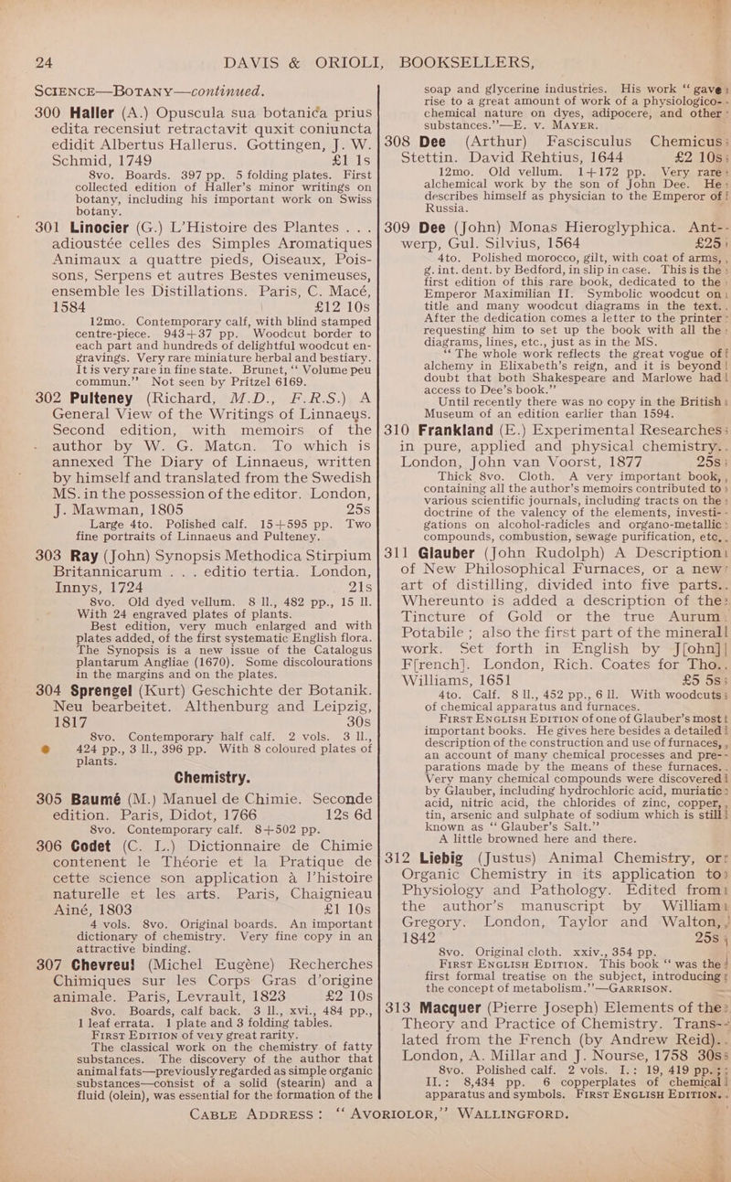 SCIENCE—BoTAN Y—continued. 300 Haller (A.) Opuscula sua botanica prius edita recensiut retractavit quxit coniuncta edidit Albertus Hallerus. Gottingen, J. W. Schmid, 1749 £1 1s 8vo. Boards. 397 pp. 5 folding plates. First collected edition of Haller’s minor writings on botany, including his important work on Swiss botany. 301 Linocier (G.) L’ Histoire des Plantes . adioustée celles des Simples Aromatiques Animaux a quattre pieds, Oiseaux, Pois- sons, Serpens et autres Bestes venimeuses, ensemble les Distillations. Paris, C. Macé, 1584 £12 10s 12mo. Contemporary calf, with blind stamped centre-piece. 943+37 pp. Woodcut border to each part and hundreds of delightful woodcut en- gravings. Very rare miniature herbal and bestiary. Itis very rare in fine state. Brunet, ‘‘ Volume peu commun.” Not seen by Pritzel 6169. 302 Pulteney (Richard, M.D., F.R.S.) A General View of the Writings of Linnaeus. Second edition, with memoirs of the author by W. G. Matcn. To which is annexed The Diary of Linnaeus, written by himself and translated from the Swedish MS. in the possession of the editor. London, J. Mawman, 1805 25s Large 4to. Polished calf. 15+595 pp. Two fine portraits of Linnaeus and Pulteney. 303 Ray (John) Synopsis Methodica Stirpium Britannicarum .. . editio tertia. London, Innys, 1724 21s 8vo. Old dyed vellum. 8 ll., 482 pp., 15 Ul. With 24 engraved plates of plants. Best edition, very much enlarged and with plates added, of the first systematic English flora. The Synopsis is a new issue of the Catalogus plantarum Angliae (1670). Some discolourations in the margins and on the plates. 304 Sprengel (Kurt) Geschichte der Botanik. Neu bearbeitet. Althenburg and Leipzig, 1817 30s 8vo. Contemporary half calf. 2 vols. 3 IL., &amp; 424 pp., 3 ll., 396 pp. With 8 coloured plates of plants. Chemistry. 305 Baumé (M.) Manuel de Chimie. Seconde edition. Paris, Didot, 1766 12s 6d 8vo. Contemporary calf. 8+502 pp. 306 Codet (C. L.) Dictionnaire de Chimie contenent le Théorie et la Pratique de cette science son application a I’histoire Haturelle set wleswarts... Paris,.,Chaignicau Ainé, 1803 £1 10s 4 vols. 8vo. Original boards, An important dictionary of chemistry. Very fine copy in an attractive binding. 307 Chevreu} (Michel Eugéne) Recherches Chimiques sur les Corps Gras d’origine animale. Paris; Levrault, 1823 £2 10s 8vo. Boards, calf back. 3 Il., xvi., 484 pp., 1 leaf errata. 1 plate and 3 folding tables. First Epition of very great rarity. The classical work on the chemistry of fatty substances. The discovery of the author that animal fats—previously regarded as simple organic substances—consist of a solid (stearin) and a fluid (olein), was essential for the formation of the CABLE ADDRESS: so 7 - . soap and glycerine industries. His work “ gave) rise to a great amount of work of a physiologico- - chemical nature on dyes, adipocere, and other ° substances.’’—E. v. MAYER. 308 Dee (Arthur) Fascisculus Chemicus:; Stettin. David Rehtius, 1644 £2 10s; 12mo. Old vellum. 1+172 pp. Very rare: alchemical work by the son of John Dee. He: describes himself as physician to the Emperor of f Russia. werp, Gul. Silvius, 1564 £25) 4to. Polished morocco, gilt, with coat of arms, , g.int. dent. by Bedford, inslipincase. Thisis the : first edition of this rare book, dedicated to the : Emperor Maximilian II. Symbolic woodcut on, title and many woodcut diagrams in the text.. After the dedication comes a letter to the printer - requesting him to set up the book with all the: diagrams, lines, etc., just as in the MS. “The whole work reflects the great vogue off alchemy in Elixabeth’s reign, and it is beyond! doubt that both Shakespeare and Marlowe had | access to Dee’s book.” Until recently there was no copy in the British: Museum of an edition earlier than 1594, .) Experimental Researches; in pure, applied and physical chemistry.. London, John van Voorst, 1877 2580 Thick 8vo. Cloth. A very important book, , containing all the author’s memoirs contributed to ) various scientific journals, including tracts on the >» doctrine of the valency of the elements, investi- - gations on alcohol-radicles and organo-metallic » compounds, combustion, sewage purification, etc, , of New Philosophical Furnaces, or a new’ art of distilling, divided into five parts.. Whereunto is added a description of the: Tincture’ of Gold or the true Aurung® Potabile ; also the first part of the minerall work. Set forth in English by J[ohn]] Ffrench]. London, Rich. Coates for Tho.. Williams, 1651 £5 5s3 4to. Calf. 811., 452 pp.,6U. With woodcuts; of chemical apparatus and furnaces. First ENGLISH EpiITION of one of Glauber’s most t important books. He gives here besides a detailed i description of the construction and use of furnaces, , an account of many chemical processes and pre-- parations made by the means of these furnaces. . Very many chemical compounds were discovered i by Glauber, including hydrochloric acid, muriatic: acid, nitric acid, the chlorides of zinc, copper, , tin, arsenic and sulphate of sodium which is still] known as ‘ Glauber’s Salt.” A little browned here and there. 312 Liebig (Justus) Animal Chemistry, orr Organic Chemistry in its application to? Physiology and Pathology. Edited from the author’s manuscript by William: Gregory. London, Taylor and Walton, , 1842 25s j 8vo. Original cloth. xxiv., 354 pp. First EnGiisu Epitron. This book “ was the | first formal treatise on the subject, introducing : the concept of metabolism.’’—GARRISON. x 313 Macquer (Pierre Joseph) Elements of the> Theory and Practice of Chemistry. Trans-- lated from the French (by Andrew Reid). London, A. Millar and J. Nourse, 1758 30s5 8vo. Polished calf. 2 vols. I.: 19, 419 pp.;; II.: 8,434 pp. 6 copperplates of chemical! apparatus and symbols. First ENGLISH EDITION. « WALLINGFORD. d ~ wr \ ~ i dual Ss