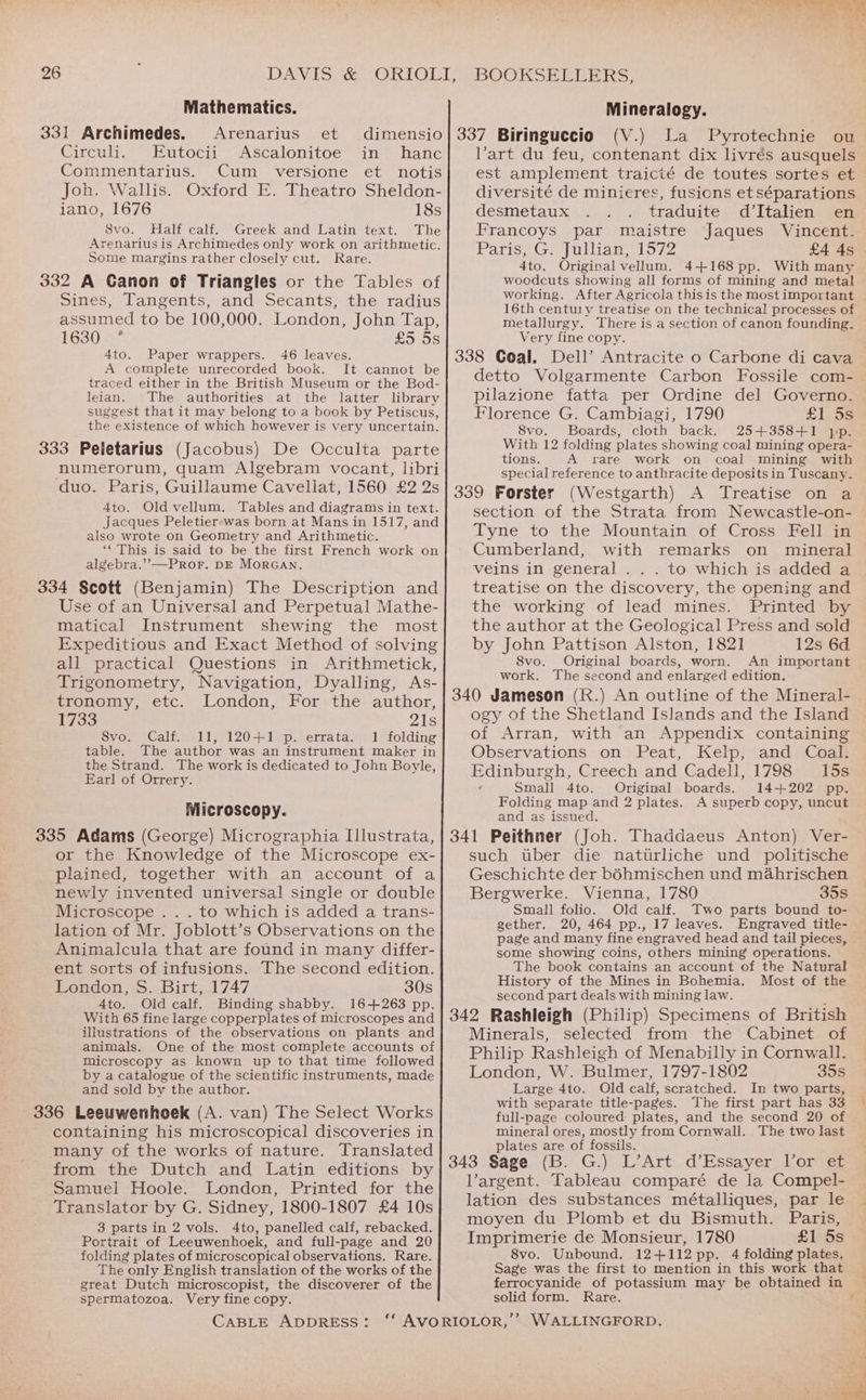 Mathematics. 331 Archimedes. Arenarius et dimensio Circuli. Eutocii Ascalonitoe in hanc Commentarius. Cum versione et notis Joh. Wallis. Oxford E. Theatro Sheldon- iano, 1676 18s S8vo. Half calf. Greek and Latin text. The Arenarius is Archimedes only work on arithmetic. Some margins rather closely cut. Rare. 332 A Ganon of Triangles or the Tables of Sines, Tangents, and Secants, the radius assumed to be 100,000. London, John Tap, 1630 < * £5 5s 46 leaves. 4to. Paper wrappers. A complete unrecorded book. It cannot be traced either in the British Museum or the Bod- leian. The authorities at the latter library suggest that it may belong to a book by Petiscus, the existence of which however is very uncertain. 333 Peletarius (Jacobus) De Occulta parte numerorum, quam Algebram vocant, libri duo. Paris, Guillaume Cavellat, 1560 £2 2s 4to. Old vellum. Tables and diagrams in text. Jacques Peletierswas born at Mans in 1517, and also wrote on Geometry and Arithmetic. “This is said to be the first French work on algebra.’”’—Pror. DE MorGANn. 334 Scott (Benjamin) The Description and Use of an Universal and Perpetual Mathe- matical Instrument shewing the most Expeditious and Exact Method of solving all practical Questions in Arithmetick, Trigonometry, Navigation, Dyalling, As- tronomy, etc. London, For the author, 1733 21s 8vo. Calf. 11, 120+1 p. errata. 1 folding table. The author was an instrument maker in the Strand. The work is dedicated to John Boyle, Earl of Orrery. Microscopy. 335 Adams (George) Micrographia Illustrata, or the Knowledge of the Microscope ex- plained, together with an account of a newly invented universal single or double Microscope . . . to which is added a trans- lation of Mr. Joblott’s Observations on the Animalcula that are found in many differ- ent sorts of infusions. The second edition. London, S. Birt, 1747 30s 4to. Old calf. Binding shabby. 16+263 pp. With 65 fine large copperplates of microscopes and illustrations of the observations on plants and animals. One of the most complete accounts of microscopy as known up to that time followed by a catalogue of the scientific instruments, made and sold by the author. 336 Leeuwenhoek (A. van) The Select Works containing his microscopical discoveries in many of the works of nature. Translated from the Dutch and Latin editions by Samuel Hoole. London, Printed for the Translator by G. Sidney, 1800-1807 £4 10s 3 parts in 2 vols. 4to, panelled calf, rebacked. Portrait of Leeuwenhoek, and full-page and 20 folding plates of microscopical observations. Rare. The only English translation of the works of the great Dutch microscopist, the discoverer of the spermatozoa. Very fine copy. CABLE ADDRESS: BOOKSELLERS, Mineralogy. 337 Biringuccio (V.) La Pyrotechnie ou Vart du feu, contenant dix livrés ausquels est amplement traicié de toutes sortes et diversité de minieres, fusions etséparations desmetaux traduite d’Italien en Ifrancoys par maistre Jaques Vincent. Paris, G. Jullian, 1572 £4 4s 4to. Original vellum. 4+168 pp. With many woodcuts showing all forms of mining and metal working. After Agricola this is the most important 16th centu1y treatise on the technical processes of metallurgy. There is a section of canon founding. Very fine copy. 338 Coal. Dell’ Antracite o Carbone di cava detto Volgarmente Carbon Fossile com- pilazione fatta per Ordine del Governo. Florence G. Cambiagi, 1790 £1 5s 8vo. Boards, cloth back. 25+358+1 yp. With 12 folding plates showing coal mining opera- tions. A rare work on coal mining with special reference to anthracite deposits in Tuscany. 339 Forster (Westgarth) A Treatise on a section of the Strata from Newcastle-on- Tyne to the Mountain of Cross Fell in Cumberland, with remarks on mineral veins in general . . . to which is added a treatise on the discovery, the opening and the working of lead mines. Printed by the author at the Geological Press and sold by John Pattison Alston, 1821 12s 6d 8vo. Original boards, worn. An important work. The second and enlarged edition. 340 Jameson (R.) An outline of the Mineral- ogy of the Shetland Islands and the Island of Arran, with an Appendix containing Observations on Peat, Kelp, and Coal. Edinburgh, Creech and Cadell, 1798 15s Small 4to. Original boards. 14+202 pp. Folding map and 2 plates. A superb copy, uncut and as issued. 341 Peithner (Joh. Thaddaeus Anton) Ver- such tuber die natutrliche und politische Geschichte der b6hmischen und mahrischen Bergwerke. Vienna, 1780 35s Small folio. Old calf. Two parts bound to- gether. 20, 464 pp., 17 leaves. Engraved title- page and many fine engraved head and tail pieces, some showing coins, others mining operations. The book contains an account of the Natural History of the Mines in Bohemia. Most of the second part deals with mining law. : 342 Rashleigh (Philip) Specimens of British Minerals, selected from the Cabinet of Philip Rashleigh of Menabilly in Cornwall. London, W. Bulmer, 1797-1802 35s Large 4to. Old calf, scratched. In two parts, with separate title-pages. The first part has 33 full-page coloured: plates, and the second 20 of mineral ores, mostly from Cornwall. The two last plates are of fossils. ; 343 Sage (B. G.) L’Art d’Essayer lor et l’argent. Tableau comparé de la Compel- lation des substances métalliques, par le moyen du Plomb et du Bismuth. Paris, Imprimerie de Monsieur, 1780 £1 5s 8vo. Unbound. 12+112pp. 4 folding plates. Sage was the first to mention in this work that ferrocyanide of potassium may be obtained in solid form. Rare.