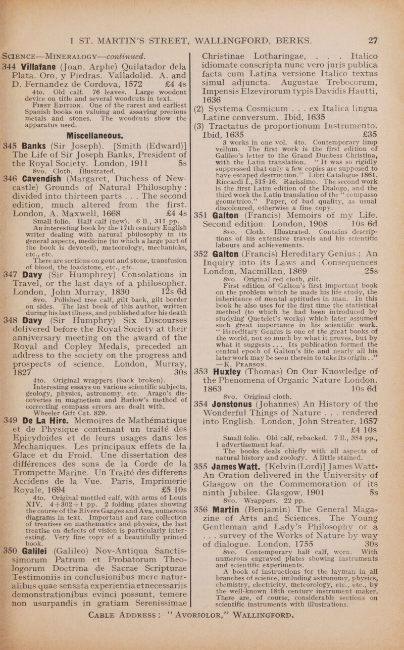 SciENCE—MINERALOGY—continued. 344 Villafane (Joan. Arphe) Quilatador dela Plata. Oro, y Piedras. Valladolid. A. and yD. Fernandez de Cordova, 1572 £4 4s Ato: - Old calf. “76 leaves. Large woodcut device on title and several woodcuts in text. First Epirion. One of the rarest and earliest Spanish books on valuing and assaying precious ts metals and stones. The woodcuts show the 4 apparatus used. b Miscellaneous. 345 Banks (Sir Joseph). [Smith (Edward)] _ The Life of Sir Joseph Banks, President of ‘ the Royal Society. London, 1911 5s 8vo. Cloth. I[llustrated. 346 Cavendish (Margaret, Duchess of New- castle) Grounds of Natural Philosophy : divided into thirteen parts .. . The second 4 edition, much altered from the first. _ London, A. Maxwell, 1668 £4 4s Small folio. Half calf (new). 6 I., 311 pp. 2 An interesting book by the 17th century English 7 writer dealing with natural philosophy in its general aspects, Medicine (to which a large part of - the book is devoted), meteorology, mechanicks, $y etc., etc. There are sections on gout and stone, transfusion re of blood, the loadstone, etc., etc. 347 Davy (Sir Humphrey) Consolations in _ Travel, or the last days of a philosopher. _ London, John Murray, 1830 12s 6d 3 8vo. Polished tree calf, gilt back, gilt border A on sides. The last book of this author, written #2, during his last illness, and published after his death 348 Davy (Sir Humphry) Six Discourses delivered before the Royal Society at their anniversary meeting on the award of the Royal and Copley Medals, preceded an address to the society on the progress and prospects of science. London, Murray, a ‘i et 7 2 1827 30s Se Ato. Original wrappers (back broken). - Interesting essays on various scientific subjects, i geology, physics, astronomy, etc. Arago’s dis- e coveries in magnetism and Barlow’s method of y correcting compass errors are dealt with. Vg Wheeler Gift Cat. 829. 349 De La Hire. Memoires de Mathématique et de Physique contenant un traité des _ Epicydoides et de leurs usages dans les _ Mechaniques. Les principaux effets de la Glace et du Froid. Une dissertation des _ différences des sons de la Corde de la _ Trompette Marine. Un Traité des differens mccidens de la Vue. Paris, Imprimerie Royale, 1694 £5 10s 4to. Original mottled calf, with arms of Louis XIV. 4+302+1 pp. 2 folding plates showing the course of the Rivers Ganges and Ava, numerous diagrams in text. Important and rare collection a of treatises on mathematics and physics, the last treatise on defects of vision is particularly inter- esting. Very fine copy of a beautifully printed book. 50 Galilei (Galileo) Nov-Antiqua Sanctis- _ Simorum Patrum et Probatorum Theo- logorum Doctrina de Sacrae Scripturae _ Testimoniis in conclusionibus mere natur- _alibus quae sensata experientia etnecessariis ee -monstrationibus evinci possunt, temere a non usurpandis in gratiam Serenissimae WALLINGFORD, BERKS. 27 Christinae Lotharingae, Italico idiomate conscripta nunc vero juris publica facta cum Latina versione Italico textus simul adjuncta. Augustae Trebocorum, Impensis Elzevirorum typis Davidis Hautti, 1636 (2) Systema Cosmicum .. . ex Italica lingua Latine conversum. Ibid, 1635 (3) Tractatus de proportionum Instrumento. Ibid, 1635 £35 3 works in one vol. 4to. Contemporary limp vellum. The first work is the first edition of Galileo’s letter to the Grand Duchess Christina, with the Latin translation. ‘‘ It was so rigidly suppressed that only a few copies are supposed to have escaped destruction.’’ Libri Catalogue 1861. Riccardi I.,515-16, Rarissimo. The second work is the first Latin edition of the Dialogo, and the third work the Latin translation of the ‘‘ compasso geometrico.’’ Paper, of bad quality, as usual discoloured, otherwise a fine copy. 351 Galton (Francis) Memoirs of my Life. Second edition. London, 1908 10s 6d 8vo. Cloth. Illustrated. Contains descrip- tions of his extensive travels and his scientific labours and achievements. 352 Galton (Francis) Hereditary Genius: An Inquiry into its Laws and Consequences London, Macmillan, 1869 25s 8vo. Original red cloth, gilt. First edition of Galton’s first important book on the problem which he made his life study, the inheritance of mental aptitudes in man. In this book he also uses for the first time the statistical method (to which he had been introduced by studying Quetelet’s works) which later assumed such great importance in his scientific work. “‘ Hereditary Genius is one of the great books of the world, not so much by what it proves, but by what it suggests... Its publication formed the central epoch of Galton’s life and nearly all his later work may be seen therein to take its origin . .”” —K. PEARSON. 353 Huxley (Thomas) On Our Knowledge of the Phenomena of Organic Nature London. 1863 10s 6d 8vo. Original cloth. 354 Jonstonus (Johannes) An History of the Wonderful Things of Nature. . . rendered into English. London, John Streater, 1657 £4 10s Small folio. Old calf, rebacked. 7 ll., 354 pp., 1 advertisement leaf. The books deals chiefly with all aspects of natural history and zoology. <A little stained. 355 James Watt. [Kelvin (Lord)] James Watt- An Oration delivered in the University of Glasgow on the Commemoration of its ninth Jubilee. Glasgow, 1901 5s 8vo. Wrappers. 22 pp. 356 Martin (Benjamin) The General Maga- zine of Arts and Sciences. The Young Gentleman and Lady’s Philosophy or a . survey of the Works of Nature by way of dialogue. London, 1755 30s 8vo. Contemporary half calf, worn. With numerous engraved plates showing instruments and scientific experiments. A book of instructions for the layman in all branches of science, including astronomy, physics, chemistry, electricity, meteorology, etc., etc., by the well-known 18th century instrument maker. There are, of course, considerable sections on scientific instruments with illustrations.
