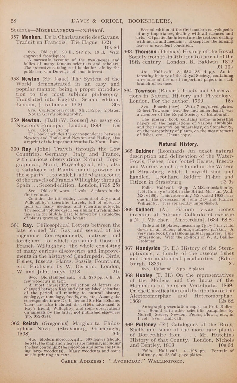 28 ScIENCE—MISCELLA NEOUS—continued. 357 Menken. De la Charlatanerie des Savans. Traduit en Francois. The Hague, 1721 10s 6d 8vo. Old calf. 20 Il., 242 pp., 19 ll. With engraved frontispiece. A sarcastic account of the weaknesses and follies of many famous scientists and scholars. The extensive catalogue of books for sale by the publisher, van Duren, is of some interest. 358 Newton (Sir Isaac) The System of the World, demonstrated in an easy and popular manner, being a proper introduc- tion to the most sublime philosophy. Translated into English. Second edition, London, J. Robinson 1740 30s S8vo. Contemporarycalf. 811.,152pp. 2plates. Not in Gray’s bibliography. 359 Newton. [Ball (W. Rouse)] An essay on Newton’s Principia. London, 1893 15s 8vo. Cloth. 175 pp. The book includes the correspondence between Newton and Hooke and Newton and Halley, also areprint of the important treatise De Motu. Rare 360 Ray (John) Travels through the Low Countries, Germany, Italy and France, with curious observations Natural, Topo- graphical, Moral, Physiological, etc., also a Catalogue of Plants found growing in those parts... to whichis added an account of the travels of Francis Willughby through Spain ...Second edition. London, 1738 25s 8vo. Old calf, worn. 2 vols. 3 plates in the first volume. Contains the interesting account of Ray’s and Willoughby’s scientific travels, full of observa- tions on Many medical and scientific subjects. The second volume describes similar travels under- taken in the Middle East, followed by a catalogue of plants growing in the levant. 361 Ray. Philosophical Letters between the late learned Mr. Ray and several of his ingenious Correspondents, natives and foreigners, to which are added those of Francis Willughby ; the whole consisting of many curious discoveries and improve- ments in the history of Quadrupeds, Birds, Fishes, Insects, Plants, Fossils, Fountains, etc. Published by W. Derham. London, _ W. and John Innys, 1718 21s 8vo. Old stamped calf. 411.,376pp.,6ll. A few woodcuts in text. A most interesting collection of letters ex- changed between Ray and distinguished scientists of the period, all relating to natural history, zoology, entomology, fossils, etc., etc. Among the correspondents are Dr. Lister and Sir Hans Sloane. There are also included the lettérs addressed to Ray’s friend, Willughby, and some observations on animals by the latter not published elsewhere (pp. 352-354). 362 Reisch (Gregorius) Margharita Philos- ophica Nova. (Strasbourg, Grueninger, 1508) 30s 4to. Modern morocco, gilt. 507 leaves (should be 514, the map and 7 leaves are missing, including the last containing the colophon and some contain- ing large woodcuts). Many woodcuts and some Tusic printing in text. CABLE ADDRESS: Bi Second edition of the first modern encyclopedia of any importance, dealing with all sciences and arts. Of particular interest are the sections dealing with music and medicine. Except for the missing leaves in excellent condition. 363 Thomson (Thomas) History of the Royal Society from its institution to the end of the 18th century. London, R. Baldwin, 1812 £1 10s 4to. Half calf. 8+552+83+4 pp. An in- teresting history of the Royal Society, containing a resumé of the most important papers in each branch of science. 364 Townson (Robert) Tracts and Observa- tions in Natural History and Physiology. London, For the author, 1799 15s 8vo. Boards (new). With 7 engraved plates. Robert Townson, traveller and mineralogist, was a member of the Royal Society of Edinburgh. The present book contains some interesting papers on the respirations of various amphibia and their anatomy, on mineralogy, on Stonehenge, on the perceptivity of plants, on the measurement of fishes, etc. Uncut copy. Natural History. 365 Baldner (Leonhard) An exact natural description and delineation of the Water- Fowls, Fishes, four footed Beasts, Insects and Worms which are found in the Waters at Strassburg which I myself shot and handled. Leonhard Baldrer Fisher and Citizen in Strassburg £3 3s Folio. Half calf. 48 pp. A MS. translation by J. H. Gurney of a MS. in the British Museum (Add. MS. 6486). This interesting MS. dated 1653, was one in the possession of John Ray and Frances Willughby. [tis apparently unpublished. 366 Collaert (A.) Piscium vivae icones inventae ab Adriano Collardo et excusae a N. J. Visscher. [Amsterdam], 1634 £8 8s Title and 19 plates, measuring 74 by 5 ins., laid down in an oblong album, stamped pigskin. A very rare book by a famous animal engraver. Fine impressions. With the ex-libris of W. A. Baillie- Grohman. 367 Handyside (P. D.) History of the Stern- optixinae, a family of the osseous fishes and their anatomical peculiarities. (Edin- burgh, 1839) 3s 8vo. Unbound. 8 pp., 2 plates. 368 Huxley (T. H.) On the representatives of the Molleus and the Incus of the Mammalia in the other Vertebrata. 1869. On the Classification and distribution of the . Alectoromorphae and MHeteromorphae. 1868 12s 6d Autograph presentation copies to Prof. Rolles- ton. Bound with other scientific pamphlets by Morrell, Seeley, Newton, Peters, Flower, etc., in I vol. 8vo. Half calf. 369 Pulteney (R.) Catalogues of the Birds, Shells and some of the more rare plants ofeWorsetsinre trom. Mr. Hutchins History of that County. London, Nichols and Bentley, 1813 10s 6d Folio. Half calf. 4+108 pp. Portrait of Pulteney and 23 full-page plates.