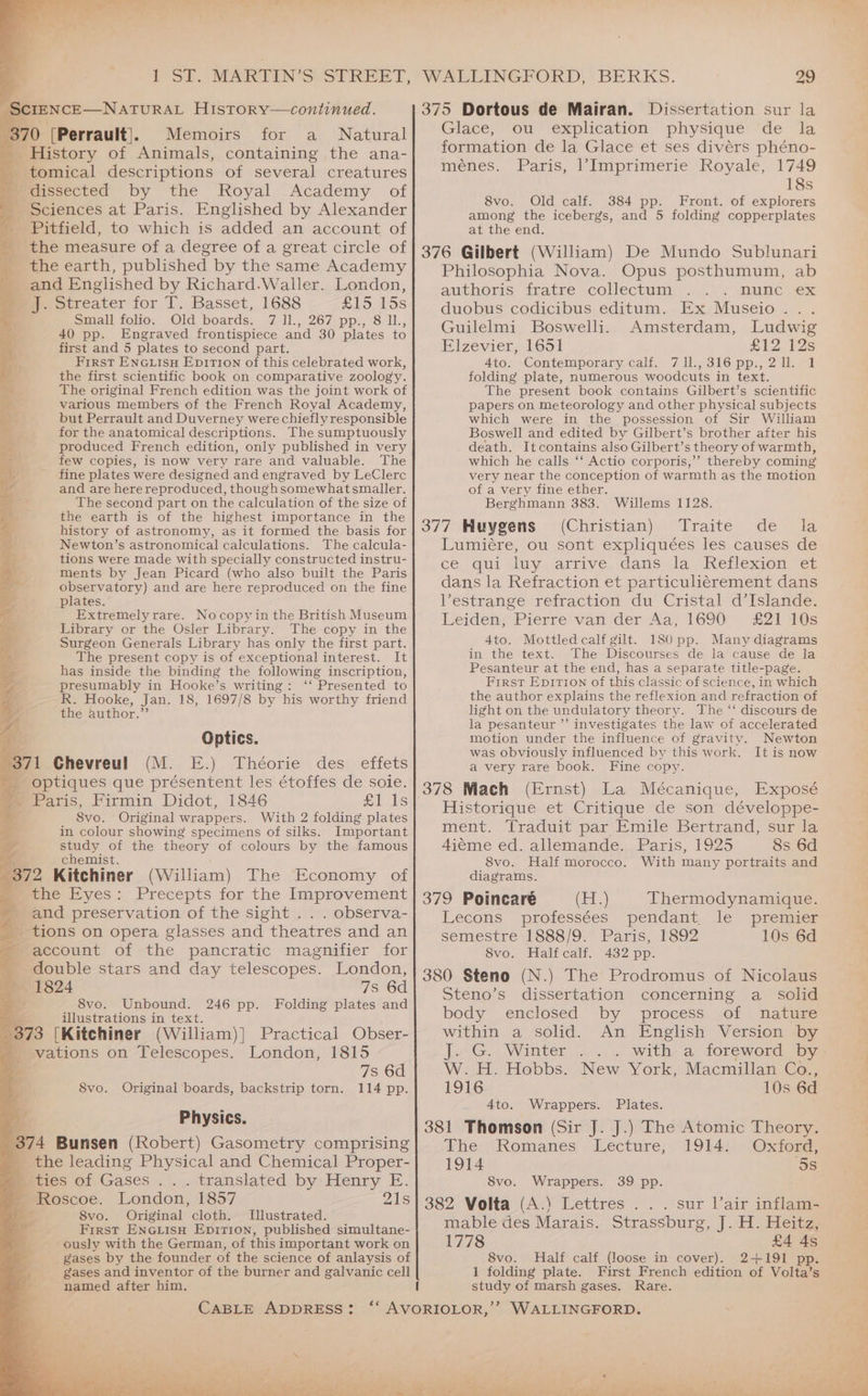 pee ! iA SIENCE—NATURAL HiIstoryv—continued. 370 [Perrault], Memoirs for a Natural History of Animals, containing the ana- _tomical descriptions of several creatures medissected by the Royal Academy of Sciences at Paris. Englished by Alexander Pitfield, to which is added an account of - the measure of a degree of a great circle of the earth, published by the same Academy _ and Englished by Richard.Waller. London, _ J. Streater for T. Basset, 1688 £15 15s Small folio. Old boards. 7 11., 267 pp., 8 11., 40 pp. Engraved frontispiece and 30 plates to first and 5 plates to second part. ae, First ENGLISH Ep1TrIon of this celebrated work, ye the first scientific book on comparative zoology. The original French edition was the joint work of various members of the French Royal Academy, er but Perrault and Duverney were chiefly responsible * for the anatomical descriptions. The sumptuously produced French edition, only published in very few copies, is now very rare and valuable. The fine plates were designed and engraved by LeClerc and are herereproduced, thoughsomewhat smaller. The second part on the calculation of the size of the earth is of the highest importance in the history of astronomy, as it formed the basis for Newton’s astronomical calculations. The calcula- tions were made with specially constructed instru- ments by Jean Picard (who also built the Paris observatory) and are here reproduced on the fine plates. a Extremelyrare. Nocopyin the British Museum Library or the Osler Library. The copy in the ‘4 Surgeon Generals Library has only the first part. aa” The present copy is of exceptional interest. It 9 has inside the binding the following inscription, presumably in Hooke’s writing: ‘‘ Presented to ae R. Hooke, Jan. 18, 1697/8 by his worthy friend yy the author.” Optics. 1 Chevreul (M. E.) Théorie des effets -optiques que présentent les étoffes de soie. Paris, Firmin Didot, 1846 fi ls 8vo. Original wrappers. With 2 folding plates in colour showing specimens of silks. Important study of the theory of colours by the famous chemist. 372 Kitchiner (William) The Economy of wae Eyes: Precepts for the Improvement _ and preservation of the sight . . . observa- _ tions on opera glasses and theatres and an y account of the pancratic magnifier for - double stars and day telescopes. London, > 1824 7s 6d Ka 8vo. Unbound. 246 pp. Folding plates and illustrations in text. 373 [Kitchiner (William)] Practical Obser- vations on Telescopes. London, 1815 7s 6d 114 pp. ieinn ep hed ap £ S8vo. Original boards, backstrip torn. Mt Physics. 374 Bunsen (Robert) Gasometry comprising _ the leading Physical and Chemical Proper- miies of Gases ... translated by Henry E. - Roscoe. London, 1857 21s . S8vo. Original cloth. Illustrated. First ENGLISH Epition, published simultane- ously with the German, of this important work on gases by the founder of the science of anlaysis of gases and inventor of the burner and galvanic cell named after him. WALLINGFORD, BERKS. 29 375 Dortous de Mairan. Dissertation sur la Glace, ou explication physique de la formation de la Glace et ses divérs phéno- ménes. Paris, l’Imprimerie Royale, 1749 18s 8vo. Old calf. 384 pp. Front. of explorers among the icebergs, and 5 folding copperplates at the end. 376 Gilbert (William) De Mundo Sublunari Philosophia Nova. Opus posthumum, ab authoris fratre collectum DUHC eX duobus codicibus editum. Ex Museio... Guilelmi Boswelli. Amsterdam, Ludwig Elzevier, 1651 £12 12s 4to. Contemporary calf. 711.,316pp.,2ll. 1 folding plate, numerous woodcuts in text. The present book contains Gilbert’s scientific papers on meteorology and other physical subjects which were in the possession of Sir William Boswell and edited by Gilbert’s brother after his death. Itcontains also Gilbert’s theory of warmth, which he calls ‘‘ Actio corporis,” thereby coming very near the conception of warmth as the motion of a very fine ether. Berghmann 383. Willems 1128. 377 Huygens (Christian) Traite de la Lumiére, ou sont expliquées les causes de ce. gui luy. arrive, dans la Reflexion. er dans la Refraction et particuliérement dans Vestrange refraction du Cristal d’Islande. Leiden, Pierre van der Aa, 1690 £21 10s 4to. Mottled calf gilt. 180 pp. Many diagrams in the text. The Discourses de la cause de la Pesanteur at the end, has a separate title-page. First Epirron of this classic of science, in which the author explains the reflexion and refraction of light on the undulatory theory. The ‘‘ discours de la pesanteur ’’ investigates the law of accelerated motion under the influence of gravity. Newton was obviously influenced by this work. It is now a very rare book. Fine copy. 378 Mach (Ernst) La Mécanique, Exposé Historique et Critique de son développe- ment. Traduit par Emile Bertrand, sur la 4iéme ed. allemande. Paris, 1925 8s 6d 8vo. Half morocco. With many portraits and diagrams, 379 Poincaré (H.) Thermodynamique. Leeons professées pendant. le premier Semestre 1888/9. Paris, 1892 8vo. Half calf. 432 pp. 380 Steno (N.) The Prodromus of Nicolaus Steno’s dissertation concerning a_ solid body...epclosed by ‘process of nature within a solid. An English Version by jw -G. Winter W. H. Hobbs. 1916 4to. Wrappers. Plates. 381 Thomson (Sir J. J.) The Atomic Theory. The Romanes Lecture, 1914. Oxford, 1914 ‘5s 10s 6d New York, Macmillan Co., 10s 6d S8vo. Wrappers. 39 pp. 382 Volta (A.) Lettres . . . sur Vair inflam- mable des Marais. Strassburg, J. H. Heitz, 1778 £4 4s 8vo. Half calf (loose in cover). 2+191 pp. 1 folding plate. First French edition of Volta’s Rare.