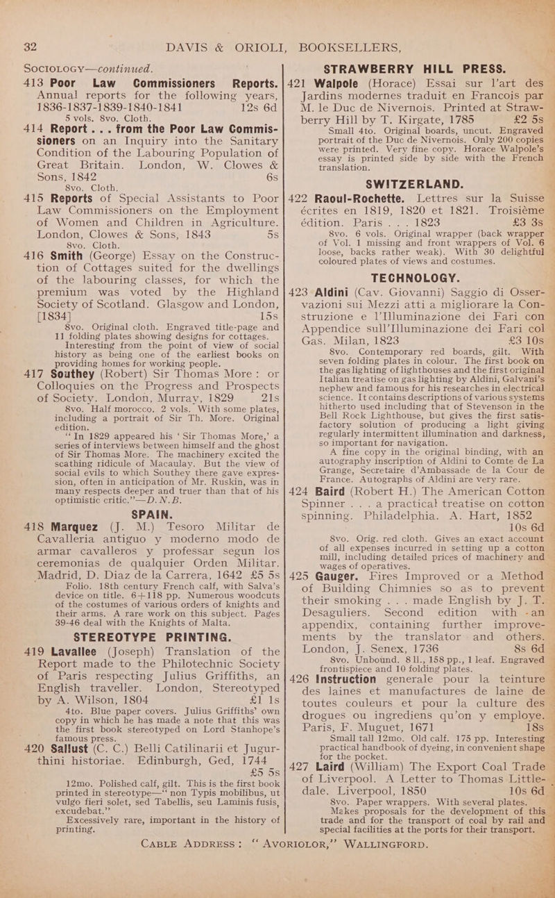 SocloLoGcy—continued. 413 Poor Law Commissioners Annual reports for the following years, 1836-1837-1839-1840-1841 12s 6d 5 vols. 8vo. Cloth. 414 Report... from the Poor Law Commis- sioners on an Inquiry into the Sanitary Condition of the Labouring Population of Great i britain. selondon, “WualGlowes &amp; Sons, 1842 6s 8vo. Cloth. 415 Reports of Special Assistants to Poor Law Commissioners on the Employment of Women and Children in Agriculture. London, Clowes &amp; Sons, 1843 5s 8vo. Cloth. 416 Smith (George) Essay on the Construc- tion of Cottages suited for the dwellings of the labouring classes, for which the premium was voted by the Highland Society of Scotland. Glasgow and London, [1834] 15s 8vo. Original cloth. Engraved title-page and 11 folding plates showing designs for cottages. Interesting from the point of view of social history as being one of the earliest books on providing homes for working people. 417 Southey (Robert) Sir Thomas More: or Colloquies on the Progress and Prospects of Society. London, Murray, 1829 21s 8vo. Half morocco, 2 vols. With some plates, including a portrait of Sir Th. More. Original edition. “In 1829 appeared his ‘ Sir Thomas More,’ a series of interviews between himself and the ghost of Sir Thomas More. The machinery excited the scathing ridicule of Macaulay. But the view of social evils to which Southey there gave expres- sion, often in anticipation of Mr. Ruskin, was in many respects deeper and truer than that of his optimistic critic.”—D.N.B. SPAIN. 418 Marquez (J. M.) Tesoro Militar de Cavalleria antiguo y moderno modo de armar cavalleros y professar segun los ceremonias de qualquier Orden Militar. Madrid, D. Diaz de la Carrera, 1642 £5 5s Folio. 18th century French calf, with Salva’s device on title. 6+118 pp. Numerous woodcuts of the costumes of various orders of knights and their arms. A rare work on this subject. Pages 39-46 deal with the Knights of Malta. STEREOTYPE PRINTING. 419 Lavallee (Joseph) Translation of the Report made to the Philotechnic Society of Paris respecting Julius Griffiths, English traveller. London, Stereotyped by A. Wilson, 1804 £1 1s 4to. Blue paper covers. Julius Griffiths’ own copy in which he has made a note that this was the first book stereotyped on Lord Stanhope’s famous press. 420 Sallust (C. C.) Belli Catilinarii et Jugur- thini historiae. Edinburgh, Ged, 1744 £5 5s 12mo. Polished calf, gilt. This is the first book printed in stereotype—‘‘ non Typis mobilibus, ut vulgo fieri solet, sed Tabellis, seu Laminis fusis, excudebat.”’ Excessively rare, important in the history of printing. CABLE ADDRESS: STRAWBERRY HILL PRESS. Jardins modernes traduit en Francois par M. le Duc de Nivernois. Printed at Straw- berry Hill by T. Kirgate, 1785 £2708 Small 4to. Original boards, uncut. Engraved portrait of the Duc de Nivernois. Only 200 copies were printed. Very fine copy. Horace Walpole’s essay is printed side by side with the French translation. SWITZERLAND. 422 Raoul-Rochette. Lettres sur la Suisse écrites en 1819, 1820 et 1821. Troisiéme edition. Maris. | lose £3535 8vo. 6 vols. Original wrapper (back wrapper of Vol. 1 missing and front wrappers of Vol. 6 loose, backs rather weak). With 30 delightful coloured plates of views and costumes. TECHNOLOGY. 423 Aldini (Cav. Giovanni) Saggio di Osser- vazioni sui Mezzi atti a migliorare la Con- struzione e 1]’Illuminazione dei Fari con Gas. Milan, 1823 8vo. £3 10s Contemporary red boards, gilt. the gas lighting of lighthouses and the first original Italian treatise on gas lighting by Aldini, Galvani’s nephew and famous for his researches in electrical science. It contains descriptions of various systems hitherto used including that of Stevenson in the factory solution of producing a light giving regularly intermittent Ulumination and darkness, so important for navigation. A fine copy in the original binding, with an autography inscription of Aldini to Comte de La Grange, Secretaire d’Ambassade de la Cour de France. Autographs of Aldini are very rare. 424 Baird (Robert H.) The American Cotton Spinner ...a practical treatise on cotton spinning. Philadelphia. A. Hart, 1852 of all expenses incurred in setting up a cotton wages of operatives. of Building Chimnies so as to prevent their smoking . . . made English by J. T. Desaguliers. Second edition with -an appendix, containing further improve- ments by the ~ translator: and \others London, J. Senex, 1736 8s 6d 8vo. Unbound. 81l., 158 pp., 1 leaf. Engraved frontispiece and 10 folding plates. des laines et manufactures de laine de drogues ou ingrediens qu’on y employe. Paris, F. Muguet, 1671 18s Small tall 12mo. Old calf. 175 pp. Interesting practical handbook of dyeing, in convenient shape for the pocket. 427 Laird (William) The Export Coal Trade of Liverpool. A Letter to Thomas Little- dale. Liverpool, 1850 10s 6d 8vo. Paper wrappers. With several plates. trade and for the transport of coal by rail and special facilities at the ports for their transport. | | d