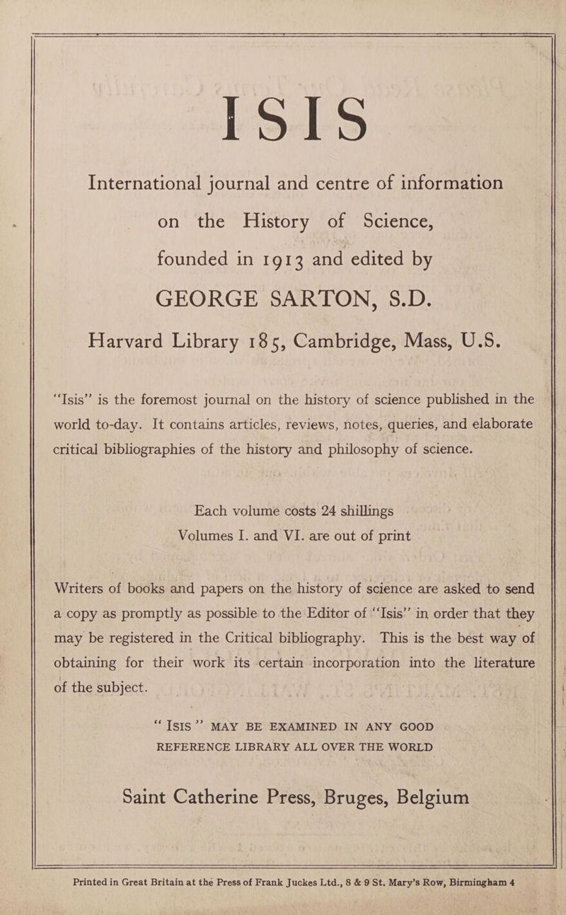 LSS International journal and centre of information on the History of Science, founded in 1913 and edited by GEORGE SARTON, 5S.D. Harvard Library 185, Cambridge, Mass, U.5. “Tsis’” is the foremost journal on the history of science published in the world to-day. It contains articles, reviews, notes, queries, and elaborate critical bibliographies of the history and philosophy of science. Each volume costs 24 shillings Volumes I. and VI. are out of print Writers of books and papers on the history of science are asked to send a copy as promptly as possible to the Editor of “Isis” in order that they may be registered in the Critical bibliography. This is the best way of obtaining for their work its certain incorporation into the literature of the subject. a) “Isis ’’ MAY BE EXAMINED IN ANY GOOD REFERENCE LIBRARY ALL OVER THE WORLD Saint Catherine Press, Bruges, Belgium