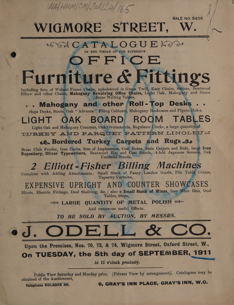 ill, Easy Chairs, Sittees, Bentwood Including Sets of Walut ght Vak, Mahogany and Green Elbow and other Chaiis : % ‘op Desks . . Slope Desks, Stoolay Oak a Advance * = Filing Cabinets, Mahogany ¢ okeases and Pigeon: foles, LIGHT OAK BOARD ROOM TABLES Light Oak and Mahogany Counters, Oak vermantels, Regulator Clocks, a large quantity,of TURKEY AS D PARQ? TeATT N LINOLEU™M Py Bordéred Turkey _Canpets and Rugs 90 — Brass Club Fender, Iron Curbs, Sets of Implements, Comp: Pores Stair Carpets and Rods, lar Iron Repository, Oliver Typewriters, Bentwood Hat and Coa ¢ Stands, 4-fold Japanese Screens, Oak > Umbtella Stands, ~ 2 Elliott - Fisher “Billing Machin et Complete with Adding Ptiacle ents 5 Small Stock of Fancy Leather Goods, Pile Table Covers, Tapestry Curtains, EXPENSIVE UPRIGHT AND COUNTER SHOWASES Blinds, Electric Fittings, Deal Shelving, &amp;c.; also a Small Stock of Wines Trop | ne Bins, Deal =. Tables, Steps, re 't LARGE QUANTITY OF METAL POLISH + And neepue useful Effects TO BE SOLD BY. AUCTION, BY MESSRS. «J. ODELL &amp; CO. Upon the Premises, Nos. 70, 72, &amp; 74, Wigmore Street, Oxford Street, W., On TUESDAY, the 5th day of SEPTEMBER, 1911 ‘nme At 12 o’clock precisely. Public View Saturday and Monday prior, (Private View by arrangement). Catalogues may be obtained of the Auctioneers, Telephone HOLBORN 654. 6, GRAY’S INN PLACE, GRAY'S INN, W.C.