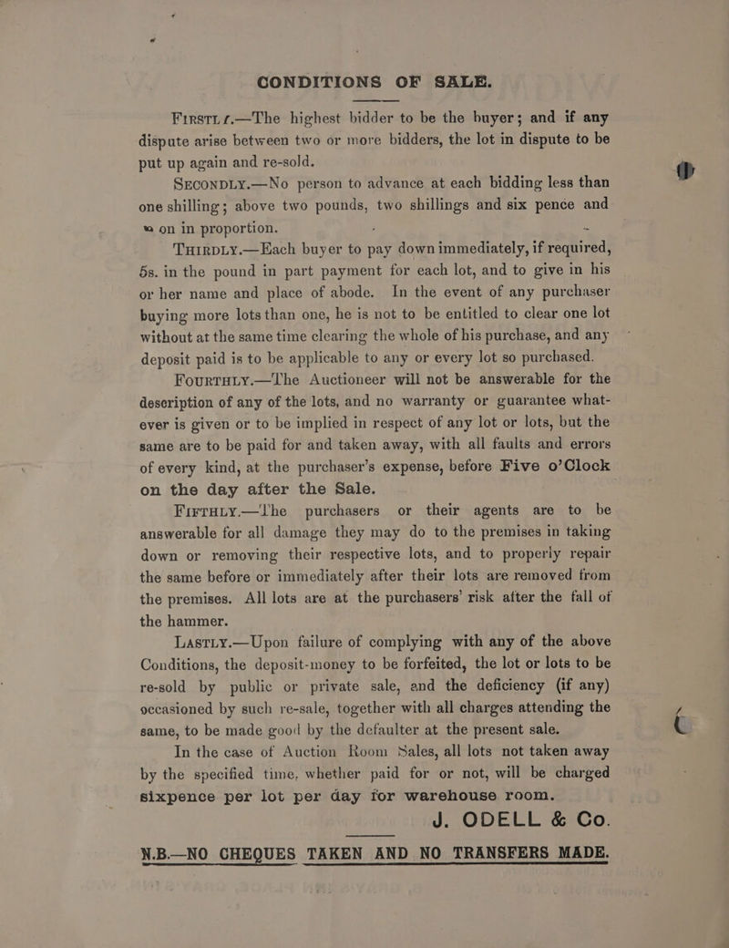 CONDITIONS OF SALE. Firstts.—The highest bidder to be the buyer; and if any dispute arise between two or more bidders, the lot in dispute to be put up again and re-sold. SeconDLy.—No person to advance at each bidding less than one shilling; above two pa 5 two shillings and six pence and * on in proportion. THIRDLY.—Each buyer to pay down immediately, if re fital Ss. in the pound in part payment for each lot, and to give in his or her name and place of abode. In the event of any purchaser buying more lots than one, he is not to be entitled to clear one lot without at the same time clearing the whole of his purchase, and any deposit paid is to be applicable to any or every lot so purchased. Fourtaiy.—The Auctioneer will not be answerable for the description of any of the lots, and no warranty or guarantee what- ever is given or to be implied in respect of any lot or lots, but the same are to be paid for and taken away, with all faults and errors of every kind, at the purchaser’s expense, before Five o’Clock on the day after the Sale. ; FirtHty.—lhe purchasers or their agents are to be answerable for all damage they may do to the premises in taking down or removing their respective lots, and to properly repair the same before or immediately after their lots are removed from the premises. All lots are at the purchasers’ risk after the fall of the hammer. | LastLy.—Upon failure of complying with any of the above Conditions, the deposit-money to be forfeited, the lot or lots to be re-sold by public or private sale, and the deficiency (if any) occasioned by such re-sale, together with all charges attending the same, to be made good by the defaulter at the present sale. In the case of Auction Room Sales, all lots not taken away by the specified time, whether paid for or not, will be charged sixpence per lot per day for warehouse room. J. ODELL &amp; Co. N.B—NO CHEQUES TAKEN AND NO TRANSFERS MADE.