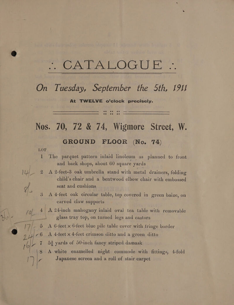 At TWELVE o’clock precisely. o¢ oe oe — oe o¢ +e LOT 1 Ly &amp; ae aS \7/- 6 yd A 6 rol ‘ 8 GROUND FLOOR (No. 74) ‘The parquet pattern inlaid linoleum as planned to front and back shops, about 60 square yards A 2-feet-3 oak umbrella stand with metal drainers, folding child’s chair and a bentwood elbow chair with embossed seat and cushions A 4-feet oak circular table, top covered in green baize, on carved claw supports A 24-inch mahogany inlaid oval tea table with removable glass tray top, on turned legs and castors A. 6-feet x 5-feet blue pile table cover with fringe border A 4-feet x 4-feet crimson ditto and a green ditto 53 yards of 50-inch fancy striped damask A white enamelled night commode with fittings, 4-fold Japanese screen and a roll of stair carpet