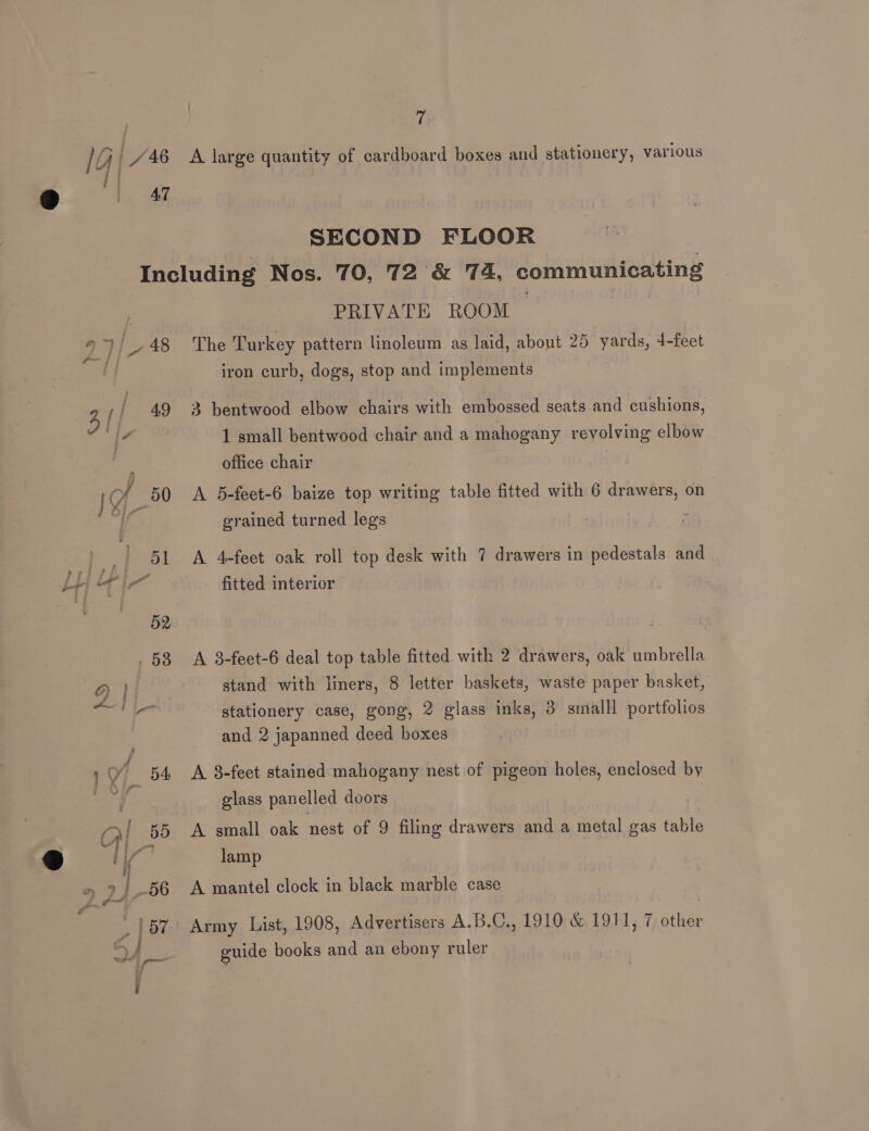 fe) }. AT SECOND FLOOR 52 , 58 PRIVATE ROOM The Turkey pattern linoleum as laid, about 25 yards, 4-feet iron curb, dogs, stop and implements 3 bentwood elbow chairs with embossed seats and cushions, 1 small bentwood chair and a mahogany revolving elbow office chair A 5-feet-6 baize top writing table fitted with 6 drawers, on grained turned legs A 4-feet oak roll top desk with 7 drawers in pedestals and fitted interior A 8-feet-6 deal top table fitted with 2 drawers, oak umbrella stand with liners, 8 letter baskets, waste paper basket, stationery case, gong, 2 glass inks, 3 smalll portfolios and 2 japanned deed boxes A 8-feet stained mahogany nest of pigeon holes, enclosed by glass panelled doors | A small oak nest of 9 filing drawers and a metal gas table lamp A mantel clock in black marble case Army List, 1908, Advertisers A.B.C., 1910 &amp; 1911, 7 other guide books and an ebony ruler |