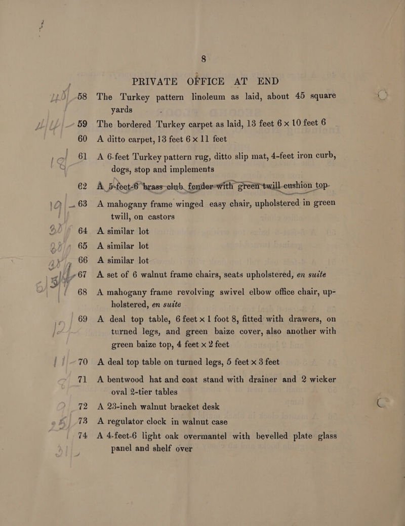 PRIVATE OFFICE AT END The Turkey pattern linoleum as laid, about 45 square yards The bordered Turkey carpet as laid, 13 feet 6 x 10 feet 6 A ditto carpet, 13 feet 6 x 11 feet A 6-feet Turkey pattern rug, ditto slip mat, 4-feet iron curb, dogs, stop and implements A B-foct-4 “brass~club_ fender with green twill-cushion _top- A mahogany frame winged easy chair, upholstered in green twill, on castors A similar lot A similar lot A similar lot A set of 6 walnut frame chairs, seats upholstered, en suzte A mahogany frame revolving swivel elbow office chair, up- holstered, en sudte A deal top table, 6 feet x 1 foot 8, fitted with drawers, on turned legs, and green baize cover, also another with green baize top, 4 feet x 2 feet A deal top table on turned legs, 5 feet x 3 feet A bentwood hat and coat stand with drainer and 2 wicker oval 2-tier tables A 23-inch walnut bracket desk A regulator clock in walnut case A 4.feet-6 light oak overmantel with bevelled plate glass panel and shelf over