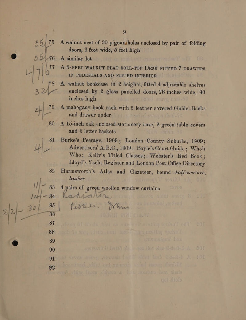A walnut nest of 30 pigeonsholes enclosed by pair of folding doors, 3 feet wide, 5 feet high A similar lot | A 5-FEET WALNUT FLAT ROLL-TOP DESK FITTED 7 DRAWERS IN PEDESTALS AND FITTED INTERIOR enclosed by 2 glass panelled doors, 26 inches wide, 90 inches high A mahogany book rack with 5 leather covered Guide Books and drawer under A 15-inch oak enclosed stationery case, 2 green table covers and 2 letter baskets Burke’s Peerage, 1909; London County Suburbs, 1909; Advertisers’ A.B.C., 1909; Boyle’s Court Guide; Who’s Who; Kelly’s Titled Classes; Webster's Red Book ; Lloyd’s Yacht Register and London Post Office Directory Harmsworth’s Atlas and Gazeteer, bound half-morocco, leather 4 pairs of green woollen window curtains Ir ye = “er A‘ 7m UA wv a Nese’ yr Ls fs ha