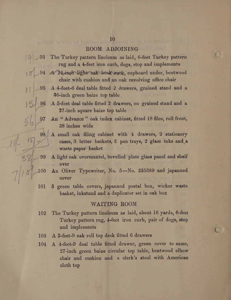 ZT ROOM ADJOINING _938 The Turkey pattern linoleum as laid, 6-feet Turkey pattern rug and a 4-feet iron curb, dogs, stop and implements 94 A 2M4-inchNight-oak\book\wack, cupboard under, bentwood chair with cushion and an oak revolving office chair _95 A 4-feet-6 deal table fitted 2 drawers, grained stand and a 86-inch green baize top table. 96 A 5-feet deal table fitted 2 drawers, on grained stand and a 27-inch square baize top table 97 An “ Advance” oak index cabinet, fitted 18 files, roll front, 38 inches wide j 98. A small oak filing cabinet with 4 drawers, 2 stationery cases, 3 letter baskets, 2 pen trays, 2 glass inks and_a waste paper. basket 99 A light oak overmantel, bevelled plate glass panel and shelf over cover 101 8 green table covers, japanncd postal box, wicker waste basket, inkstand and a duplicator set in oak box WAITING ROOM 102 The Turkey pattern linoleum as laid, about 16 yards, 6-feet Turkey pattern rug, 4-feet iron curb, pair of dogs, stop and implements 103 A 8-feet-9 oak roll top desk fitted 6 drawers 104 A 4-feet-9 deal table fitted drawer, green cover to same, 27-inch green baize circular top table, bentwood elbow chair and cushion and a clerk’s stool with American cloth top
