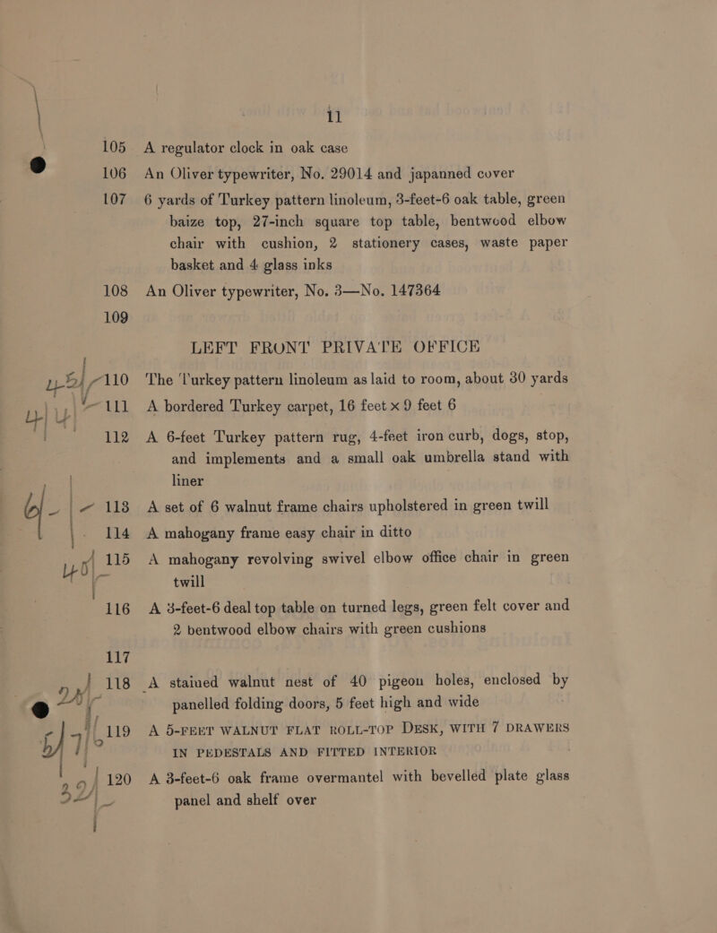 105 D | 106 Sey 2 Pal bl 11 ‘i 112 ks q- i 118 Lt Ha v J yo 1 i 116 117 n J 118 11 A regulator clock in oak case An Oliver typewriter, No. 29014 and japanned cover 6 yards of Turkey pattern linoleum, 3-feet-6 oak table, green baize top, 27-inch square top table, bentwood elbow chair with cushion, 2. stationery cases, waste paper basket and 4 glass inks An Oliver typewriter, No. 3—No. 147364 LEFT FRONT PRIVATE OFFICE The ‘Turkey pattern linoleum as laid to room, about 30 yards A bordered Turkey carpet, 16 feet x 9 feet 6 A 6-feet Turkey pattern rug, 4-feet iron curb, dogs, stop, and implements and a small oak umbrella stand with liner A set of 6 walnut frame chairs upholstered in green twill A mahogany frame easy chair in ditto A mahogany revolving swivel elbow office chair in green twill A 38-feet-6 deal top table on turned legs, green felt cover and 2 bentwood elbow chairs with green cushions A stained walnut nest of 40 pigeon holes, enclosed by panelled folding doors, 5 feet high and wide A 5-FEET WALNUT FLAT ROLL-TOP DESK, WITH 7 DRAWERS IN PEDESTALS AND FITTED INTERIOR A 3-feet-6 oak frame overmantel with bevelled plate glass panel and shelf over