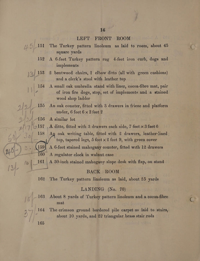 158 LEFT FRONT ROOM The Turkey pattern linoleum as laid to room, about 45 square yards A 6-feet Turkey pattern rug 4-feet iron curb, dogs and implements 2 bentwood chairs, 1 elbow ditto (all with eveen cushions) and a clerk’s stool with leather top A small oak umbrella stand with liner, cocoa-fibre mat, pair of iron fire dogs, stop, set of implements and a stained wood shop ladder An oak counter, fitted with 3 drawers in frieze and platform under, 6 feet 6 x 2 feet 2 A similar lot _ A ditto, fitted with 3 drawers each side, 7-feet x 3 feet 6 Ay oak writing table, fitted with 2 drawers, leather-lined | ye top, tapered legs, 5 feet x 2 feet 9, with green cover A 6-feet stained mahogany counter, fitted with 12 drawers + = 160 A regulator clock in walnut case (ts ! _ 161 ' A 30-inch stained mahogany slope desk with flap, on stand eae BACK ROOM 162 The Turkey pattern linoleum as laid, about 25 yards LANDING (No. 70) 163 About 8 yards of 'Turkey pattern linoleum and a cocoa-fibre é' mat »)/ 164 The crimson ground bordered pile carpet as laid to stairs, 165 about 10 yards, and 22 triangular brass stair rods