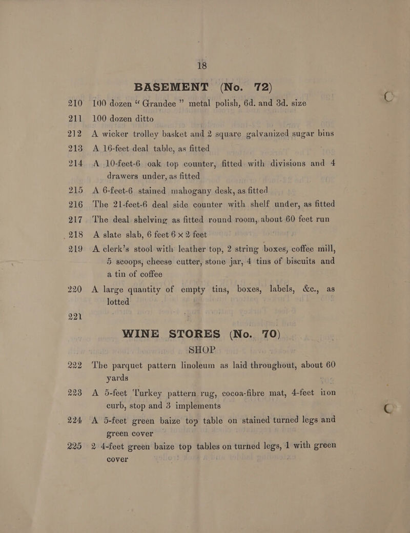 210 211 212 213 214 215 216 217 _ 218 219 220 221 222 223 224 229 18 BASEMENT (No. 72) 100 dozen “ Grandee ” metal polish, 6d. and 3d. size 100 dozen ditto | | | : A wicker trolley basket and 2 square ealvanized sugar bins A 16-feet deal table, as fitted A. .10-feet-6 oak top counter, fitted. with divisions and 4 drawers under, as fitted A 6-feet-6 stained mahogany desk, as fitted The 21-feet-6 deal side counter with shelf under, as fitted The deal shelving as fitted round room, about 60 feet run A slate slab, 6 feet 6 x 2 feet A clerk’s stool with leather top, 2 string boxes, coffee mill, 5 scoops, cheese cutter, stone jar, 4 tins of biscuits and a tin of coffee A large quantity of empty tins, boxes, labels, &amp;c., as lotted | : WINE STORES (No. 70) SHOP . The parquet pattern linoleum as laid throughout, about 60 yards A 5-feet ‘Turkey pattern rug, cocoa-fibre mat, 4-feet ion curb, stop and 3 implements A 5-feet ereen baize top table on stained turned legs and green cover , 2 4-feet green baize top tables on turned legs, 1 with green cover a Bay