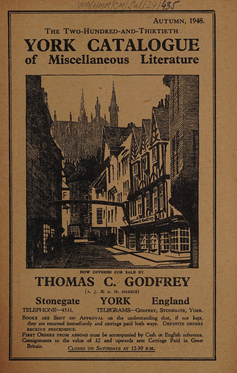 aoe = eh: ah C44). SAL ey gy ee eee _AuTumn, 1948. ae THE Two- HUNDRED-AND-THIRTIETH | YORK CATALOGUE | Tule Miscellaneous Literature SSS NOW OFFERED FOR SALE BY © THOMAS C. GODFREY oa J. wa M. HARRIS) _ Stonegate YORK _ England _ TELEPHONE—4531. _ -TELEGRAMS—Goprrey, STONEGATE, YORK. _ Booxs. ARE SENT ON APPROVAL on the understanding that, if not kept, — they are returned immediately anid carriage paid both ways. Dermirs ORDERS | - RECEIVE PRECEDENCE. “ First Orpers FROM ABROAD must he accompanied by Cash or English ean Consignments to the value of £2 and upwards sent Carriage Paid in Great CLOSED © ON SATURDAYS AT 12. ay P.M.