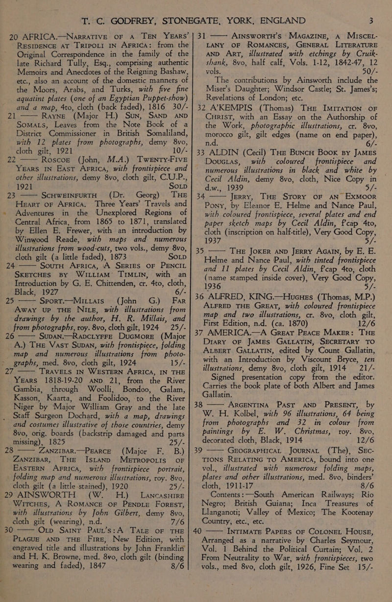 RESIDENCE AT TRIPOLI IN AgRICA: from the Original Correspondence in the family of the late Richard Tully, Esq., comprising authentic Memoirs and Anecdotes of the Reigning Bashaw, etc., also an account of the domestic manners of the Moors, Arabs, and Turks, with five fine aquatint plates (one of an Egyptian Puppet-show) and a map, 4to, cloth (back faded), 1816 30/- Rayne (Major H.) Sun, Sand AND Somats, Leaves from the Note Book of a District Commissioner in British Somaliland, with 12 plates from photographs, demy 8vo, cloth gilt, 1921 10/- 22 Roscogk (John, M.A.) Twenty-Five Years IN East Arrica, with frontispiece and other illustrations, demy 8vo, cloth gilt, C.U.P., 1921 SOLD ScHWEINFURTH (Dr. Georg) THE Heart oF Arrica. Three Years’ Travels and Adventures in the Unexplored Regions of Central Africa, from 1865 to 1871, translated by Ellen E. Frewer, with an introduction by Winwood Reade, with maps and numerous illustrations from wood-cuts, two vols., demy 8vo, cloth gilt (a little faded), 1873 SoLp SoutH Arrica, ‘A SERIES OF PENCIL SKETCHES By WILLIAM: TIMLIN, with an Introduction by G. E. Chittenden, cr. 4to, cloth, Black, 1927 6/- Sport.—Mitiais (John G.) Far Away up THE Nite, with illustrations from drawings by the author, H. R. Millais, and from photographs, roy. 8vo, cloth gilt, 1924 25/- 26 SupAN.—RapcLyYFFE DuGMorE (Major A.) THE Vast Supan, with frontispiece, folding map and numerous illustrations from photo- graphs, med. 8vo, cloth gilt, 1924 15/- TRAVELS IN WESTERN AFRICA, IN THE Years 1818-19-20 anp 21, from the River Gambia, through Woolli, Bondoo, Galam, Kasson, Kaarta, and Foolidoo, to the River Niger by ‘Major William Gray and the late Staff Surgeon Dochard, with a map, drawings and costumes illustrative of those countries, demy 8vo, orig. boards (backstrip damaged and parts 21 23 24 25 aN missing), 1825 25/- 28 ZANZIBAR.—PEARCE (Major F._ B.) ZANZIBAR, THE ISLAND METROPOLIS OF EASTERN AFRICA, with frontispiece portrait, folding map and numerous illustrations, roy. 8vo, cloth gilt (a little stained), 1920 25/ 29 AINSWORTH (W. H.) LancasHire WircHes, A RoMANCE OF PENDLE ForEST, with illustrations by John Gilbert, demy 8vo, cloth gilt (wearing), n.d. 7/6 30 Oxtp Saint Paut’s:A Tate OF THE PLAGUE AND THE Fire, New Edition, with engraved title and illustrations by John Franklin and H. K. Browne, med. 8vo, cloth gilt (binding wearing and faded), 1847 8/6 LANY OF ROMANCES, GENERAL LITERATURE AND ArT, illustrated with etchings by Crutk- shank, 8vo, half calf, Vols. 1-12, 1842-47, 12 vols, 50/- The contributions by Ainsworth include the Miser’s Daughter; Windsor Castle; St. James’s; Revelations of London; etc. 32 AKEMPIS (Thomas) THe IMITATION OF CHRIST, with an Essay on the Authorship of the Work, photographic illustrations, cr. 8vo, morocco gilt, gilt edges (name on end paper), n.d. 6/- 33 ALDIN (Cecil) THe BuncH Book By JAMES Doucias, with coloured frontispiece and numerous illustrations in black and white by Cecil Aldin, demy 8vo, cloth, Nice Copy in d.w., 1939 5/- 34 —— Jerry, THe Srory oF AN ExMoorR Pony, by Eleanor E. Helme and Nance Paul, with coloured frontispiece, several plates and end paper sketch maps by Cecil Aldin, fcap 4to, cloth (inscription on half-title), Very Good Copy, 1937 3/- THE JOKER AND JERRY AGAIN, by E. E. Helme and Nance Paul, with tinted frontispiece and I1 plates by Cecil Aldin, Pcap 4to, cloth (name stamped inside cover), Wery Good Copy 1936 5/- 36 ALFRED, KING.—HucHes (Thomas, M.P.) ALFRED THE GREAT, with coloured frontispiece map and two illustrations, cr. 8vo, cloth gilt, First Edition, n.d. (ca. 1870) 12/6 37 AMERICA.—A Great Peace Maker: THE Diary OF JAMES GALLATIN, SECRETARY TO ALBERT GALLATIN, edited by Count Gallatin, with an Introduction by Viscount Bryce, ten illustrations, demy 8vo, cloth gilt, 1914 21/- Signed presentation copy from the editor. Carries the book plate of both Albert and James Gallatin. 38 ARGENTINA PAST AND PRESENT, by W. H. Kolbel, with 96 illustrations, 64 being from photographs and 32 in colour from paintings by E. W. Christmas, roy. 8vo, decorated cloth, Black, 1914 12/6 GEOGRAPHICAL JouRNAL (The), Skc- TIONS RELATING TO AMERICA, bound into one vol., illustrated with numerous folding maps, plates and other illustrations, med. 8vo, binders’ cloth, 1911-17 8/6 Contents: —South American Railways; Negro; British Guiana; Inca Treasures of Llanganoti; Valley of Mexico; The Kootenay Country, etc., etc. INTIMATE PAPERS OF COLONEL House, Arranged as a narrative by Charles Seymour, Vol. 1 Behind the Political Curtain; Vol. 2 From Neutrality to War, with frontispieces, two vols., med 8vo, cloth gilt, 1926, Fine Set 15/- 35 39 40