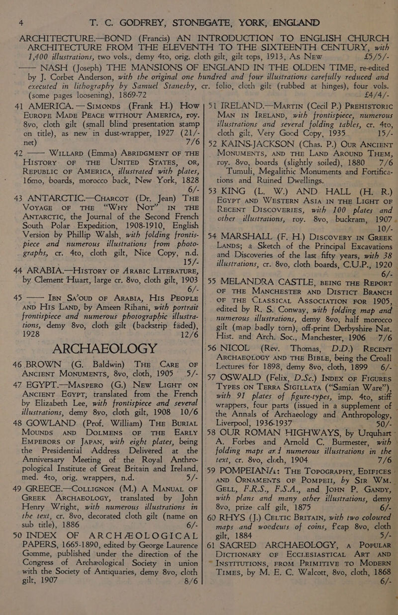 £5/5/- (some pages loosening), 1869-72 . 41 AMERICA.—Simonps (Frank H.) How Europe Mapg PEAcE wiITHoutT AMERICA, roy. 8vo, cloth gilt (small blind presentation stamp on title), as new in dust-wrapper, 1927 (21/- net) 7/6 WILLARD (Emma) ABRIDGMENT OF THE History: OF THE UNITED STATES, OR, REPUBLIC OF AMERICA, illustrated with plates, 16mo, boards, morocco back, New. York, 1828 Gwe 6/- 43 ANTARCTIC.—Cuarcor (Dr. Jean) THE VoYAGE OF THE “WuHy Not’ IN THE ANTARCTIC, the Journal of the Second French South Polar Expedition, 1908-1910, English Version by Phillip Walsh, with folding frontts- piece and numerous illustrations from photo- graphs, cr. 4to, cloth gilt, Nice Copy, n.d. 1 by ‘Clement ‘Huart, large cr. 8vo, cloth gilt, 1903 6/- Ipn_ Sa’oup oF ArasiA, His PEOPLE 45 tions, demy 8vo, cloth gilt (backstrip faded), 1928 12/6 ARCHAEOLOGY 46 BROWN (G. Baldwin) THE Care AnciENT Monuments, 8vo, cloth, 1905 5/- ANCIENT Eeypt; translated from the French illustrations, demy 8yo, cloth gilt, 1908 10/6 48 GOWLAND (Prof. William) THe Buriat Mounps AND DoLMENS. OF THE EARLY EMPERORS OF JAPAN, with eight plates, being the Presidential Address Delivered at the Anniversary Meeting of the Royal Anthro- pological Institute of Great Britain and Ireland, med. 4to, orig. wrappers, n.d. 5/- 49 GREECE.—Cot.icnon (M.) A Manuar oF GrEEK ARCHAEOLOGY, translated by John Henry Wright, with numerous illustrations in the text, cr. 8vo, decorated cloth gilt (name on sub title), 1886 6/- 50 INDEX OF ARCHAOLOGICAL PAPERS, 1665-1890, edited by George Laurence Gomme, published under the direction of the Congress of Archeological Society in union with the Society of Antiquaries, demy 8vo, cloth gilt, 1907 | 8/6 £4/4/- 51 IRELAND.—Martin (Cecil P.) PReHIsTorRIc Man In IRELAND, with frontispiece, numerous illustrations and several folding tables, cr. 4to, cloth gilt, Very Good Copy, 1935 15/- 52 KAINS-JACKSON (Chas. P.) Our ANCIENT _ MoNnuMENTS, AND THE LAND AROUND THEM, roy. 8vo, boards (slightly soiled), 1880 7/6 Tumuli, Megalithic Monuments and Fortifica- tions and Ruined Dwellings. 93 KING (L. W.) AND. HALL (H. R) Ecypt AND WESTERN ASIA IN THE LIGHT OF RECENT Discoveries, with 100 plates and ether illustrations, roy. 8vo, buckram, 1907 10/- 54 MARSHALL (F. H.) Discovery in GREEK Lanps; a Sketch of the Principal Excavations and Discoveries of the last fifty years, with 38 6/- 95 MELANDRA CASTLE, BEING THE REPORT OF THE MANCHESTER AND Disticr BRANCH “ edited by R. S. Conway, with folding map and numerous illustrations, demy 8vo, half morocco gilt (map badly torn), off-print Derbyshire Nat. Hist. and Arch. Soc., Manchester, 1906 -7/6 (Rev. Thomas, D.D.) ReEcENT ARCHAEOLOGY AND THE BIBLE, being the Croall Lectures for 1898, demy 8vo, cloth, 1899 6/- Types ON TERRA SIGILLATA (“Samian Ware”), with 91 plates of figure-types, imp. 4to, stiff the Annals of Archaeology and Anthropology, Liverpool, 1936-1937 50/- folding maps ard numerous illustrations in the text, cr. 8vo, cloth, 1904 7/6 GELL, F.R.S., F.S.A., and JoHN P. -GAnpy, with plans and many other illustrations, demy 8vo, prize calf gilt, 1875 6/- 60 RHYS (J.) Certic Britain, with two coloured maps and woodcuts of coins, Pcap 8vo, cloth gilt, 1884 5/- 61 SACRED ARCHAEOLOGY, a Popular DICTIONARY OF ECCLESIASTICAL ART AND “ INSTITUTIONS, FROM PRIMITIVE TO MOopERN Timgs, by M. E. C. Walcott, 8vo, cloth, i 6/-
