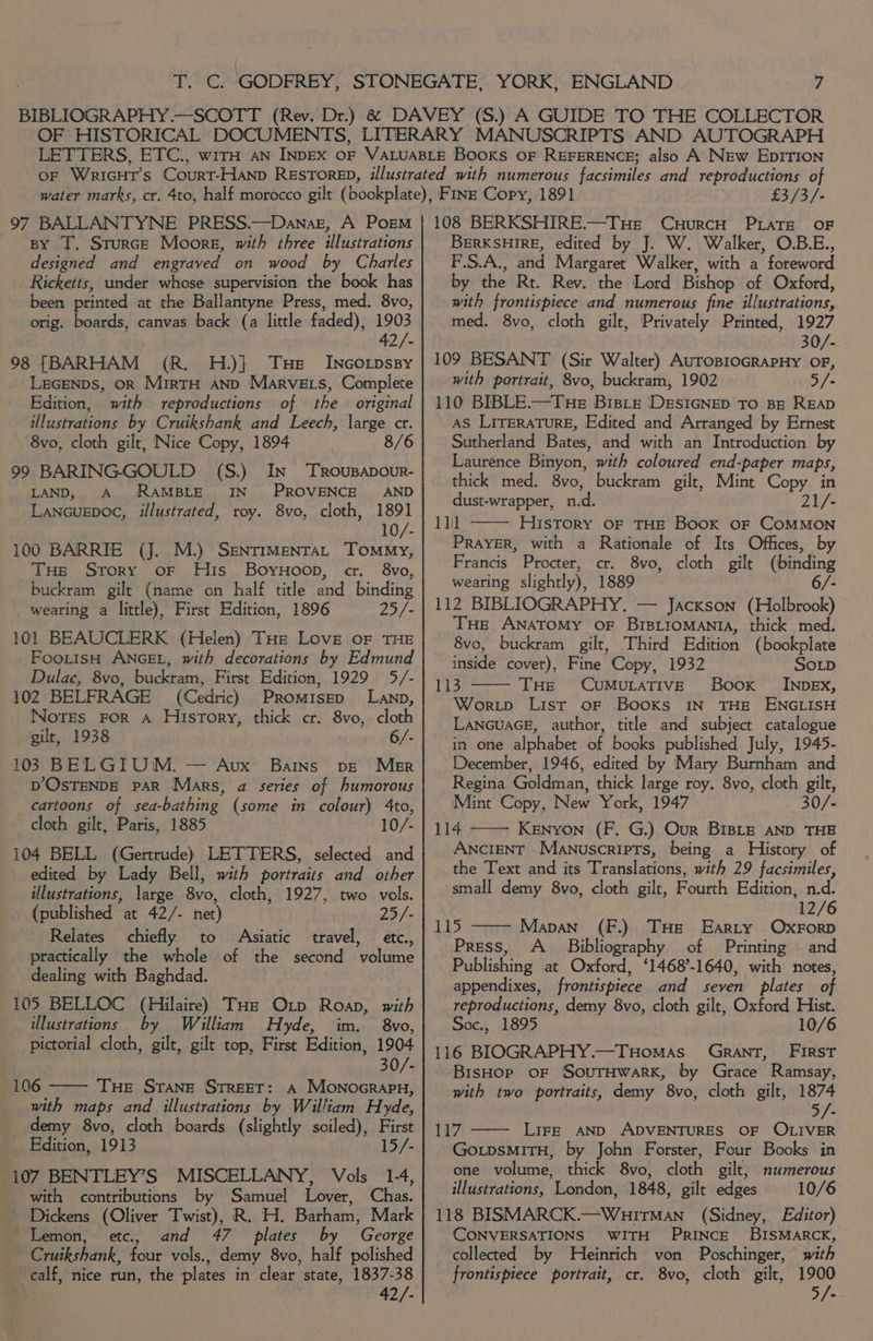 97 BALLANTYNE PRESS.—Danaz, A Poem By T. Sturce Moors, with three illustrations designed and engraved on wood by Charles Ricketts, under whose supervision the book has been printed at the Ballantyne Press, med. 8vo, orig. boards, canvas back (a little faded), 1903 42/- 98 [BARHAM (R. H.)} THe _ Incorpssy LEGENDS, OR MirtTH AND Marve ts, Complete Edition, with reproductions of the original illustrations by Cruikshank and Leech, large ctr. 8vo, cloth gilt, Nice Copy, 1894 8/6 99 BARING-GOULD (S.) In Trousapour- LAND, A RAMBLE IN PROVENCE AND Lancugpoc, illustrated, roy. 8vo, cloth, 1891 10/- 100 BARRIE (J. M.) SENTIMENTAL Tommy, THe Srory oF Huis BoyuHoop, cr. 8vo, buckram gilt (name on half title and binding wearing a little), First Edition, 1896 25/- 101 BEAUCLERK (Helen) THe Love oF THE FooittsH ANGEL, with decorations by Edmund Dulae, 8vo, buckram, First Edition, 1929 5/- 102 BELFRAGE (Cedric) Promisep Lanp, Notes For A History, thick cr. 8vo, cloth gilt, 1938 6/- 103 BELGIUM. — Avx Barns pve Msgr DOSTENDE PAR Mars, a series of humorous cartoons of sea-bathing (some in colour) 4to, cloth gilt, Paris, 1885 10/- 104 BELL (Gertrude) LETTERS, selected and edited by Lady Bell, with portraits and other illustrations, large 8vo, cloth, 1927, two vols. (published at 42/- net) 25/- Relates chiefly to Asiatic travel, etc, practically the whole of the second volume dealing with Baghdad. 105 BELLOC (Hilaire) THe Oxp Roan, with illustrations by William Hyde, im. 8vo, pictorial cloth, gilt, gilt top, First Edition, 1904 30/- 106 —— THE Srane STREET: A Monocrapn, with maps and illustrations by William Hyde, demy 8vo, cloth boards (slightly soiled), First Edition, 1913 15/- 107 BENTLEY’S MISCELLANY, Vols _ 1-4, with contributions by Samuel Lover, Chas. Dickens (Oliver Twist), R. H. Barham, Mark Lemon, etc, and 47 plates by George Cruikshank, four vols., demy 8vo, half polished calf, nice run, the plates in clear state, 1837-38 42/- £3/3/- 108 BERKSHIRE.—TuHe CuHurcH PLATE OF BERKSHIRE, edited by J. W. Walker, O.B.E., F.S.A., and Margaret Walker, with a foreword by the Rt. Rev. the Lord Bishop of Oxford, with frontispiece and numerous fine illustrations,. med. 8vo, cloth gilt, Privately Printed, 1927 30/- 109 BESANT (Sir Walter) AuropioGRaPHy OF, with portrait, 8vo, buckram, 1902 5/- 110 BIBLE.—Tue Bisie ‘DEsIGNED TO BE READ AS LITERATURE, Edited and Arranged by Ernest Sutherland Bates, and with an Introduction by Laurence Binyon, with coloured end-paper maps, thick med. 8vo, buckram gilt, Mint Copy. in dust-wrapper, n.d. 21/- 11 History OF THE Book OF COMMON Prayer, with a Rationale of Its Offices, by Francis Procter, cr. 8vo, cloth gilt (binding wearing slightly), 1889 - 112 BIBLIOGRAPHY. — Jackson (Holbrook) THe ANATOMY OF BIBLIOMANIA, thick med. 8vo, buckram gilt, Third Edition (bookplate inside cover), Fine Copy, 1932 SoLD 113 THe CUMULATIVE Boox _ INDEx, Woritp List oF Books IN THE ENGLISH LancuaGE, author, title and subject catalogue in one alphabet of books published July, 1945- December, 1946, edited by Mary Burnham and Regina Goldman, thick large roy. 8vo, cloth gilt, Mint Copy, New York, 1947 30/- 114 —— Kenyon (F. G.) Our BIBLE AND THE ANCIENT Manuscripts, being a History of the Text and its Translations, with 29 facsimiles, small demy 8vo, cloth gilt, Fourth Edition, n.d. 12/6 115 Mapan (F.) THe Earty OxForp Press, A_ Bibliography of Printing and Publishing at Oxford, ‘1468-1640, with notes, appendixes, frontispiece and seven plates of reproductions, demy 8vo, cloth gilt, Oxford Hist. Soc., 1895 10/6 116 BIOGRAPHY.—TuHomas) Grant, FIRST BisHop oF SouTHWARK, by Grace Ramsay, with two portraits, demy 8vo, cloth gilt, 1874 5/- 117 —— Life AND ADVENTURES OF OLIVER GotpsmiTH, by John Forster, Four Books in one volume, thick 8vo, cloth gilt, numerous illustrations, London, 1848, gilt edges 10/6 118 BISMARCK.—Wuirman (Sidney, Editor) CONVERSATIONS WITH PRINCE BISMARCK, collected by Heinrich von Poschinger, with frontispiece portrait, cr. 8vo, cloth gilt, 1900 5/-