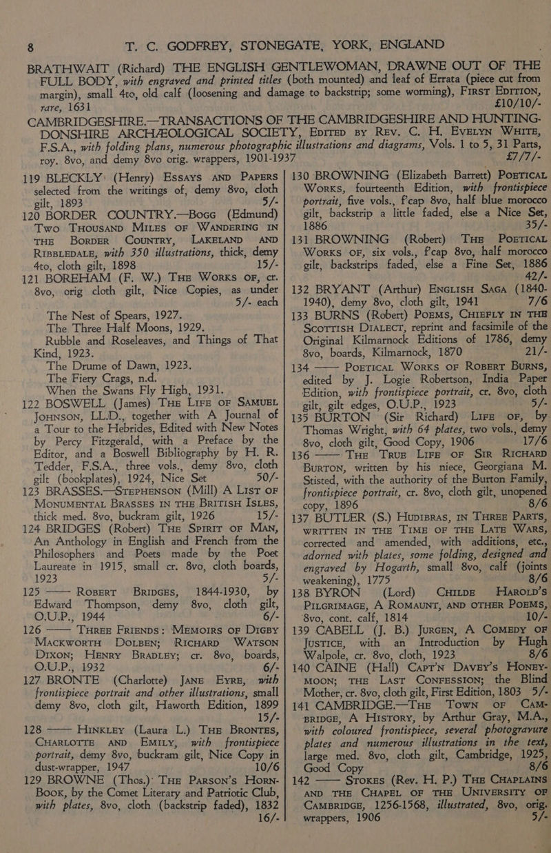 rare, 1631 £10/10/- 119 BLECKLY: (Henry) Essays AND PAPERS selected from the writings of, demy 8vo, cloth gilt, 1893 5/- 120 BORDER COUNTRY.—Boce (Edmund) Two TuHousaANpD Mites oF WANDERING IN THE BorpeR Country, LAKELAND AND RIBBLEDALE, with 350 illustrations, thick, demy 4to, cloth gilt, 1898 15/ 121 BOREHAM (F. W.) THe Works of, cr. 8vo, orig cloth gilt, Nice Copies, as under | 5/- each The Nest of Spears, 1927. The Three Half Moons, 1929. Rubble and Roseleaves, and Things of That Kind, 1923. The Drume of Dawn, 1923. The Fiery Crags, n.d. When the Swans Fly High, 1931. 122 BOSWELL (James) THe Lire or SAMUEL Jounson, LL.D., together with A Journal of a Tour to the Hebrides, Edited with New Notes by Percy Fitzgerald, with a Preface by the Editor, and a Boswell Bibliography by H. R. Tedder, F.S.A., three vols., demy 8vo, cloth gilt (bookplates), 1924, Nice Set 50/- 123 BRASSES.—SrepHenson (Mill) A List oF MonuMENTAL BRASSES IN THE BRITISH ISLES, thick med. 8vo, buckram gilt, 1926 15/- 124 BRIDGES (Robert) THe Sprrir or Man, An Anthology in English and French from the Philosophers and Poets made by the Poet Laureate in 1915, small cr. 8vo, cloth boards, 1923 5/- 125 Ropert Bripces, 1844-1930, by Edward Thompson, demy 8vo, cloth gilt, O.UP., 1944 6/- 126 —— TuHree Frienps: Memoirs of DicBy MackwortH Dosen; RICHARD WATSON Dixon; Henry Brabiey; cr. 8vo, boards, O.U.P., 1932 6/- 127 BRONTE (Charlotte) Jane Eyre, with frontispiece portrait and other illustrations, small demy 8vo, cloth gilt, Haworth Edition, 1899 15/- 128 Hinkitey (Laura L.) THe Brontes, CHARLOTTE AND Emity, with frontispiece portrait, demy 8vo, buckram gilt, Nice Copy in dust-wrapper, 1947 10/6 129 BROWNE (Thos.)’ THe Parson’s Horn- Book, by the Comet Literary and Patriotic Club, with plates, 8vo, cloth (backstrip faded), 1832 16/- £7/7/- 130 BROWNING (Elizabeth Barrett) Pogricat Works, fourteenth Edition, with frontispiece portrait, five vols., Pcap 8vo, half blue morocco gilt, backstrip a little faded, else a Nice Set, 1886 35/- 131 BROWNING (Robert) THe POorTIcAL Works OF, six vols., fcap 8vo, half morocco gilt, backstrips faded, else a Fine Set, 1886 42/- 132 BRYANT (Arthur) ENctisH Saca (1840- 1940), demy 8vo, cloth gilt, 1941 7/6 133 BURNS (Robert) PozrMs, CHIEFLY IN THB ScotrisH DIALECT, reprint and facsimile of the Original Kilmarnock Editions of 1786, demy 8vo, boards, Kilmarnock, 1870 21/- 134 Portica, Works OF ROBERT Burns, edited by J. Logie Robertson, India Paper Edition, with frontispiece portrait, cr. 8vo, cloth gilt, gilt edges, O.U.P., 1923 5/- 135 BURTON (Sir Richard) Lire oF, by Thomas Wright, with 64 plates, two vols., demy 8vo, cloth gilt, Good Copy, 1906 17/6 136 Tue True Lire oF Sir RICHARD Burton, written by his niece, Georgiana M. Stisted, with the authority of the Burton Family, frontispiece portrait, cr. 8vo, cloth gilt, unopened copy, 1896 137 BUTLER (S.) Hupipras, in THReE Parts,  WRITTEN IN THE TIME OF THE LaTE WakRs, cotrected and amended, with additions, etc., adorned with plates, some folding, designed and engraved by Hogarth, small 8vo, calf (joints weakening), 1775 8/6 138 BYRON (Lord) CHitpE Hiarorp’s Pitcrimace, A ROMAUNT, AND OTHER POEMS, ‘8vo, cont. calf, 1814 10/- 139 CABELL (J. B.) Jurcen, A COMEDY OF Justice, with an Introduction by Hugh Walpole, cr. 8vo, cloth, 1923 8/6 140 CAINE (Hall) CaprN Davey’s Honey- MOON; THE Last ConFEssION; the Blind Mother, cr. 8vo, cloth gilt, First Edition, 1803 5/- 141 CAMBRIDGE.—THe Town oF Cam- pripGE, A History, by Arthur Gray, M.A., with coloured frontispiece, several photogravure plates and numerous illustrations in the text, large med, 8vo, cloth gilt, Cambridge, 1925, Good Copy 8/6 142 Sroxes (Rev. H. P.) THe CHAPLAINS AND THE CHAPEL OF THE UNIVERSITY OF CAMBRIDGE, 1256-1568, illustrated, 8vo, orig. wrappers, 1906 5/-