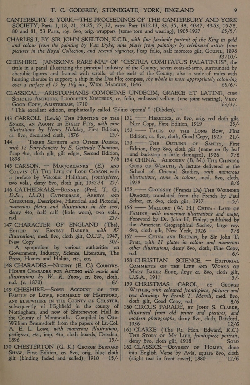£5/5/- £3/10/- £6/6/- Goop Copy, AMSTERDAM, 1710 143 CARROLL (Lewis) THe HUNTING OF THE Snark, AN AGony IN EiGur Firs, with nine illustrations by Henry Holiday, First Edition, ct. 8vo, decorated cloth, 1876 15/- 144 THREE SUNSETS AND OTHER POEMS, with 12 Fairy-Fancies by E. Gertrude Thomson, Pcap 4to, cloth gilt, gilt edges, Second Edition, 1898 7/6 145 CARSON. — Maryorisanks (E.) AND Cotvin (I.) THe Lire of Lorp Carson, with a preface by Viscount Hailsham, frontispieces, two vols., demy 8vo, cloth gilt, 1932-34 25/- 146 CATHEDRALS.—Bonney (Prof. T. G,, D.Sc., LL.D.) CATHEDRALS, ABBEYS AND CuurcHES, Descriptive, Historical and Pictorial, numerous plates and illustrations in the text, demy 4to, half calf (little worn), two vols., n.d. 25/- 147 CHARACTER OF ENGLAND (The), Epire> BY ERNEST’ BarKER, with 87 illustrations, med. 8vo, cloth gilt, O.U.P., 1947, New Copy 30/- A symposium by various authorities on Government, Industry, Science, Literature, The Press, Homes and Habits, etc., etc. 148 CHARADES.—Nucent (E. C.) Country- House CHARADES FOR ACTING with music and illustrations by W. R. Snow, cr. 8vo, cloth, n.d. (c. 1870) 6/- 149 CHESHIRE.—Somg AcCOUNT OF THE Famity oF LOWE, FORMERLY OF HARTFORD, AND ELSEWHERE IN THE COUNTY OF CHESTER, ~ subsequently of Highfield in the county of Nottingham, and now of Shirenewton Hall in the County of Monmouth.. Compiled by Otto- William Braunsdorff from the papers of Lt.-Col. A. E. L. Lowe, with numerous illustrations, pedigrees, etc., imp. 4to, cloth boards, Dresden, 1896 15/- 150 CHESTERTON (G. K.) Greorcr BERNARD SHaw, First Edition, cr. 8vo, orig. blue cloth gilt (binding faded and soiled), 1910 15/- £3/3/- 151 HEereTICs, cr, 8vo, orig. red cloth gilt, Nice Copy, First Edition, 1919 25/- 152 TALES OF THE LoNnG Bow, First Edition, cr. 8yo, cloth, Good Copy, 1925 21/- 153 THE Ovriing oF Sanity, First Edition, f’cap 8vo, cloth gilt (name on fly leaf and backstrip a little damaged), 1926 7/6 154 CHINA.—AtexezlEv (B. M.) THs CHINESE Gops oF WEALTH, A lecture delivered at the School of Oriental Studies, with numerous illustrations, some in colour, med. 8vo, cloth, 1928 8/6 155 CroisseT (Francis De) THz Wounpep DraGon, translated from the French by Paul Selrer, cr. 8vo, cloth gilt, 1937 3/- 156 Matrory (W. H.) Cuina: Lanp oF FAMINE, with numerous illustrations and maps, Foreword by Dr. John H. Finley, published by the American Geographical Society, large roy. 8vo, cloth gilt, New York, 1926 7/6 157 CHINA AND BRITAIN, by Sir John T. Pratt, with 11 plates in colour and numerous other illustrations, demy 8vo, cloth, Fine Copy, n.d. . 6/- 158 CHRISTIAN SCIENCE. — Eprrortar COMMENTS ON THE LIFE AND WORKS OF Mary Baker Eppy, large cr. 8vo, cloth gilt, US.A., 1911 5/- .159 CHRISTMAS ‘CAROL, sy GgorGB WirHer, with coloured frontispiece, pictures and text drawings by Frank T. Merrill, med. 8vo, cloth gilt, Good Copy, n.d. 8/6 160 CIRCUS PARADE, sy Joun S. Crarke, illustrated from old prints and pictures, and modern photographs, demy 8vo, cloth, Batsford, 1936 | 12/6 161 CLARKE (The Rt. Hon. Edward, K.C.) THe Story oF My Lire, frontispiece portrait, demy 8vo, cloth gilt, 1918 SoLp 162 CLASSICS.—Opysszy or Homer, done into English Verse by Avia, square 8vo, cloth (slight tear in front cover); 1880 4276