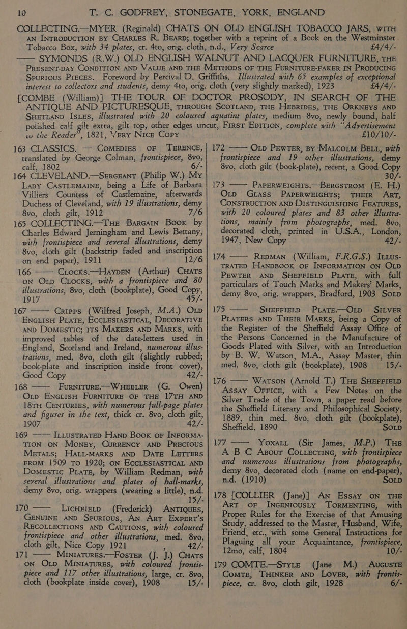 £4/4/- £4/4/- w tne Reader’, 1821, Yery Nice Copy 163 CLASSICS. — Comepizs oF ‘TERENCE, translated by George Colman, frontisptece, 8vo, calf, 1802 6/- 164 CLEVELAND.—Segregant (Philip W.) My Lapy CASTLEMAINE, being a Life of Barbara Villiers Countess of Castlemaine, afterwards Duchess of Cleveland, with 19 illustrations, demy 8vo, cloth gilt, 1912 7/6 165 COLLECTING.—Tue Barcain Book. by Charles Edward Jerningham and Lewis Bettany, with frontispiece and several illustrations, demy 8vo, cloth gilt (backstrip faded and inscription on end paper), 1911 12/6 166 Crocks.—Haypen (Arthur) CHATS on Op Ciocks, with a frontispiece and 80 illustrations, 8vo, cloth (bookplate), Good Copy, 1917 45/. 167 Cripps (Wilfred Joseph, M.A.) Op ENGLISH PLATE, ECCLESIASTICAL, DECORATIVE AND Domestic; 1rs MAKERS AND Marks, with improved tables of the date-letters used in England, Scotland and Ireland, numerous illus- trations, med, 8vo, cloth gilt (slightly rubbed; book-plate and inscription inside front cover), Good Copy 42/- 168 FURNITURE.—WHEELER (G. Owen) Otp ENGLISH FURNITURE OF THE 17TH AND 18TH Centuries, with numerous full-page plates and figures in the text, thick cr. 8vo, cloth gilt, 1907 42/- 169 —— ILLustraTED Hanp Book oF INFORMA- TION ON Mongy, CurRRENCY AND PRECIOUS Merars; HALL-MARKS AND DaTE LE&amp;TTERS FROM 1509 To 1920; ON ECCLESIASTICAL AND Domestic Prats, by William Redman, with several illustrations and plates of hall-marks, demy 8vo, orig. wrappers (wearing a little), n.d. 15/- 170 LICHFIELD (Frederick) ANTIQUES, GENUINE AND Spurious, AN Arr ExpERT’s RECOLLECTIONS AND CAUTIONS, with coloured frontispiece and other illustrations, med. 8vo, cloth gilt, Nice Copy 1921 ‘ 42/- 171 MINIATURES.—FosTER (J. J.) CHATS ON Otp Miuniaturgs, with coloured frontis- piece and 117 other illustrations, large, cr. 8vo, cloth (bookplate inside cover), 1908 15/- £10/10/- 172 Op Pewter, By ‘MaAtcotm BELL, with frontispiece and 19 other illustrations, demy 8vo, cloth gilt (book-plate), recent, a Good Copy 30/- 173 ——— PaPERWEIGHTS.—BERGSTROM (E. H.) Oxtp Gtass PAPERWEIGHTS; THEIR ART, CONSTRUCTION AND DISTINGUISHING FEATURES, with 20 coloured plates and 83 other illustra- tions, mainly from photographs, med. 8vo, decorated cloth, printed in U.S.A., London, 1947, New Copy 42/- 174 RepMAN (William, F.R.G.S.) Itwus- TRATED HANDBOOK OF INFORMATION ON OLD PEWTER AND SHEFFIELD PLATE, with full particulars of Touch Marks and Makers’ Marks, demy 8vo, orig. wrappers, Bradford, 1903 Sop 175 SHEFFIELD PLATE.—OLD SILVER PLATERS AND THEIR Marks, being a Copy of the Register of the Sheffield Assay Office of the Persons Concerned in the Manufacture of Goods Plated with Silver, with an Introduction by B. W. Watson, M.A., Assay Master, thin med. 8vo, cloth gilt (bookplate), 1908 15/- 176 Watson (Arnold T.) THe SHEFFIELD AssAy OFFICE, with a Few Notes on the Silver Trade of the Town, a paper read before the Sheffield Literary and Philosophical Society, 1889, thin med. 8vo, cloth gilt (bookplate), Sheffield, 1890 SOLD 177 —— Yoxatt (Sir James, M.P.) Tue A BC Asour Co tecrine, with frontispiece and numerous illustrations from photographs, demy 8vo, decorated cloth (name on end-paper), n.d. (1910) SoLp 178 [COLLIER (Jane)} AN Essay ON THE ArT OF INGENIOUSLY ‘TORMENTING, with Proper Rules for the Exercise of that Amusing Study, addressed to the Master, Husband, Wife, Friend, etc., with some General Instructions for Plaguing all your Acquaintance, frontispiece, 12mo, calf, 1804 10/- 179 COMTE.—Styte (Jane M.) AvucusTE ComMTE, THINKER AND Lover, with frontis- piece, cr. 8vo, cloth gilt, 1928 6/-